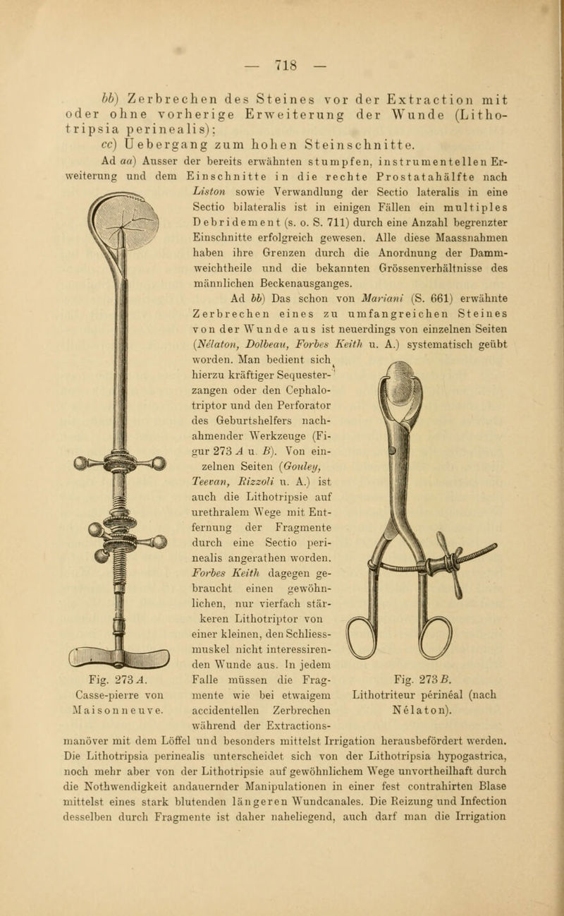 hb) Zerbrechen des Steines vor der Extraction mit oder ohne vorherige Erweiterung der Wunde (Litho- t r i p s i a p e r i n e a 1 i s); cc) Uebergang zum hohen Steinsehnitte. Ad aa) Ausser der bereits erwähnten stumpfen, instrumenteilen Er- weiterung und dem Einschnitte in die rechte Prostatahälfte nach Liston sowie Verwandlung der Sectio lateralis in eine Sectio bilateralis ist in einigen Fällen ein multiples Debridement (s. o. S. 711) durch eine Anzahl begrenzter Einschnitte erfolgreich gewesen. Alle diese Maassnahmen haben ihre Grenzen durch die Anordnung der Damm- weichtheile und die bekannten Grössenverhältnisse des männlichen ßeckenausganges. Ad hh) Das schon von Mariani (S. 661) erwähnte Zerbrechen eines zu umfangreichen Steines von der Wunde aus ist neuerdings von einzelnen Seiten {Nelatoii, Dolbecm, Forbes Keith u. A.) systematisch geübt worden. Man bedient sich hierzu kräftiger Sequester-' Zangen oder den Cephalo- triptor und den Peiforator des Geburtshelfers nach- ahmender ^Yerkzeuge (Fi- gur 273 A u. B). Von ein- zelnen Seiten (Goulei/, Teevan, EizzoJi u. A.) ist auch die Lithotripsie auf urethralem \Yege mit Ent- fernung der durch eine Sectio Fragmente peri- Fig. 273^. Casse-pierre von M a i s 0 n n e u V e. nealis angerathen worden. Forbes Keith dagegen ge- braucht einen j^ewöhn- lichen, nur vierfach stär- keren Lithotriptor von einer kleinen, denSchliess- muskel nicht interessiren- den Wunde aus. In jedem Falle müssen die Frag- Fig. 273 B. Lithotriteur perineal (nach Nelaton). mente wie bei etwaigem accidentellen Zerbrechen während der Extractions- manöver mit dem Löffel und besonders mittelst Irrigation herausbefördert werden. Die Lithotripsia perinealis unterscheidet sich von der Lithotripsia hypogastrica, noch mehr aber von der Lithotripsie auf gewöhnlichem Wege unvortheilhaft durch die Nothwendigkeit andauernder Manipulationen in einer fest contrahirten Blase mittelst eines stark blutenden längeren Wundcanales. Die Reizung und Infection desselben durch Fragmente ist daher naheliegend, auch darf man die Irrigation