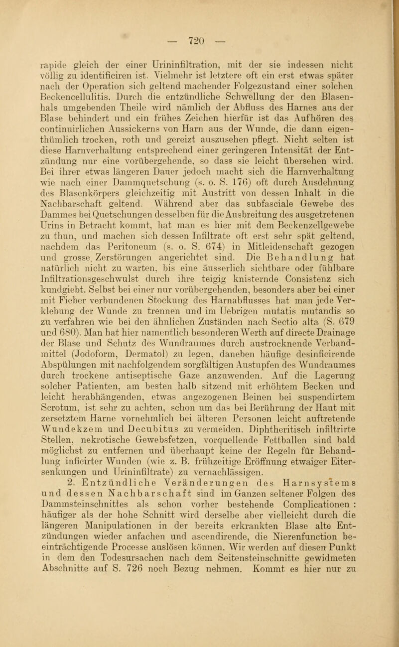 rapide gleich der einer Ürininfiltnition, mit der sie indessen nicht völHg zu identificiren ist. Yiehiiehr ist letztere oft ein erst etwas später nach der Operation sich geltend machender Folgeznstand einer solchen Beckencellulitis. Durch die entzündliche Schwellung der den Blasen- hals umgebenden Theile wird nämlich der Abfiuss des Harnes aus der Blase behindert und ein frühes Zeichen hierfür ist das Aufhören des continuirlichen Aussickerns von Harn aus der Wunde, die dann eigen- thümlich trocken, roth und gereizt auszusehen pflegt. Nicht selten ist diese Harnverhaltung entsprechend einer geringeren Intensität der Ent- zündung nur eine vorübergehende, so dass sie leicht übersehen wird. Bei ihrer etwas längeren Dauer jedoch macht sich die Harnverhaltung wie nach einer Dammquetschung (s. o. S. 176) oft durch Ausdehnung des Blasenkörpers gleichzeitig mit Austritt von dessen Inhalt in die Nachbarschaft geltend. Während aber das subfasciale Gewebe des Dammes bei (^)uetschungen desselben für die Ausbreitung des ausgetretenen Urins in Betracht kommt, hat man es hier mit dem Beckenzellgewebe zu thun, und machen sich dessen Infiltrate oft erst sehr spät geltend, nachdem das Peritoneum (s. o. S. 674) in Mitleidenschaft gezogen und grosse, Zerstörungen angerichtet sind. Die Behandlung hat natürlich nicht zu warten, bis eine äusserlich sichtbare oder fühlbare Infiltrationsgeschwulst durch ihre teigig knisternde Consistenz sich kundgiebt. Selbst bei einer nur vorübergehenden, besonders aber bei einer mit Fieber verbundenen Stockung des Harnabflusses hat man jede Ver- klebung der Wunde zu trennen und im Uebrisen mutatis mutandis so zu verfahren wie bei den ähnlichen Zuständen nach Sectio alta (S. 679 und 680). Man hat hier namentlich besonderen Werth auf directe Drainage der Blase und Schutz des Wundraumes durch austrocknende Verband- mittel (Jodoform, Dermatol) zu legen, daneben häufige desinficirende Abspülungen mit nachfolgendem sorgfältigen Austupfen des Wundraumes durch trockene antiseptische Gaze anzuwenden. Auf die Lagerung solcher Patienten, am besten halb sitzend mit erhöhtem Becken und leicht herabhängenden, etwas angezogenen Beinen bei su.spendirtem Scrotum, ist sehr zu achten, schon um das bei Berührung der Haut mit zersetztem Harne vornehmlich bei älteren Personen leicht auftretende Wundekzem und Decubitus zu vermeiden. Diphtheritisch infiltrirte Stellen, nekrotische Gewebsfetzen, vorquellende Fettballen sind bald möglichst zu entfernen und überhaupt keine der Regeln für Behand- lung inficirter Wunden (wie z. B. frühzeitige Eröffnung etwaiger Eiter- senkungen und Urininfiltrate) zu vernachlässigen. 2. Entzündliche Veränderungen des HarnsysT:ems und dessen Nachbarschaft sind im Ganzen seltener Folgen des Dammsteinschnittes als schon vorher bestehende Complicationen : häufiger als der hohe Schnitt Avird derselbe aber vielleicht durch die längeren Manipulationen in der bereits erkrankten Blase alte Ent- zündungen wieder anfachen und ascendirende, die Nierenfunction be- einträchtigende Processe auslösen können. Wir werden auf diesen Punkt in dem den Todesursachen nach dem Seitensteinschnitte gewidmeten Abschnitte auf S. 726 noch Bezug nehmen. Koramt es hier nur zu I