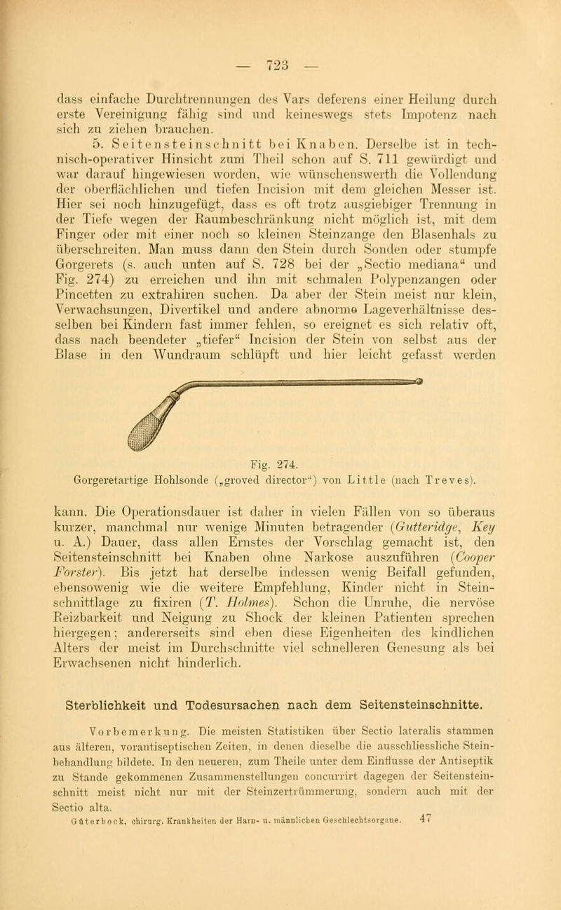 dass einfache Durclitrennungen des Vars deferens einer Heilung durch erste Vereinigung fähig sind und keineswegs stets Impotenz nach sich zu ziehen brauchen. 5. Seitensteinschnitt bei Knaben. Derselbe ist in tech- nisch-operativer Hinsicht zum Tlieil schon auf S. 711 gewürdigt und war darauf hingewiesen worden, wie wünschenswert!! die Vollendung der oberflächlichen und tiefen Incision mit dem gleichen Messer ist. Hier sei noch hinzugefügt, dass es oft trotz ausgiebiger Trennung in der Tiefe wegen der Raumbeschränkung nicht möglich ist, mit dem Finger oder mit einer noch so kleinen Steinzange den Blasenhals zu überschreiten. Man muss dann den Stein durch Sonden oder stumpfe Gorgerets (s. auch unten auf S. 728 bei der „Sectio mediana und Fig. 274) zu erreichen und ihn mit schmalen l'olypenzangen oder Pincetten zu extrahiren suchen. Da aber der Stein meist nur klein, Verwachsungen, Divertikel und andere abnorme Lageverhältnisse des- selben bei Kindern fast immer fehlen, so ereignet es sich relativ oft, dass nach beendeter „tiefer Incision der Stein von selbst aus der Blase in den Wundraum schlüpft und hier leicht gefasst werden aa Fig. 274. Goi'geretartige Hohlsonde („groved director'') von Little (nach Treves). kann. Die Operationsdauer ist daher in vielen Fällen von so überaus kurzer, manchmal nur wenige Minuten betragender (Gutteridge, Key u. A.) Dauer, dass allen Ernstes der Vorschlag gemacht ist, den Seitensteinschnitt bei Knaben ohne Narkose auszuführen [Cooper Forster). Bis jetzt hat dersell^e indessen wenig Beifall gefunden, ebensowenig wie die weitere Empfehlung, Kinder nicht in Stein- schnittlage zu fixiren (T. Holmes). Schon die Unruhe, die nervöse Reizbarkeit und Neigung zu Shock der kleinen Patienten sprechen hiergegen; andererseits sind eben diese Eigenheiten des kindlichen Alters der meist im Durchschnitte viel schnelleren Genesung als bei Erwachsenen nicht hinderlich. Sterblichkeit und Todesursachen nach dem Seitensteinschnitte. Vorbemerkung. Die meisten Statistiken über Sectio laterahs stammen aus älteren, vorantiseptischen Zeiten, in denen dieselbe die ausschliessliche Stein- behandhini; bildete. In den neueren, zum Theile unter dem Einflüsse der Antiseptik zu Stande gekommenen Zusammenstellungen concurrirt dagegen der Seitenstein- schnitt meist nicht nur mit der Steinzertrümmerung, sondern auch mit der Sectio alta. Öüterboßk, chirarg. Krankheiten der Harn- u. männlichen Geschlechtsorgane. 47