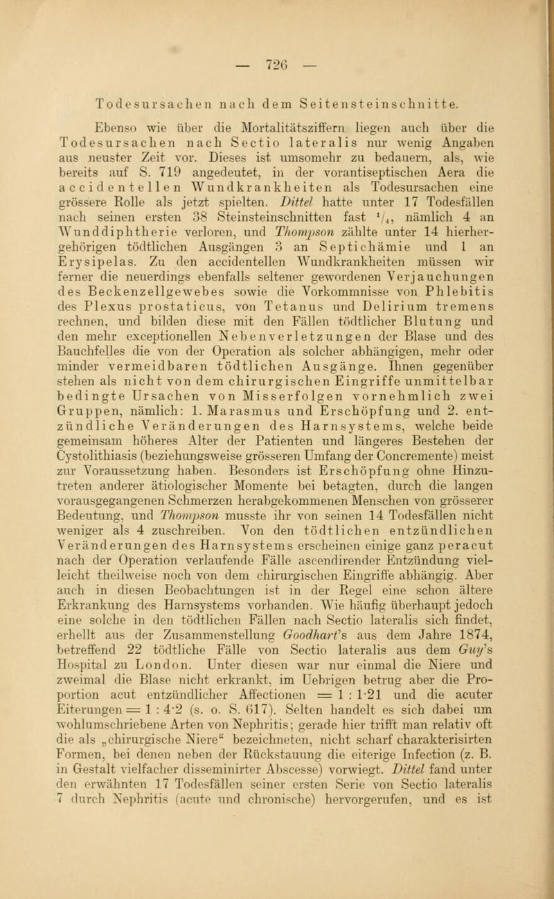 Todesursachen nach dem Seiten steinschnitte. Ebenso wie über die Mortalitätsziffern liegen auch über die Todesursachen nach Sectio lateralis nur wenig Angaben aus neuster Zeit vor. Dieses ist umsomehr zu bedauern, als, wie bereits auf S. 719 angedeutet, in der vorantiseptischen Aera die a c c i d e n t e 11 e n W u n d k r a n k h e i t e n als Todesursachen eine grössere Rolle als jetzt spielten. Dittel hatte unter 17 Todesfällen nach seinen ersten 38 Steinsteinschnitten fast ^u, nämlich 4 an Wunddiphtherie verloren, und Thompson zählte unter 14 hierher- gehörigen tödtlichen Ausgängen o an Septichämie und 1 an Erysipelas. Zu den accidentellen Wundkrankheiten müssen wir ferner die neuerdings ebenfalls seltener gewordenen Verjauchungen des Beckenzellgewebes sowie die Vorkommnisse von Phlebitis des Plexus prostaticus, von Tetanus und Delirium tremens rechnen, und bilden diese mit den Fällen tödtlichcr Blutung und den mehr exceptionellen N e b e n v e r 1 e t z u n g e n der Blase und des Bauchfelles die von der Operation als solcher abhängigen, mehr oder minder vermeidbaren tödtlichen Ausgänge. Ihnen gegenüber stehen als nicht von dem chirurgischen Eingriffe unmittelbar bedingte Ursachen von Misserfolgen vornehmlich zwei Gruppen, nämlich: 1. Marasmus und Erschöpfung und 2. ent- zündliche Veränderungen des Harnsystems, welche beide gemeinsam höheres Alter der Patienten und längeres Bestehen der Cystolithiasis (beziehungsweise grösseren Umfang der Concremente) meist zur Voraussetzung haben. Besonders ist Erschöpfung ohne Hinzu- treten anderer ätiologischer Momente bei betagten, durch die langen vorausgegangenen Schmerzen herabgekommenen Menschen von grösserer Bedeutung, und Thonqjson musste ihr von seinen 14 Todesfällen nicht weniger als 4 zuschreiben. Von den tödtlichen entzündlichen Veränderungen des Harnsystems erscheinen einige ganz peracut nach der Operation verlaufende Fälle ascendirender Entzündung viel- leicht theilweise noch von dem chirurgischen Eingriffe abhängig. Aber auch in diesen Beobachtungen ist in der Regel eine schon ältere Erkrankung des Harnsystems vorhanden. Wie häufig überhaupt jedoch eine solche in den tödtlichen Fällen nach Sectio lateralis sich findet, erhellt aus der Zusammenstellung Goodharfs aus dem Jahre 1874, betreffend 22 tödtliche Fälle von Sectio lateralis aus dem Giiy''& Hospital zu London. Unter diesen war nur einmal die Niere und zweimal die Blase nicht erkrankt, im Uebrigen betrug aber die Pro- portion acut entzündlicher Aff'ectionen = 1 : 1-21 und die acuter Eiterungen = 1 : 4-2 (s. o. S. (517). Selten handelt es sich dabei um wohlumschriebene Arten von Nephritis; gerade hier trifi't man relativ oft die als „chirurgische Niere bezeichneten, nicht scharf charakterisirten Formen, bei denen neben der Rückstauung die eiterige Infection (z. B. in Gestalt vielfacher disseminirter Abscesse) vorwiegt. Dittel fand unter den erwähnten 17 Todesfällen seiner ersten Serie von Sectio lateralis 7 durch Nephritis (acute und chronische) hervorgerufen, und es ist