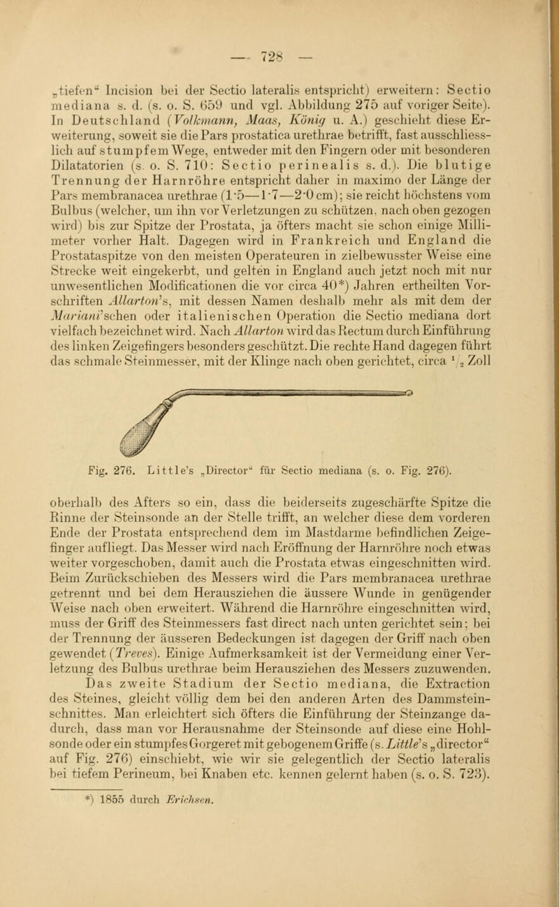 „tiefen Incision bei der Sectio lateralis entspricht) erweitern: Sectio mediana s. d. (s. o. S. 659 und vgl. Abbildung 275 auf voriger Seite). In Deutschland (Volkmann, Maas, König u. A.) geschieht diese Er- weiterung, soweit sie die Pars prostatica urethrae betrifft, fast ausschliess- lich auf stumpfem Wege, entweder mit den Fingern oder mit besonderen Dilatatorien (s. o. S. 710: Sectio perinealis s. d.). Die blutige Trennung der Harnröhre entspricht daher in maximo der Länge der Pars membranacea urethrae (1*5—1'7—2'Ücm); sie reicht höchstens vom Bulbus (welcher, um ihn vor Verletzungen zu schützen, nach oben gezogen wird) bis zur Spitze der Prostata, ja öfters macht sie schon einige !Milli- meter vorher Halt. Dagegen wird in Frankreich und England die Prostataspitze von den meisten Operateuren in zielbewusster Weise eine Strecke weit eingekerbt, und gelten in England auch jetzt noch mit nur unwesentlichen Modificationen die vor circa 40*) Jahren ertheilten Vor- schriften AUarton^H, mit dessen Namen deshalb mehr als mit dem der Mar lauf sehen oder italienischen Operation die Sectio mediana dort vielfach bezeichnet wird. Nach Äilarton wird das Rectum durch Einführung des linken Zeigefingers besonders geschützt. Die rechte Hand dagegen führt das schmale Steinmesser, mit der Klinge nach oben gerichtet, circa ' 2 ^oH Fig. 276. Little's „Directoi' für Sectio mediana (s. o. Fig. 276). oberhalb des Afters so ein, dass die beiderseits zugeschärfte Spitze die Rinne der Steinsonde an der Stelle trifft, an welcher diese dem vorderen Ende der Prostata entsprechend dem im Mastdarme befindlichen Zeige- finger aufliegt. Das Messer wird nach Eröffnung der Harnrölire noch etwas weiter vorgeschoben, damit auch die Prostata etwas eingeschnitten wird. Beim Zurückschieben des Messers wird die Pars membranacea urethrae getrennt und bei dem Herausziehen die äussere Wunde in genügender Weise nach oben erweitert. Während die Harnröhre eingeschnitten wird, muss der Griff' des Steinmessers fast direct nach unten gerichtet sein; bei der Trennung der äusseren Bedeckungen ist dagegen der Griff nach oben gewendet (Treffs). Einige Aufmerksamkeit ist der Vermeidung einer Ver- letzung des Bulbus urethrae beim Herausziehen des Messers zuzuwenden. Das zweite Stadium der Sectio mediana, die Extraction des Steines, gleicht völlig dem bei den anderen Arten des Dammstein- schnittes. Man erleichtert sich öfters die Einführung der Steinzange da- durch, dass man vor Herausnahme der Steinsonde auf diese eine Hohl- sonde oder ein stumpfes Gorgeret mit gebogenem Griffe (s. Little's „director auf Fig. 276) einschiebt, wie wir sie gelegentlich der Sectio lateralis bei tiefem Perineum, bei Knaben etc. kennen gelernt haben (s. 0, S. 723). *) 1855 durch Erichsen.