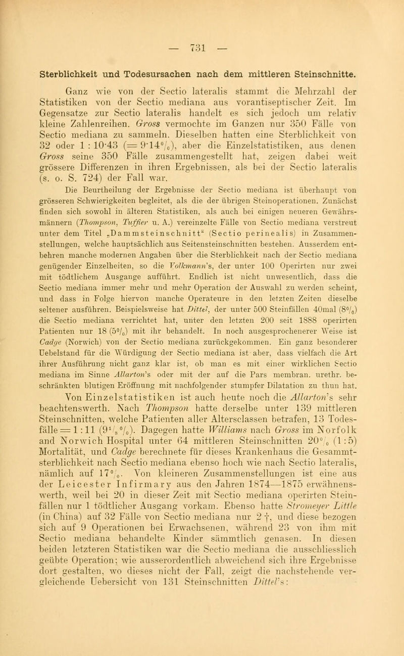 7;;i Sterblichkeit und Todesursachen nach dem mittleren Steinschnitte. Ganz wie von der Sectio lateralis stammt die Mehrzahl der Statistiken von der Sectio mediana aus vorantiseptisclier Zeit. Im Gegensatze zur Sectio lateralis handelt es sich jedoch um relativ kleine Zahlenreihen. Gross vermochte im Ganzen nur 350 Fälle von Sectio mediana zu sammeln. Dieselben hatten eine Sterblichkeit von 32 oder 1 : 10'43 (= 9'14'/o), aber die Einzelstatistiken, aus denen Gross seine 350 Fälle zusammengestellt hat, zeigen dabei weit grössere Differenzen in ihren Ergebnissen, als bei der Sectio lateralis (s. 0. S. 724) der Fall war. Die Beiirtheilung der Ergebnisse der Sectio mediana ist überhaupt von grösseren Schwierigkeiten begleitet, als die der übrigen Steinoperationen. Zunächst finden sich sowohl in älteren Statistiken, als auch bei einigen neueren Gewährs- männern {Thompson, Tuffier u. A.) vereinzelte Fälle von Sectio mediana verstreut unter dem Titel ^Damm stein sehnitt'* (Sectio perinealis) in Zusammen- stellungen, welche hauptsächlich aus Seitensteinschnitten bestehen. Ausserdem ent- behren manche modernen Angaben über die Sterblichkeit nach der Sectio mediana genügender Einzelheiten, so die Volkmami'^, der unter 100 Operirten nur zwei mit tödtlichem Ausgange aufführt. Endlich ist nicht unwesentlich, dass die Sectio mediana immer mehr und mehr Operation der Auswahl zu werden scheint, und dass in Folge hiervon manche Operateure in den letzten Zeiten dieselbe seltener ausführen. Beispielsweise hat Ditttl, der unter 500 Steinfällen 40mal (S/,,) die Sectio mediana verrichtet hat, unter den letzten 200 seit 1888 operirten Patienten nur 18 (5°/o) mit ihr behandelt. In noch ausgesprochenerer ^Yeise ist Cadfje (Norwich) von der Sectio mediana zurückgekommen. Ein ganz besonderer üebelstand für die ^\'ürdigung der Sectio mediana ist aber, dass vielfach die Art ihrer Ausführung nicht ganz klar ist, ob man es mit einer wirklichen Sectio mediana im Sinne AUartoti's oder mit der auf die Pars membran. urethr. be- schränkten blutigen Eröffnung mit nachfolgender stumpfer Dilatation zu thun hat. Von Einzelstatistiken ist auch heute noch die Allarfo7is sehr beachtenswerth. Nach Thompson hatte derselbe unter 139 luittleren Steinschnitten, welche Patienten aller Altersclassen betrafen, 13 Todes- fälle = 1 : 11 (9^8 Vo)- Dagegen hatte Williams nach Gross im Norfolk and Norwich Hospital unter (34 mittleren Steinschnitten 20° o (1-5) Mortalität, und Cadge berechnete für dieses Krankenhaus die Gesammt- sterblichkeit nach Sectio mediana ebenso hoch Avie nach Sectio lateralis, nämlich auf 17°/o. Von kleineren Zusammenstellungen ist eine aus der Leicester Infirmary aus den Jahren 1874—1875 erwähnens- werth, weil bei 20 in dieser Zeit mit Sectio mediana operirten Stein- fällen nur 1 tödtlicher Ausgang vorkam. Ebenso hatte Stronieyer Little (in China) auf 32 Fälle von Sectio mediana nur 2 j, und diese bezogen sich auf 9 Operationen bei Erwachsenen, während 23 von ihm mit Sectio mediana behandelte Kinder sämmtlich genasen. In diesen beiden letzteren Statistiken war die Sectio mediana die ausschliesslich geübte Operation; wie ausserordentlich al)weichend sich ihre Ergebnisse dort gestalten, wo dieses nicht der Fall, zeigt die nachstehende ver- gleichende Uebersicht von 131 Steinschnitten DitfePs: