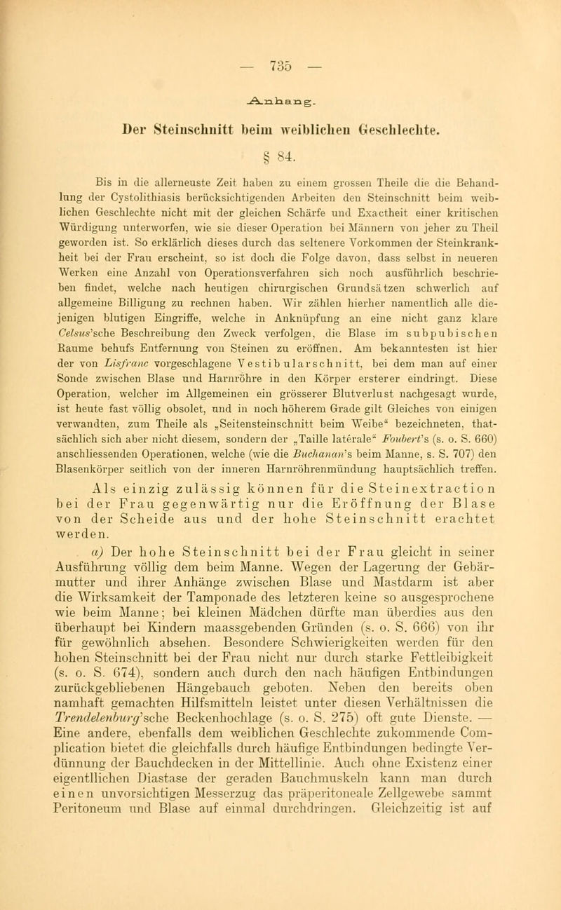 Der Steiuschnitt beim weiblichen Gesehlechte. § 84. Bis in die allerneuste Zeit haben zu einem grossen Theile die die Behand- lung der Cystolithiasis berücksichtigenden Arbeiten den Steinschnitt beim weib- lichen Geschlechte nicht mit der gleichen Schärfe und Exactheit einer kritischen Würdigung unterworfen, wie sie dieser Operation bei Männern von jeher zu Theil geworden ist. So erklärlich dieses durch das seltenere Vorkommen der Steinkrank- heit bei der Frau erscheint, so ist doch die Folge davon, dass selbst in neueren Werken eine Anzahl von Operationsverfahren sich noch ausführlich beschrie- ben findet, welche nach heutigen chirurgischen Grundsätzen schwerlich auf allgemeine Billigung zu rechnen haben. Wir zählen hierher namentlich alle die- jenigen blutigen Eingriffe, welche in Anknüpfung an eine nicht ganz klare Celsus''sche Beschreibung den Zweck verfolgen, die Blase im subpubischen Räume behufs Entfernung von Steinen zu eröffnen. Am bekanntesten ist hier der von Lisfranc vorgeschlagene Vestibulär schnitt, bei dem man auf einer Sonde zwischen Blase und Harnröhre in den Körper ersterer eindringt. Diese Operation, welcher im Allgemeinen ein grösserer Blutverlust nachgesagt wurde, ist heute fast völlig obsolet, und in noch höherem Grade gilt Gleiches von einigen verwandten, zum Theile als „Seitensteinschnitt beim Weibe bezeichneten, that- sächlich sich aber nicht diesem, sondern der „Taille laterale Fouberfs (s. o. S. 660) anschliessenden Operationen, welche (wie die Buchanan's beim Manne, s. S. 707) den Blasenkörper seitlich von der inneren Harnröhrenmündung hauptsächlich treffen. Als einzig zulässig können für die Steinextractio n bei der Frau gegenwärtig nur die Eröffnung der Blase von der Scheide aus und der hohe Steinschnitt erachtet werden. a) Der hohe Steinschnitt bei der Frau gleicht in seiner Ausführung völlig dem beim Manne. Wegen der Lagerung der Gebär- mutter und ihrer Anhänge zwischen Blase und Mastdarm ist aber die Wirksamkeit der Tamponade des letzteren keine so ausgesprochene wie beim Manne; bei kleinen Mädchen dürfte man überdies aus den überhaupt bei Kindern maassgebenden Gründen (s. o. S. 666) von ihr für gewöhnlich absehen. Besondere Schwierigkeiten werden für den hohen Steinschnitt bei der Frau nicht nur durch starke Fettleibigkeit (s. 0. S. 674), sondern auch durch den nach häufigen Entbindungen zurückgebliebenen Hängebauch geboten. Neben den bereits oben namhaft gemachten Hilfsmitteln leistet unter diesen Verhältnissen die Trendelenhiirg^sehe Beckenhochlage (s. o. S. 275) oft gute Dienste. — Eine andere, ebenfalls dem weiblichen Geschlechte zukommende Com- plication bietet die gleichfalls durch häufige Entbindungen bedingte Ver- dünnung der Bauchdecken in der Mittellinie. Auch ohne Existenz einer eigentllichen Diastase der geraden Bauchmuskeln kann man durch einen unvorsichtigen Messerzug das präperitoneale Zellgewebe sammt Peritoneum und Blase auf einmal durchdringen. Gleichzeitig ist auf