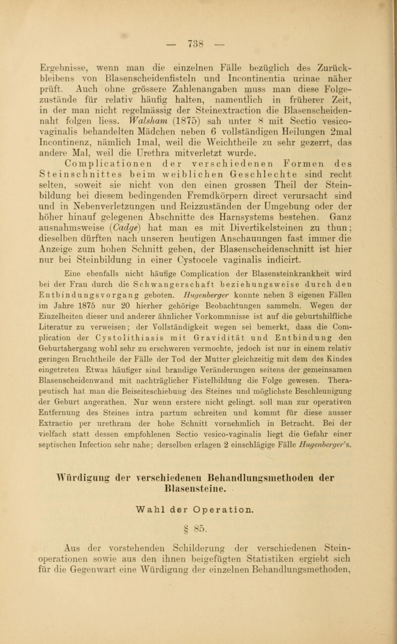 Ergebnisse, wenn man die einzelnen Fälle bezüglich des Zurück- bleibens von Blasenscheidenfisteln und Incontinentia urinae näher prüft. Auch ohne grössere Zahlenangaben muss man diese Folge- zustände für relativ häufig halten, namentlich in früherer Zeit, in der man nicht regehnässig der Steinextraction die Blasenscheiden- naht fdlgen Hess. Wafsliam (1875) sah unter S mit Sectio vesico- vaginalis behandelten Mädchen neben 6 vollständigen Heilungen 2mal Incontinenz, nämlich Imal, weil die Weichtheile zu sehr gezerrt, das andere Mal, weil die Urethra mitverletzt wurde. Complicationen der ver schied eneii Formen des Steinschnittes beim aveiblichen Geschlechte sind recht selten, soweit sie nicht von den einen grossen Theil der Stein- bildung bei diesem bedingenden Fremdkörpern direct verursacht sind und in Nebenverletzungen und Reizzuständen der Umgebung oder der höher hinauf gelegenen Abschnitte des Harnsystems bestehen. Ganz ausnahmsweise (Cadge) hat man es mit Divertikelsteinen zu thun; dieselben dürften nach unseren heutigen Anschauungen fast immer die Anzeige zum hohen Schnitt geben, der Blasenscheidenschnitt ist hier nur bei Steinbildung in einer Cystocele vaginalis indicirt. Eine ebenfalls nicht häufige Complication der Blasensteinkrankheit wird bei der Frau durch die Schwangerschaft beziehungsweise durch den EntbindungsVorgang geboten. Hugenberger konnte neben 3 eigenen Fällen im Jahre 1875 nur 20 hierher gehörige Beobachtungen sammeln. Wegen der Einzelheiten dieser und anderer ähnlicher Vorkommnisse ist auf die geburtshilfliche Literatur zu verweisen; der Vollständigkeit wegen sei bemerkt, dass die Com- plication der Cystolithiasis mit Gravidität und Entbindung den Geburtshergang wohl sehr zu erschweren vermochte, jedoch ist nur in einem relativ geringen Bruchtheile der Fälle der Tod der Mutter gleichzeitig mit dem des Kindes eingetreten Etwas häufiger sind brandige Veränderungen seitens der gemeinsamen Blasenscheidenwand mit nachträglicher Fistelbildnng die Folge gewesen. Thera- peutisch hat man die Beiseiteschiebung des Steines und möglichste Beschleunigung der Geburt angerathen. Nur wenn erstere nicht gelingt, soll man zur operativen Entfernung des Steines intra partum schi-eiten und kommt für diese ausser Extractio per urethram der hohe Schnitt vornehmlich in Betracht. Bei der vielfach statt dessen empfohlenen Sectio vesico-vaginalis liegt die Gefahr einer septischen Infection sehr nahe; derselben erlagen 2 einschlägige Fälle Hugenberger''s. Wiirdiijung der verschiedeiieu Behaiidluugsmethodeii der Blaseiisteine. Wahl der Operation. § 85. Aus der vorstehenden Schilderung der verschiedenen Stein- operationen sowie aus den ihnen beigefügten Statistiken ergiebt sich für die Gegenwart eine Würdigung der einzelnen Behandlungsmethoden,