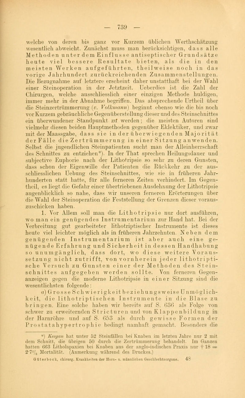 welche von deren bis s-anz vor Kurzem üblichen Werthschätzung wesentlich abweicht. Zunächst muss man berücksichtigen, dass alle Methoden unter dem Einflüsse antiseptischer Grundsätze heute viel bessere Resultate bieten, als die in den meisten Werken aufgeführten, theilweise noch in das vorige Jahrhundert zurückreichenden Zusammenstellungen. Die Bezugnahme auf letztere erscheint daher unstatthaft bei der Wahl einer Steinoperation in der Jetztzeit, üeberdies ist die Zahl der Chirurgen, welche ausschliesslich einer einzigen Methode huldigen, immer mehr in der Abnahme begriffen. Das absprechende Urtheil über die Steinzertrümmerung {v. Volkuiann) beginnt ebenso wie die bis noch vor Kurzem gebräuchliche Gegenüberstellung dieser und des Steinschnittes ein überwundener Standpunkt zit werden; die meisten Autoren sind vielmehr diesen beiden Hauptmethoden gegenüber Eklektiker, und zwar mit der Maassgabe, dass sie in der überwiegenden Majorität der Fälle die Zertrümmerung in einer Sitzung anwenden. Selbst die jugendlichen Steinpatienten sucht man der Alleinherrschaft des Schnittes zu entziehen*). In der That sprechen Heilungsdauer und subjective Euphorie nach der Lithotripsie so sehr zu deren Gunsten, dass schon der Eigenwille der Patienten die Rückkehr zu der aus- schliesslichen Uebung des Steinschnittes, wie sie in früheren Jahr- hunderten statt hatte, für alle ferneren Zeiten verhindert. Im Gegen- theil, es liegt die Gefahr einer übertriebenen Ausdehnung der Lithotripsie augenblicklich so nahe, dass wir unseren ferneren Erörterungen über die Wahl der Steinoperation die Feststellung der Grenzen dieser voraus- zuschicken haben. 1. Vor Allem soll man die Lithotripsie nur dort ausführen, wo man ein genügendes Instrumentarium zur Hand hat. Bei der Verbreitung gut gearbeiteter lithotriptischer Instrumente ist dieses heute viel leichter möglich als in früheren Jahrzehnten. Neben dem genügenden Instrumentarium ist aber auch eine ge- nügende Erfahrung und Sicherheit in dessen Handhabung so unumgänglich, dass dort, wo diese weitere Voraus- setzung nicht zutrifft, von vornherein jeder lithotripti- sche Versuch zu Gunsten einer der Methoden des Stein- schnittes aufgegeben werden sollte. Von ferneren Gegen- anzeigen gegen die moderne Lithotripsie in einer Sitzung sind die wesentlichsten folgende: a) Grosse Seh wi er igkeit beziehungsweise Unmöglich- keit, die lithotriptischen Instrumente in die Blase zu bringen. Eine solche haben wir bereits auf S. 636 als Folge von schwer zu erweiternden Stricturen und von Klappenbildung in der Harnröhre und auf S. 653 als durch gewisse Formen der Prostatahypertrophie bedingt namhaft gemacht. Besonders die *) Keegan hat unter 52 Steinfällen bei Knaben im letzten Jahre nur 2 mit dem Schnitt, die übrigen 50 durch die Zertrümroerung behandelt. Im Ganzen hatten 663 Litholapaxien bei Knaben aus der anglo-indischen Praxis nur f 18 = 2'70/q Mortalität. (Anmerkung während des Druckes.) Güterbock, chirnrg. Krankheiten der Harn- n. männlichen Geschlechtsorgane. 48