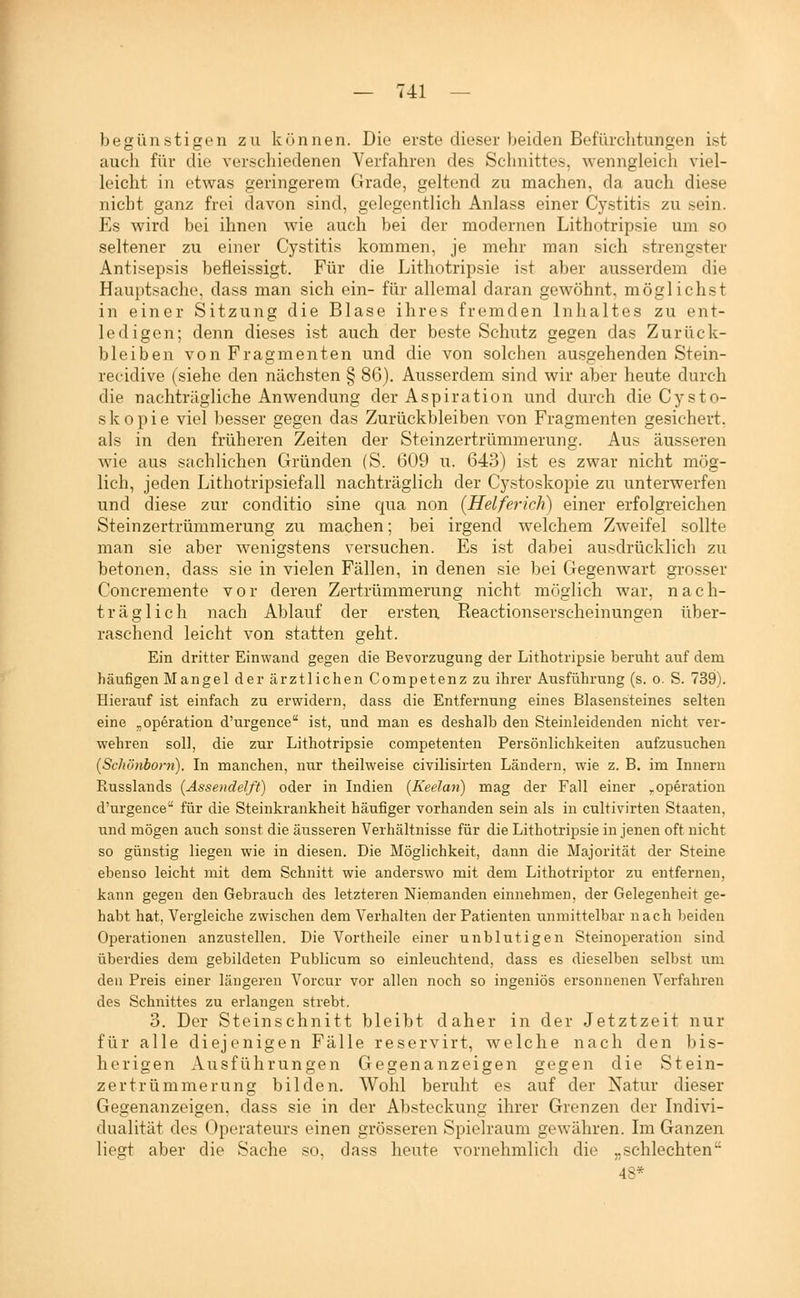 begünstigen zu können. Die erste dieser beiden Befürclitungen ist auch für die verscliiedenen Verfahren des Schnittes, wenngleich viel- leicht in etwas geringerem Grade, geltend zu machen, da auch diese nicht ganz frei davon sind, gelegentlich Anlass einer Cystitis zu sein. Es wird bei ihnen wie auch bei der modernen Lithotripsie um so seltener zu einer Cystitis kommen, je mehr man sich strengster Antisepsis befleissigt. Für die Lithotripsie ist aber ausserdem die Hauptsache, dass man sich ein- für allemal daran gewöhnt, möglichst in einer Sitzung die Blase ihres fremden Inhaltes zu ent- ledigen; denn dieses ist auch der beste Schutz gegen das Zurück- bleiben von Fragmenten und die von solchen ausgehenden Stein- rec-idive (siehe den nächsten § 86). Ausserdem sind wir aber heute durch die nachträgliche Anwendung der Aspiration und durch die Cysto- skopie viel besser gegen das Zurückbleiben von Fragmenten gesichert, als in den früheren Zeiten der Steinzertrümmerung. Aus äusseren Avie aus sachlichen Gründen (S. 609 u. 643) ist es zwar nicht mög- lich, jeden Lithotripsiefall nachträglich der Cystoskopie zu unterwerfen und diese zur conditio sine qua non {Helferich) einer erfolgreichen Steinzertrümmerung zu machen; bei irgend welchem Zweifel sollte man sie aber wenigstens versuchen. Es ist dabei ausdrücklich zu betonen, dass sie in vielen Fällen, in denen sie bei Gegenwart grosser Concremente vor deren Zertrümmerung nicht möglich war, nach- träglich nach Ablauf der ersten Reactionserscheinungen über- raschend leicht von statten geht. Ein dritter Einwand gegen die Bevorzugung der Lithotripsie beruht auf dem häufigen Mangel der ärztlichen Competenz zu ihrer Ausführung (s. o. S. 739). Hierauf ist einfach zu erwidern, dass die Entfernung eines Blasensteines selten eine „Operation d'urgence ist, und man es deshalb den Steinleidenden nicht ver- wehren soll, die zur Lithotripsie competenten Persönlichkeiten aufzusuchen {Schönborn). In manchen, nur theilweise civilisirten Ländern, wie z. B. im Innern Russlands {Ässendelft) oder in Indien (Keelati) mag der Fall einer ^.Operation d'urgence für die Steinkrankheit häufiger vorhanden sein als in cultivirten Staaten, und mögen auch sonst die äusseren Verhältnisse für die Lithotripsie in jenen oft nicht so günstig liegen wie in diesen. Die Möglichkeit, dann die Majorität der Steine ebenso leicht mit dem Schnitt wie anderswo mit dem Lithotriptor zu entfernen, kann gegen den Gebrauch des letzteren Niemanden einnehmen, der Gelegenheit ge- habt hat, Vergleiche zwischen dem Verhalten der Patienten unmittelbar nach beiden Operationen anzustellen. Die Vortheile einer unblutigen Steinoperation sind überdies dem gebildeten Publicum so einleuchtend, dass es dieselben selbst um den Preis einer längeren Vorcur vor allen noch so ingeniös ersonnenen Verfahren des Schnittes zu erlangen strebt. 3. Der Steinschnitt bleibt daher in der Jetztzeit nur für alle diejenigen Fälle reservirt, welche nach den bis- herigen Ausführungen Gegenanzeigen gegen die Stein- zertrümmerung bilden. Wohl beruht es auf der Natur dieser Geaenanzeigen. dass sie in der Absteckuns' ihrer Grenzen der Indivi- dualität des Operateurs einen grösseren Spielraum gewähren. Im Ganzen liegt aber die Sache so, dass heute vornehmlich die „schlechten 48*