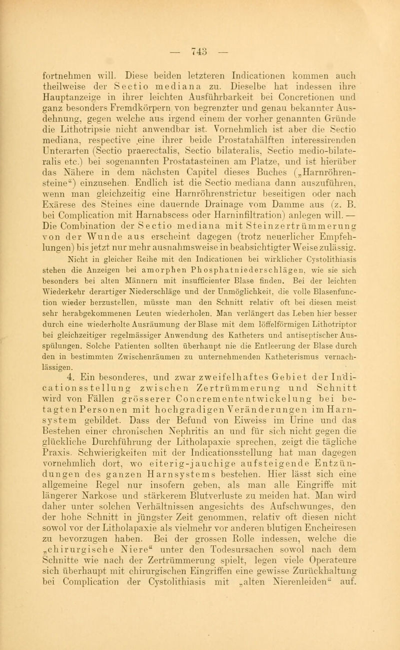 fortnehmen will. Diese beiden letzteren Indicationen kommen auch theilweise der Sectio mediana zu. Dieselbe hat indessen ihre Hauptanzeige in ihrer leichten Ausführbarkeit bei Concretionen und ganz besonders Fremdkörpern von begrenzter und genau bekannter Aus- dehnung, gegen welche aus irgend einem der vorher genannten Gründe die Lithotripsie nicht anwendbar ist. Vornehmlich ist aber die Sectio mediana, respective eine ihrer beide Prostatahälften interessirenden Unterarten (Sectio praerectalis, Sectio bilateralis. Sectio medio-bilate- ralis etc.) bei sogenannten Prostatasteinen am Platze, und ist hierüber das Nähere in dem nächsten Capitel dieses Buches („Harnröhren- steine) einzusehen. Endlich ist die Sectio mediana dann auszuführen, wenn man gleichzeitig eine Harnröhrenstrictur ))eseitigen oder nach Exärese des Steines eine dauernde Drainage vom Damme aus fz. B. bei Comphcation mit Harnabscess oder Harninfiltration) anlegen will. — Die Combination der Sectio mediana mit Steinzertrümmerung von der Wunde aus erscheint dagegen (trotz neuerlicher Empfeh- lungen) bis jetzt nur mehr ausnahmsweise in beabsichtigter Weise zulässig. Nicht in gleicher Reihe mit den Indicationen bei wirklicher Cystolithiasis stehen die Anzeigen bei amorphen Phosphatniederschlägen, wie sie sich besonders bei alten Männern mit insufficienter Blase finden. Bei der leichten Wiederkehr derartiger Niederschläge und der Unmöglichkeit, die volle Blasenfunc- tion wieder herzustellen, müsste man den Schnitt relativ oft bei diesen meist sehr herabgekommenen Leuten wiederholen. Man verlängert das Leben hier besser durch eine wiederholte Ausräumung der Blase mit dem löffeiförmigen Lithotriptor bei gleichzeitiger regelmässiger Anwendung des Katheters und antiseptischer Aus- spülungen. Solche Patienten sollten überhaupt nie die Entleerung der Blase durch den in bestimmten Zwischenräumen zu unternehmenden Katheterismus vernach- lässigen. 4. Ein besonderes, und zwar zweifelhaftes Gebiet der Indi- cationss telluns zwischen Zertrümmeruns: und Schnitt wird von Fällen grösserer Concremententwickelung bei be- tae;ten Personen mit hochsradisen Veränderungen im Harn- System gebildet. Dass der Befund von Eiweiss im ürine und das Bestehen einer chronischen Nephritis an und für sich nicht gegen die glückliche Durchführung der Litholapaxie sprechen, zeigt die tägliche Praxis. Schwierigkeiten mit der Indicationsstellung hat man dagegen vornehmlich dort, wo eiterig-jauchige aufsteigende Entzün- dungen des ganzen Harnsystems bestehen. Hier lässt sich eine allgemeine Regel nur insofern geben, als man alle Eingriffe mit längerer Narkose und stärkerem Blutverluste zu meiden hat. Man wird daher unter solchen Verhältnissen angesichts des Aufschwunges, den der hohe Schnitt in jüngster Zeit genommen, relativ oft diesen nicht sowol vor der Litholapaxie als vielmehr vor anderen blutigen Encheiresen zu bevorzugen haben. Bei der grossen Rolle indessen, welche die „chirurgische Niere unter den Todesursachen sowol nach dem Schnitte wie nach der Zertrümmerung spielt, legen viele Operateure sich überhaupt mit chirurgischen Eingriffen eine gewisse Zurückhaltung bei Complication der Cystolithiasis mit „alten Nierenleiden auf.