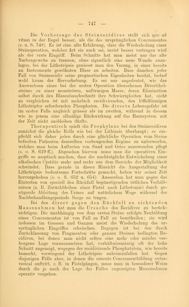 Die Vorhersage des Steinreci d i ves stellt sich quo ad vitam in der Regel besser, als die des ursprünglichen Concrementes (s. u, S. 748). Es ist eine alte Erfahrung, dass die Wiederholung einer Steinoperation, welcher Art sie auch sei, meist besser vertragen wird als der erste Eingriff. Beim Schnitte hat man meist nur das alte Narbengewebe zu trennen, ohne eigentlich eine neue Wunde anzu- legen, bei der Lithotripsie geniesst man den Vorzug, in einer bereits an Instrumente gewöhnten Blase zu arbeiten. Dass daneben jeder Fall von Steinrecidiv seine prognostischen Eigenheiten besitzt, bedarf wohl kaum der Hervorhebung. Es sei nur angedeutet, wie das Auswachsen eines bei der ersten Operation übersehenen Divertikel- steines zu einer monströsen, unförmigen Masse, deren Elimination selbst durch den Blasenbauchschnitt ihre Schwierigkeiten hat, nicht zu vergleichen ist mit mehrfach recidivirenden, den löffelförmigen Lithotriptor erfordernden Phosphaten. Die directe Lebensgefahr ist im ersten Falle ungleich grösser als im zweiten, während in diesem wie in jenem eine allmälige Rückwirkung auf das Harnsystem mit der Zeit nicht ausbleiben dürfte. Therapeutisch spielt die Prophylaxe bei den Steinrecidiven zunächst die gleiche Rolle wie bei der Lithiasis überhaupt; es em- pfiehlt sich daher jeden durch eine glückliche Operation vom Steine befreiten Patienten demselben vorbeugenden Regime zu unterwerfen, welches man beim Auftreten von Sand und Gries anzuwenden pflegt (s. 0. S. 619 ff.). Abgesehen hiervon muss man die operativen Ein- griffe so aseptisch machen, dass die nachträgliche Entwickelung einer alkalischen Cystitis mehr und mehr aus dem Bereiche der Möglichkeit schwindet. Dass gerade in dieser Hinsicht die Ausgestaltung der Lithotripsie bedeutsame Fortschritte gemacht, haben wir seiner Zeit hervorgehoben (s. o. S. 652 u. 654). Ausserdem hat man gegen das Eintreten von speciell den Rückfall begünstigenden örtlichen Verhält- nissen (z. B. Zurückbleiben einer Fistel nach Lithotomie) durch ge- nügende Ableitung des ürines auf natürlichem Wege während der Nachbehandlungsperiode Sorge zu tragen. Bei den direet gegen den Rückfall zu richtenden Maassnahmen hat man die Ursache des Recidives zu berück- sichtigen. Die unabhängig von dem ersten Steine erfolgte Neubildung eines Concrementes ist von Fall zu Fall zu beurtheilen; sie Avird indessen im Grossen und Ganzen meist die Wiederholung des ur- sprünglichen Eingriffes erheischen. Dagegen ist bei den durch Zurücklassung von Fragmenten oder ganzen Steinen bedingten Re- cidiven, bei denen man nicht selten eine mehr oder minder ver- borgene Lage vorauszusetzen hat, verhältnissmässig oft der hohe Schnitt angezeigt, wogegen der recidivirende Phosphatstein, wie bereits bemerkt, vorwiegend der Lithotripsie anheimzufallen hat. Gegen diejenigen Fälle aber, in denen die erneute Concrementbildung extra- vesical auftritt, z. B. in Fistelgänsen, muss man in besonderer Weise durch die je nach der Lage des Falles angezeigten Maassnahmen operativ vorgehen.