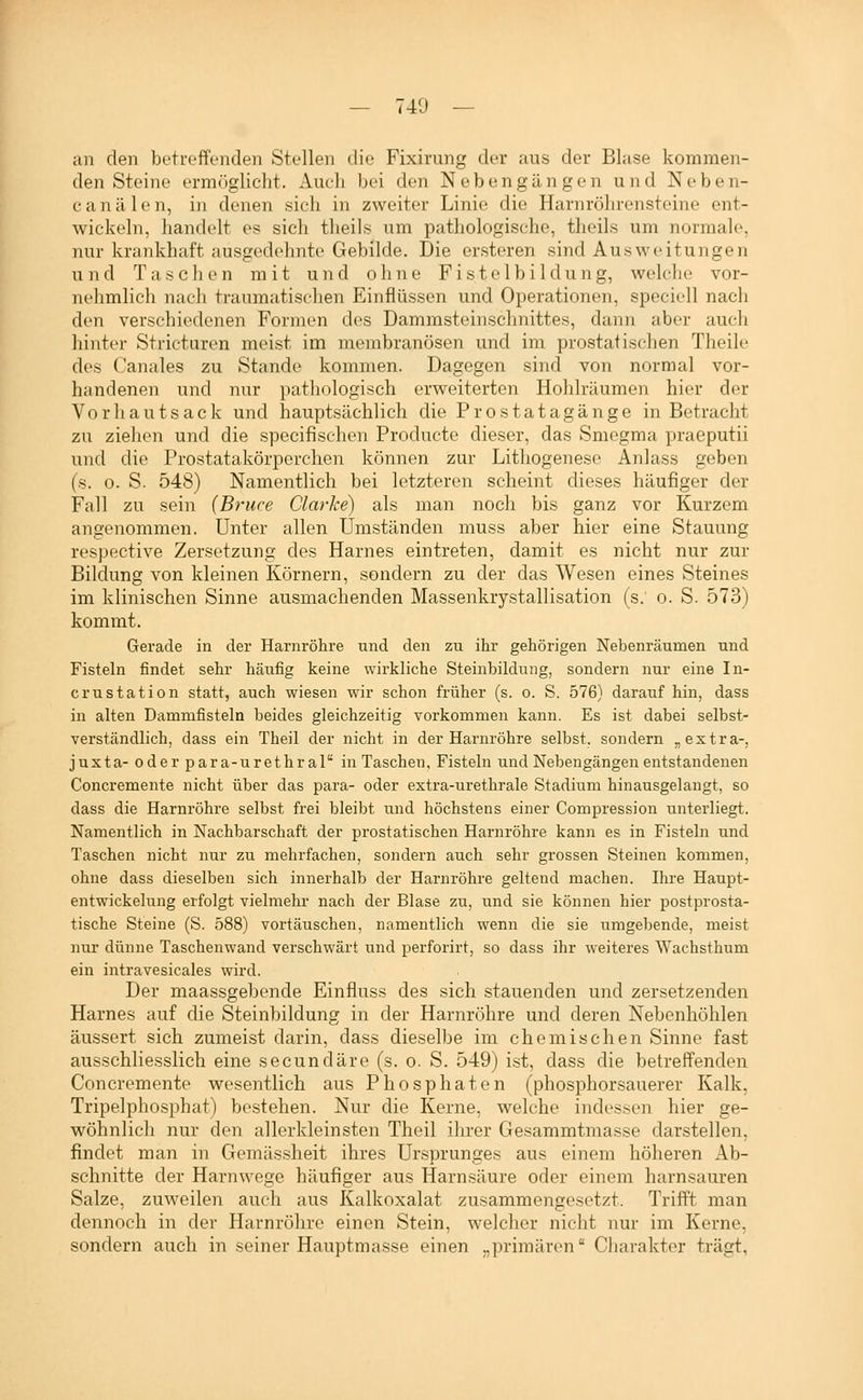 an den betreffonclen Stellen die Fixirung der ans der Bluse kommen- den Steine ermöglicht. Auch bei den Neben gangen und Neben- canälen, in denen sich in zweiter Linie die Harnröhrensteine ent- wickeln, handelt es sich theils um pathologische, theils um normale, nur krankhaft ausgedehnte Gebilde. Die er.steren sind Ausweitungen und Taschen mit und ohne Fistclbildung, welche vor- nehmlich nach traumatischen Einflüssen und Operationen, speciell nach den verschiedenen Formen des Dammsteinschnittes, dann aber auch hinter Stricturen meist im membranösen und im prostatischen Theile des Canales zu Stande kommen. Dagegen sind von normal vor- handenen und nur pathologisch erweiterten Hohlräumen hier der V0 r h a n t s a c k und hauptsächlich die P r o s t a t a g ä n g e in Betracht zu ziehen und die specifischen Producte dieser, das Smogma praeputii und die Prostatakörperchen können zur Lithogenese Anlass geben (s. 0. S. 548) Namentlich bei letzteren scheint dieses häufiger der Fall zu sein {Bruce Clarke) als man noch bis ganz vor Kurzem angenommen. Unter allen Umständen muss aber hier eine Stauung respective Zersetzung des Harnes eintreten, damit es nicht nur zur Bildung von kleinen Körnern, sondern zu der das Wesen eines Steines im klinischen Sinne ausmachenden Massenkrystallisation (s. o. S. 573) kommt. Gerade in der Harnröhre und den zu ihr gehörigen Nebenräumen und Fisteln findet sehr häufig keine wirkliche Steinbildung, sondern nur eine In- crustation statt, auch wiesen wir schon früher (s. o. S. 576) darauf hin, dass in alten Dammfisteln beides gleichzeitig vorkommen kann. Es ist dabei selbst- verständlich, dass ein Theil der nicht in der Harnröhre selbst, sondern „extra-, juxta- oder para-urethral in Taschen, Fisteln und Nebengängen entstandenen Concremente nicht über das para- oder extra-urethrale Stadium hinausgelangt, so dass die Harnröhre selbst frei bleibt und höchstens einer Compression unterliegt. Namentlich in Nachbarschaft der prostatischen Harnröhre kann es in Fisteln und Taschen nicht nur zu mehrfachen, sondern auch sehr grossen Steinen kommen, ohne dass dieselben sich innerhalb der Harnröhre geltend machen. Ihre Haupt- entwickelung erfolgt vielmehr nach der Blase zu, und sie können hier postprosta- tische Steine (S. 588) vortäuschen, namentlich wenn die sie umgebende, meist nur dünne Taschenwand verschwärt und perforirt, so dass ihr weiteres Wachsthum ein intravesicales wird. Der maassgebende Einfluss des sich stauenden und zersetzenden Harnes auf die Steinbildung in der Harnröhre und deren Nebenhöhlen äussert sich zumeist darin, dass dieselbe im chemischen Sinne fast ausschliesslich eine secundäre (s. o. S. 549) ist, dass die betreffenden Concremente wesentlich aus Phosphaten (phosphorsauerer Kalk, Tripelphosphat) bestehen. Nur die Kerne, welche indes.sen hier ge- wöhnlich nur den allcrkleinsten Theil ihrer Gesammtmasse darstellen, findet man in Gemäs.sheit ihres Ursprunges aus einem höheren Ab- schnitte der Harnwege häufiger aus Harnsäure oder einem harnsauren Salze, zuweilen auch aus Kalkoxalat zusammencosetzt. Trifft man dennoch in der Harnröhre einen Stein, welcher nicht nur im Kerne, sondern auch in seiner Hauptmasse einen „primären Charakter trägt,