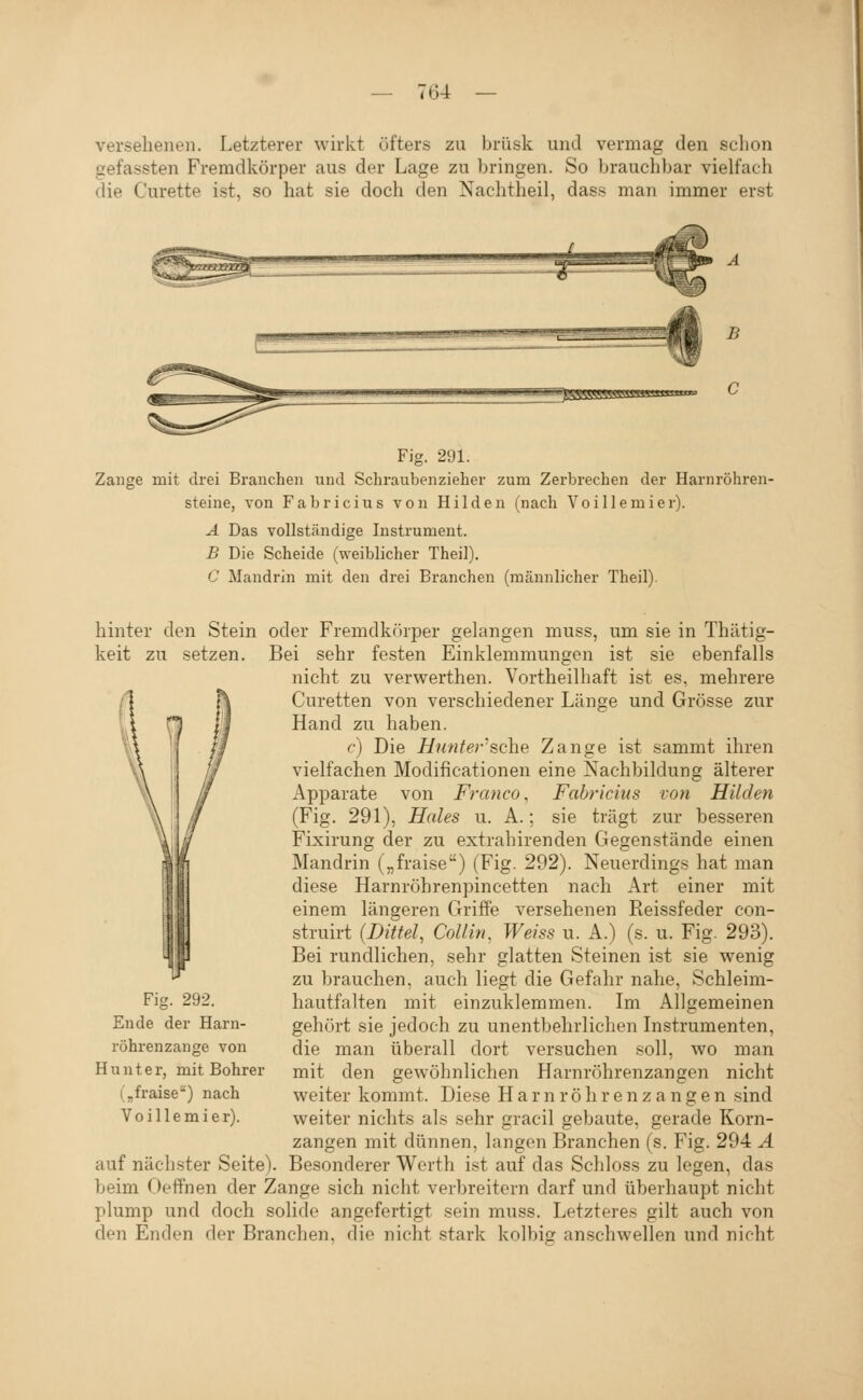 versehenen. Letzterer wirkt öfters zu brüsk und vermag den schon gefassten Fremdkörper aus der Lage zu bringen. So brauchbar vielfach die Curette ist, so hat sie doch den Nachtheil, dass man immer erst B ^SSSS5gg5M5«amf Fig. 291. Zange mit drei Branchen und Schraubenzieher zum Zerbrechen der Harnröhren- steine, von Fabricius von Hilden (nach Voillemier). Ä Das vollständige Instrument. B Die Scheide (weiblicher Theil). C Mandrin mit den drei Branchen (männlicher Theil). hinter den Stein oder Fremdkörper gelangen muss, um sie in Thätig- keit zu setzen. Bei sehr festen Einklemmungen ist sie ebenfalls nicht zu verwerthen. Vortheilhaft ist es, mehrere Curetten von verschiedener Länge und Grösse zur Hand zu haben. c) Die Hunter''sehe Zange ist sammt ihren vielfachen Modificationen eine Nachbildung älterer Apparate von Frcmco, Fabricius von Hilden (Fig. 291), Haies n. A.; sie trägt zur besseren Fixirung der zu extrahirenden Gegenstände einen Mandrin („fraise) (Fig. 292). Neuerdings hat man diese Harnröhrenpincetten nach Art einer mit einem längeren Griffe versehenen Reissfeder con- struirt (Dittel, Collin, Weiss u. A.) (s. u. Fig. 293). Bei rundlichen, sehr glatten Steinen ist sie wenig zu brauchen, auch liegt die Gefahr nahe, Schleim- hautfalten mit einzuklemmen. Im Allgemeinen gehört sie jedoch zu unentbehrlichen Instrumenten, die man überall dort versuchen soll, wo man mit den gewöhnlichen Harnröhrenzangen nicht weiter kommt. Diese H a r n r ö h r e n z a n g e n sind weiter nichts als sehr gracil gebaute, gerade Korn- zangen mit dünnen, langen Branchen (s. Fig. 294 Ä auf nächster Seite). Besonderer Wcrth ist auf das Schloss zu legen, das beim Oeffnen der Zange sich nicht verbreitern darf und überhaupt nicht plump und doch solide angefertigt sein muss. Letzteres gilt auch von den Enden der Branchen, die nicht stark kolbig anschwellen und nicht Fig. 292. Ende der Harn- röhrenzange von Hunt er, mit Bohrer (,fraise) nach Voillemier).
