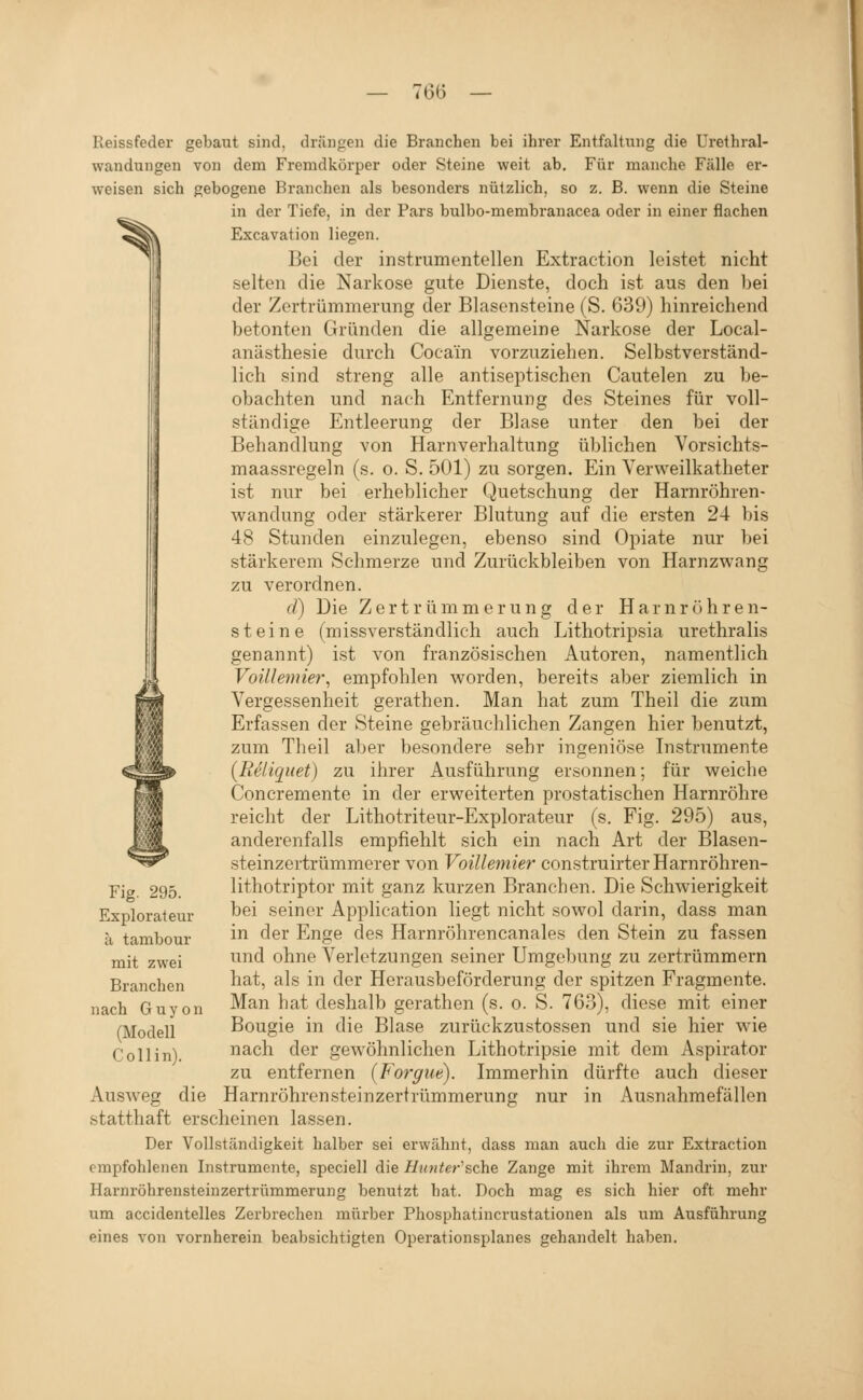 •66 — Reissfeder gebaut sind, drängen die Branchen bei ihrer Entfaltung die Urethral- wandungen von dem Fremdkörper oder Steine weit ab. Für manche Fälle er- weisen sich gebogene Branchen als besonders nützlich, so z. ß. wenn die Steine in der Tiefe, in der Pars bulbo-membi'anacea oder in einer flachen Excavation liegen. Bei der instrumentellen Extraction leistet nicht selten die Narkose gute Dienste, doch ist aus den bei der Zertrümmerung der Blasensteine (S. 639) hinreichend betonten Gründen die allgemeine Narkose der Local- anästhesie durch Cocain vorzuziehen. Selbstverständ- lich sind streng alle antiseptischen Cautelen zu be- obachten und nach Entfernung des Steines für voll- ständige Entleerung der Blase unter den bei der Behandlung von Harnverhaltung üblichen Vorsichts- maassregeln (s. o. S. 501) zu sorgen. Ein Verweilkatheter ist nur bei erheblicher Quetschung der Harnröhren- wandung oder stärkerer Blutung auf die ersten 24 bis 48 Stunden einzulegen, ebenso sind Opiate nur bei stärkerem Schmerze und Zurückbleiben von Harnzwang zu verordnen. d) Die Zertrümmerung der Harnröhren- steine (missverständlich auch Lithotripsia urethralis genannt) ist von französischen Autoren, namentlich VoiUemier, empfohlen worden, bereits aber ziemlich in Vergessenheit gerathen. Man hat zum Theil die zum Erfassen der Steine gebräuchlichen Zangen hier benutzt, zum Theil aber besondere sehr ingeniöse Instrumente (Beliquet) zu ihrer Ausführung ersonnen; für weiche Concremente in der erweiterten prostatischen Harnröhre reicht der Lithotriteur-Explorateur (s. Fig. 295) aus, anderenfalls empfiehlt sich ein nach Art der Blasen- steinzertrümmerer von Voillemier construirterHarnröhren- lithotriptor mit ganz kurzen Branchen. Die Schwierigkeit bei seiner Application liegt nicht sowol darin, dass man in der Enge des Harnröhrencanales den Stein zu fassen und ohne Verletzungen seiner Umgebung zu zertrümmern hat, als in der Herausbeförderung der spitzen Fragmente. Man hat deshalb gerathen (s. o. S. 763), diese mit einer Bougie in die Blase zurückzustossen und sie hier wie nach der gewöhnlichen Lithotripsie mit dem Aspirator zu entfernen [Forgue). Immerhin dürfte auch dieser Ausweg die Harnröhrensteinzertrümmerung nur in Ausnahmefällen statthaft erscheinen lassen. Der Vollständigkeit halber sei erwähnt, dass man auch die zur Extraction empfohlenen Instrumente, speciell die Hunter sehe Zange mit ihrem Mandrin, zur Hai'nröhrensteinzertrümmerung benutzt hat. Doch mag es sich hier oft mehr um accidentelles Zerbrechen mürber Phosphatincrustationen als um Ausführung eines von vornherein beabsichtigten Operationsplanes gehandelt haben. Fig. 295. Explorateur ä tambour mit zwei Branchen nach Guyon (Modell Collin).