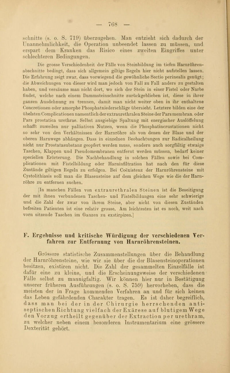 schnitte (s. o. S. 719) überzugehen. Man entzieht sich dadurch der Unannehmlichkeit, die Operation unheendet lassen zu müssen, und erspart dem Kranken das Risico eines zweiten Eingriffes unter schlechteren Bedingungen. Die grosse Verschiedenheit der Fälle von Steinbildung im tiefen Harnröhren- abschnitte bedingt, dass sich allgemein giltige Regeln hier nicht aufstellen lassen. Die Erfahrung zeigt zwar, dass vorwiegend die gewöhnliche Sectio perinealis genügt; die Abweichungen von dieser wird man jedoch von Fall zu Fall anders zu gestalten haben, und versäume man nicht dort, wo sich der Stein in einer Fistel oder Narbe findet, welche nach einem Dammsteinschnitte zurückgeblieben ist, diese in ihrer ganzen Ausdehnung zu trennen, damit man nicht weiter oben in ihr enthaltene Concretionen oder amorphe Phosphatniederschläge übersieht. Letztere bilden eine der übelsten Complicationen namentlich der extraurethralen Steine der Pars membran. oder Pars prostatica urethrae. Selbst ausgiebige Spaltung mit energischer Auslöffelung schafft zuweilen nur palliativen Nutzen, wenn die Phosphatincrustationen nicht so sehr von den Verhältnissen der Harnröhre als von denen der Blase und der oberen Harnwege abhängen. Dass in einzelnen Beobachtungen zur Piadicalheilung nicht nur Prostatasubstauz geopfert werden muss, sondern auch sorgfältig etwaige Taschen, Klappen und Pseudomembranen entfernt werden müssen, bedarf keiner speciellen Erörterung. Die Nachbehandlung in solchen Fällen sowie bei Com- plicationen mit Fistelbildung oder Harninfiltration hat nach den für diese Zustände giltigen Regeln zu erfolgen. Bei Coexistenz der Harnröhrensteine mit Cystolithiasis soll man die Blasensteine auf dem gleichen Wege wie die der Harn- röhre zu entfernen suchen. [In manchen Fällen von extraurethralen Steinen ist die Beseitigung der mit ihnen verbundenen Taschen- und Fistelbildungen eine sehr schwierige und die Zahl der zwar von ihrem Steine, aber nicht von diesen Zustäaden befreiten Patienten ist eine relativ grosse. Am leichtesten ist es noch, weit nach vorn sitzende Taschen im Ganzen zu exstirpiren.] F. Ergebnisse und kritische Würdigung der verscliiedeneu Ver- fahren zur Entfernung von Harnröhrensteinen. Grössere statistische Zusammenstellungen über die Behandlung der Harnröhrensteine, wie wir sie über die der Blasensteinoperationen besitzen, existiren nicht. Die Zahl der gesammelten Einzelfälle ist dafür eine zu kleine, und die Erscheinungsweise der verschiedenen Fälle selbst zu mannigfaltig. Wir können hier nur in Bestätigung unserer früheren Ausführungen (s. o. S. 759) hervorheben, dass die meisten der in Frage kommenden Verfahren an und für sich keinen das Leben gefährdenden Charakter tragen. Es ist daher begreiflich, dass man bei der in der Chirurgie herrschenden anti- septischen Richtung vielfach der Exärese auf blutigem Wege den Vorzug ertheilt gegenüber der Extraction per urethram, zu welcher neben einem besonderen Instrumentarium eine grössere Dexterität gehört.