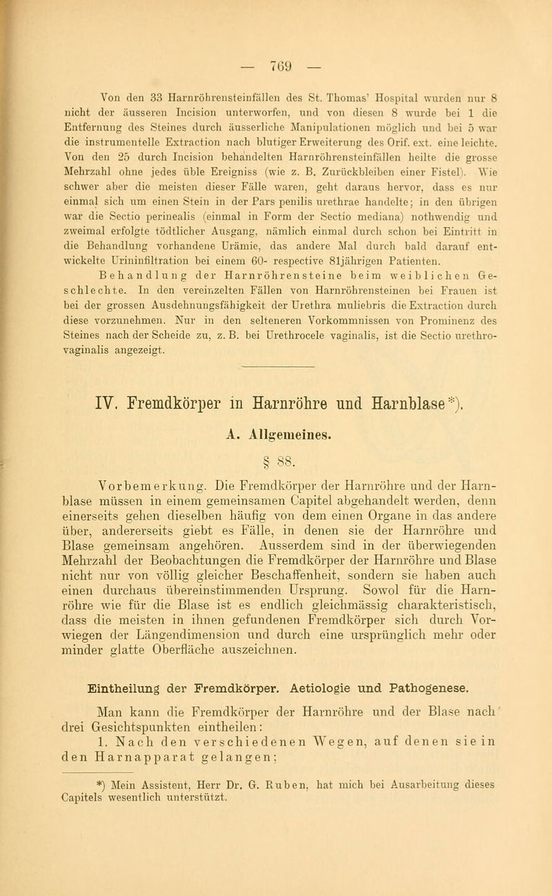 — Toy — Von den 33 Harnröhrensteinfällen des St. Thomas' Hospital wurden nur 8 nicht der äusseren Incision unterworfen, und von diesen 8 wurde bei 1 die Entfernung des Steines durch äusserliche Manipulationen möglich und bei 5 war die instrumentelle Extraction nach blutiger Erweiterung des Orif. ext. eine leichte. Von den 25 durch Incision behandelten Harnröhrensteinfällen heilte die grosse Mehrzahl ohne jedes üble Ereigniss (wie z. B. Zurückbleiben einer Fistel). Wie schwer aber die meisten dieser Fälle waren, geht daraus hervor, dass es nur einmal sich um einen Stein in der Pars penilis urethrae handelte; in den übrigen war die Sectio perinealis (einmal in Form der Sectio mediana) nothwendig und zweimal erfolgte tödtlicher Ausgang, nämlich einmal durch schon bei Eintritt in die Behandlung vorhandene Urämie, das andere Mal durch bald darauf ent- wickelte Urininfiltration bei einem 60- respective 81jährigen Patienten. Behandlung der Harnröhren steine beim weiblichen Ge- schleeilte. In den vereinzelten Fällen von Harnröhrensteinen bei Frauen ist bei der grossen Ausdehnungsfähigkeit der Urethra muliebris die Extraction durch diese vorzunehmen. Nur in den selteneren Vorkommnissen von Prominenz des Steines nach der Scheide zu, z. B. bei Urethrocele vaginalis, ist die Sectio urethro- vaginalis angezeigt. IV. Fremdkörper in Harnröhre und Harnblase'^^). A. Allgemeines. § 88. Vorbemerkung. Die Fremdkörper der Harnröhre und der Harn- blase müssen in einem gemeinsamen Capitel abgehandelt werden, denn einerseits gehen dieselben häufig von dem einen Organe in das andere über, andererseits giebt es Fälle, in denen sie der Harnröhre und Blase gemeinsam angehören. Ausserdem sind in der überwiegenden Mehrzahl der Beobachtungen die Fremdkörper der Harnröhre und Blase nicht nur von völlig gleicher Beschaffenheit, sondern sie haben auch einen durchaus übereinstimmenden Ursprung. Sowol für die Harn- röhre wie für die Blase ist es endlich gleichmässig charakteristisch, dass die meisten in ihnen gefundenen Fremdkörper sich durch Vor- wiegen der Längendimension und durch eine ursprünglich mehr oder minder glatte Oberfläche auszeichnen. o* Eintheilung der Fremdkörper. Aetiologie und Pathogenese. Man kann die Fremdkörper der Harnröhre und der Blase nach drei Gesichtspunkten eintheilen: 1. Nach den verschiedenen Wegen, auf denen sie in den Harnapparat gelangen; *) Mein Assistent, Herr Dr. G. Piuben, hat mich bei Ausarbeitung dieses Capitels wesentlich unterstützt.