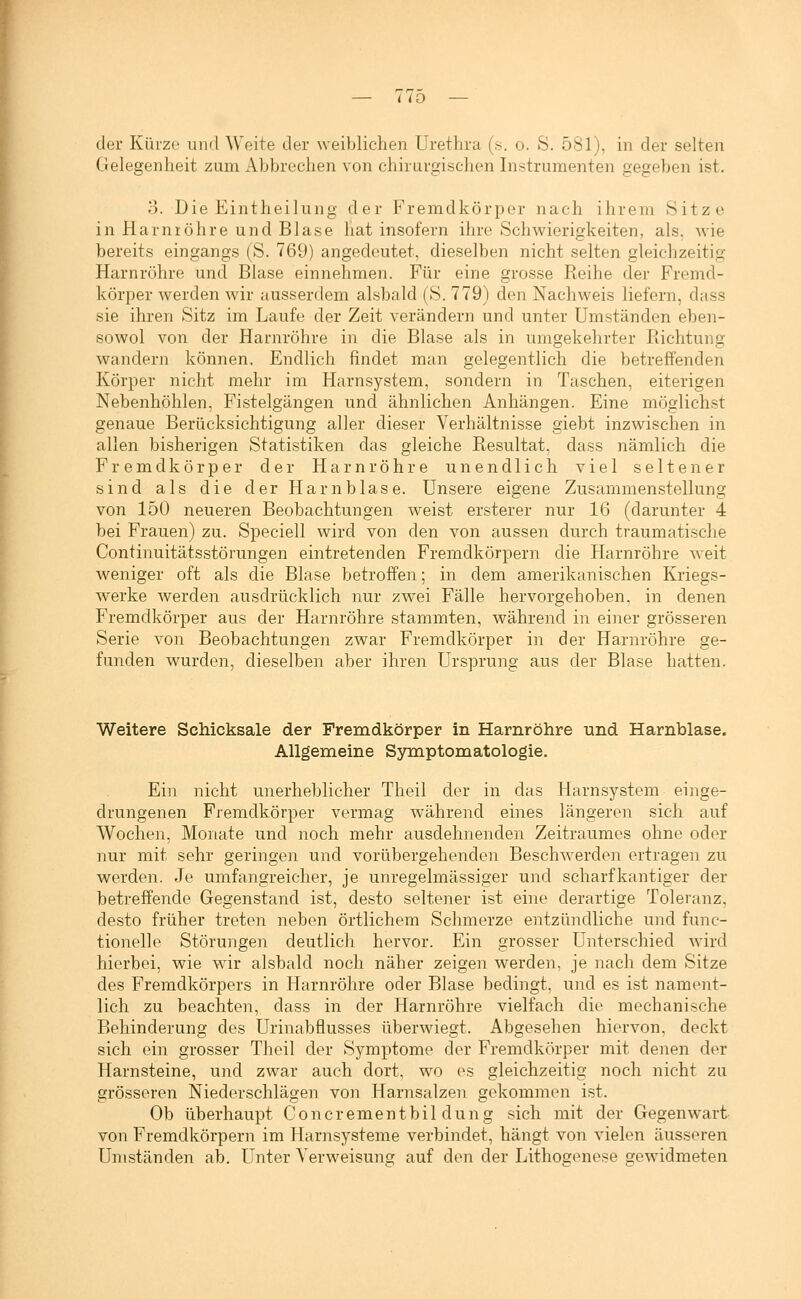 — liD — der Kürze und Weite der weiblichen Urethra (s. o. S, 581), in der selten Gelegenheit zum Abbrechen von chirurgischen Instrumenten gegeben ist. o. Die Eintheilung der Fremdkörper nach ihrem Sitze in Harnröhre und Blase hat insofern ihre Schwierigkeiten, als. wie bereits eingangs (S. 769) angedeutet, dieselben nicht selten gleichzeitig Harnröhre und Blase einnehmen. Für eine grosse Reihe der Fremd- körper werden wir ausserdem alsbald (S. 779) den Nachweis liefern, dass sie ihren Sitz im Laufe der Zeit verändern und unter Umständen eben- sowol von der Harnröhre in die Blase als in umgekehrter Richtung wandern können. Endlich findet man gelegentlich die betreffenden Körper nicht mehr im Harnsystem, sondern in Taschen, eiterigen Nebenhöhlen, Fistelgängen und ähnlichen Anhängen. Eine möglichst genaue Berücksichtigung aller dieser Verhältnisse giebt inzwischen in allen bisherigen Statistiken das gleiche Resultat, dass nämlich die Fremdkörper der Harnröhre unendlich viel seltener sind als die der Harnblase. Unsere eis;ene Zusammenstellung von 150 neueren Beobachtungen weist ersterer nur 16 (darunter 4 bei Frauen) zu. Speciell wird von den von aussen durch traumatische Continuitätsstörungen eintretenden Fremdkörpern die Harnröhre weit weniger oft als die Blase betroffen; in dem amerikanischen Kriegs- werke werden ausdrücklich nur zwei Fälle hervorgehoben, in denen Fremdkörper aus der Harnröhre stammten, während in einer grösseren Serie von Beobachtungen zwar Fremdkörper in der Harnröhre ge- funden wurden, dieselben aber ihren Ursprung aus der Blase hatten. Weitere Schicksale der Fremdkörper in Harnröhre und Harnblase. Allgemeine Symptomatologie. Ein nicht unerheblicher Theil der in das Plarnsystem einge- drungenen Fremdkörper vermag während eines längeren sich auf Wochen, Monate und noch mehr ausdehnenden Zeitraumes ohne oder nur mit sehr geringen und vorübergehenden Beschwerdeii ertragen zu werden. Je umfansreicher, ie unregelmässis'er und scharfkantiger der betreffende Gegenstand ist, desto seltener ist eine derartige Toleranz, desto früher treten neben örtlichem Schmerze entzündliche und func- tionelle Störungen deutlich hervor. Ein grosser Unterschied wird hierbei, wie wir alsbald noch näher zeigen Averden, je nach dem Sitze des Fremdkörpers in Harnröhre oder Blase bedingt, und es ist nament- lich zu beachten, dass in der Harnröhre vielfach die mechanische Behinderung des Urinabflusses überwiegt. Abgesehen hiervon, deckt sich ein grosser Theil der Symptome der Fremdkörper mit denen der Harnsteine, und zwar auch dort, wo es gleichzeitig noch nicht zu grösseren Niederschlägen von Harnsalzen gekommen ist. Ob überhaupt Concrementbil düng sich mit der Gegenwart von Fremdkörpern im Harnsysteme verbindet, hängt von vielen äusseren Umständen ab. Unter Verweisung auf den der Lithogenese gewidmeten