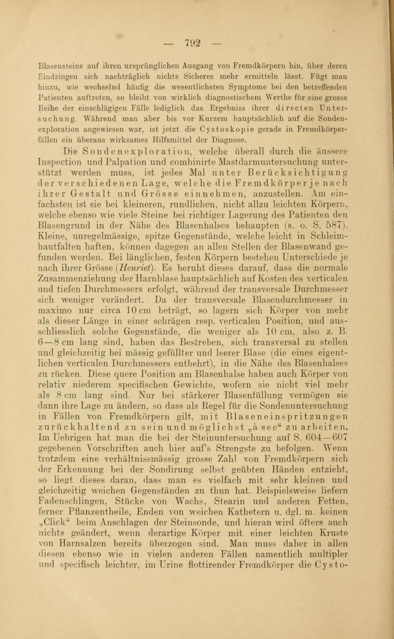 Blasensteine auf ihren ursprünglichen Ausgang von Fremdkörpern hin, über deren Eindringen sich nachträglich nichts Sicheres mehr ermitteln lässt. Fügt man hinzu, wie wechselnd häufig die wesentlichsten Symptome bei den betreffenden Patienten auftreten, so bleibt von wirklich diagnostischem Werthe für eine grosse Reihe der einschlägigen Fälle lediglich das Ergebniss ihrer directen Unter- suchung. Während man aber bis vor Kurzem hauptsächlich auf die Sonden- exploration angewiesen war, ist jetzt die Cystoskopie gerade in Fremdkörper- fällen ein überaus wirksames Hilfsmittel der Diagnose. Die Sondenexploration, welche überall durch die äussere Inspection und Palpation und combinirto Mastdarmuntersuchung unter- stützt werden muss, ist jedes Mal unter Berücksichtigung d e r V e r s c h i e d e n e n L a g e, welche d i e F r e m d k ö r p e r j e n a c h ihrer Gestalt und Grösse einnehmen, anzustellen. Am ein- fachsten ist sie bei kleineren, rundlichen, nicht allzu leichten Körpern, welche ebenso wie viele Steine bei richtiger Lagerung des Patienten den Blasengrund in der Nähe des Blasenhalses behaupten (s. o. S. 587). Kleine, unregelmässige, spitze Gegenstände, welche leicht in Schleim- hautfalten haften, kTtnnen dagegen an allen Stellen der Blasenwand ge- funden werden. Bei länglichen, festen Körpern bestehen Unterschiede je nach ihrer Grösse (Henriet). Es beruht dieses darauf, dass die normale Zusammenziehung der Harnblase hauptsächlich auf Kosten des verticalen und tiefen Durchmessers erfolgt, während der transversale Durchmesser sich weniger verändert. Da der transversale Blasendurchmesser in maximo nur circa 10 cm beträgt, so lagern sich Kr)rper von mehr als dieser Länge in einer schrägen resp. verticalen Position, und aus- schliesslich solche Gegenstände, die weniger als 10 cm, also z. B. 6 — 8 cm lang sind, haben das Bestreben, sich transversal zu stellen und gleichzeitig bei massig gefüllter und leerer Blase (die eines eigent- lichen verticalen Durchmessers entbehrt), in die Nähe des Blasenhalses zu rücken. Diese quere Position am Blasenhalse haben auch Kr»rper von relativ niederem specifischen Gewichte, wofern sie nicht viel mehr als 8 cm lang sind. Nur bei stärkerer Blasenfüllung verm()gen sie dann ihre Lage zu ändern, so dass als Regel für die Sondenuntersuchung in Fällen von Fremdkörpern gilt, mit Blaseneinspritzungen zurückhaltend zu sein und m(»glich st „ä sec zuarbeiten. Im Uebrigen hat man die bei der Steinuntersuchung auf S. 604 — 607 gegebenen Vorschriften auch hier auf's Strengste zu befolgen. Wenn trotzdem eine verhältnissmässig grosse Zahl von Fremdkitrpern sich der Erkennung bei der Sondirung selbst geübten Händen entzieht, so liegt dieses daran, dass man es vielfach mit sehr kleinen und gleichzeitig weichen Gegenständen zu thun hat. Beispielsweise liefern Fadenschlingen, Stücke von Wachs, Stearin und anderen Fetten, ferner Pflanzentheile, Enden von Aveichen Kathetern u. dgl. m. keinen „Click beim Anschlagen der Steinsonde, und hieran wird öfters auch nichts geändert, wenn derartige K<irper mit einer leichten Kruste von Harnsalzen bereits überzogen sind. Man muss daher in allen diesen ebenso wie in vielen anderen Fällen namentlich multipler und specifisch leichter, im Urine fiottirender Fremdkörper die Cysto-