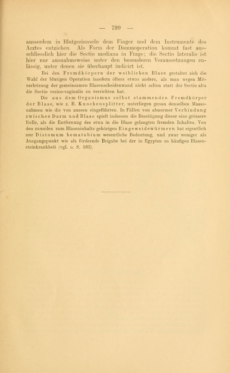 ausserdem in ISlutgeriiinseln dem Finger und dem Instrumente des Arztes entzielien. Als Form der Dammoperation kommt fast aus- schliesslicli hier die Sectio mediana in Frage; die Sectio lateralis ist hier nur ausnahmsweise unter den )3esonderen Voraussetzungen zu- lässig, unter denen sie überhaupt indicirt ist. Bei den Fremdkörpern der weiblichen Blase gestaltet sich die Wahl der blutigen Operation insofern öfters etwas anders, als man wegen Mit- verletzung der gemeinsamen Blasenscheidenwand nicht selten statt der Sectio alta die Sectio vesico-vaginalis zu verrichten hat. Die aus dem Organismus selbst stammenden Fremdkörper der Blase, wie z. B. Knochensplitter, unterliegen genau denselben Maass- nahmen wie die von aussen eingeführten. In Fällen von abnormer Verbindung zwischen Darm und Blase spielt indessen die Beseitigung dieser eine grössere Rolle, als die Entfernung des etwa in die Blase gelangten fremden Inhaltes. Von den zuweilen zum Blaseninhalte gehörigen Eingeweidewürmern hat eigentlich nur Distomum hematobium wesentliche Bedeutung, und zwar weniger als Ausgangspunkt wie als fördernde Beigabe bei der in Egypten so häufigen Blasen- steinkrankheit (vgl. o. S. 583).