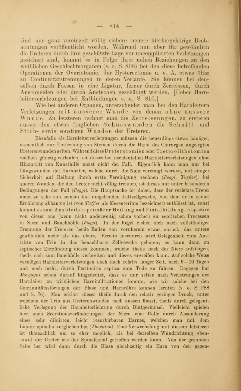 sind mir ganz vereinzelt völlig .sichoie neuere hierhergehürige Beob- aclitungen verölTentliclit worden. Während nun aber für gewöliniich die Ureteren durch ihre geschützte Lage vor uncomplicirten Verletzungen gesichert sind, kommt es in Folge ihrer nahen Beziehungen zu den weiblichen Geschlechtsorganen (s. o. S. 808) bei den diese betreffenden Operationen der Ovariotomie, der Hysterectomie u. e. A. etwas öfter zu Continuitätstrennungen in deren Verlaufe. Sie können bei den- selben durch Fassen in eine Ligatur, ferner durch Zerreissen, durch Anschneiden oder durch Anstechen geschädigt werden. [Ueber Harn- leitevverletzungen bei Entbindungen s. u. S. 81G.J Wie bei anderen Organen, unterscheidet man bei den Harnleitern Verletzungen mit äusserer Wunde von denen ohne äussere Wunde. Zu letzteren rechnet man die Zerreissungen, zu ersteren ausser den etwas fraglichen Schusswunden die Schnitt- und Stich- sowie sonstigen Wunden der Ureteren. Ebenfalls als Harnleiterverletzungen müssen die neuerdings etwas häufiger, namentlich zur Entfernung von Steinen durch die Hand des Chirurgen angelegten üreterenwunden gelten. Während diese Ureterotomien oder Ureterolithotomien vielfach günstig verlaufen, ist dieses bei accidentellen Harnleiterverletzungen ohne Hinzutritt von Kunsthilfe meist nicht der Fall. Eigentlich kann man nur bei Längswunden der Harnleiter, welche durch die Naht vereinigt werden, mit einiger Sicherheit auf Heilung durch erste Vereinigung rechnen (Pogffi, Titffier), bei queren Wunden, die den Ureter nicht völlig trennen, ist dieses nur unter besonderen Bedingungen der Fall {Poggi). Die Hauptsache ist dabei, dass der verletzte Ureter nicht zu sehr von seinem ihn umgebenden Fettzellgewebe, von dem er in seiner Ernährung abhängig ist (von Tuffier als Mesenterium bezeichnet) entblösst ist, sonst kommt es zum Ausbleiben primärer Heilung und Fistelbildung, respective von dieser aus (wenn nicht anderweitig schon vorher) zu septischen Processen in Niere und Bauchhöhle {Poggi). In der Regel ziehen sich nach vollständiger Trennung der Ureteren beide Enden von vornherein etwas zurück, das untere gewöhnlich mehr als das obere. Bereits hierdurch wird Gelegenheit zum Aus- tritte von Urin in das benachbarte Zellgewebe geboten; es kann dann zu septischer Entzündung dieses kommen, welche theils nach der Niere aufsteigen, theils sich zum Bauchfelle verbreiten und dieses ergreifen kann. Auf solche Weise vermögen Harnleiterverletzungen noch nach relativ langer Zeit, nach 9—10 Tagen und noch mehr, durch Peritonitis septica zum Tode zu führen. Dagegen hat Morgagni schon dai'auf hingedeutet, dass es nur selten nach Verletzungen der Harnleiter zu wirklichen Harninfiltrationen kommt, wie wir solche bei den Continuitätsstörungen der Blase und Harnröhre kennen lernten (s. o. S. 288 und S. 76). Man erklärt dieses theils durch den relativ geringen Druck, unter welchem der Urin aus Üreterenwunden nach aussen fliesst, theils durch gelegent- liche Verlegung der Harnleiterlichtung durch Blutgerinnsel. Vielleicht spielen hier auch Secretionsveränderungen der Niere eine Holle durch Absonderung eines sehr diluirten, leicht resorbirbaren Harnes, welchen man mit dem Liquor spinalis verglichen hat {TIwrnton). Eine Verwechslung mit diesem letzteren ist thatsächlich um so eher möglich, als bei derselben Wundrichtung eben- sowol der Ureter wie der Spinalcanal getroffen werden kann. Von der gesunden Seite her wird dann durch die Blase gleichzeitig ein Harn von den gegen-