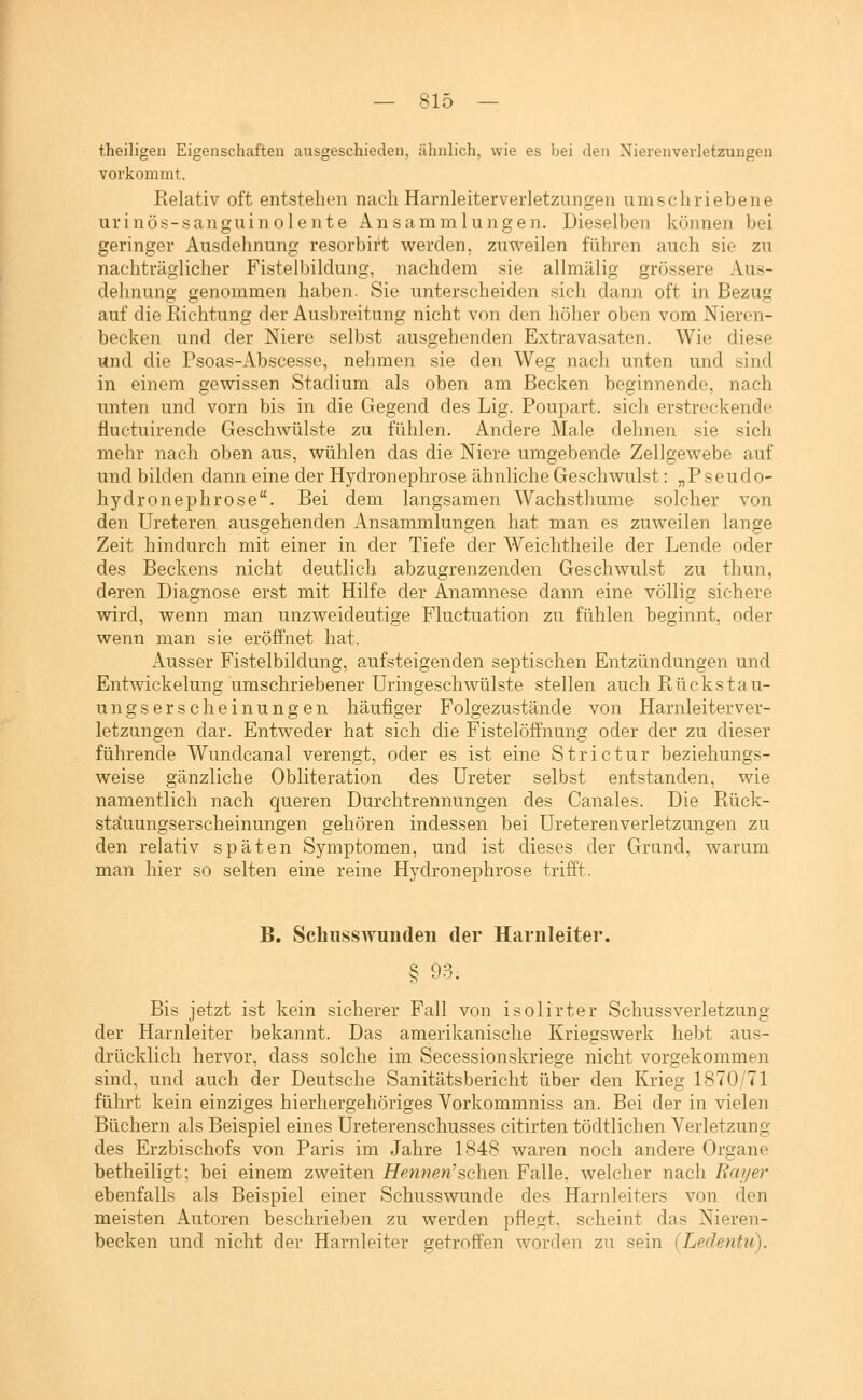 theiligen Eigenschaften ausgeschieden, ähnlich, wie es bei den Nierenverletzungen vorkommt. Relativ oft entstehen nach Harnleiterverletzungen umschriebene urinös-sanguinolente Ansammlungen. Dieselben können bei geringer Ausdehnung resorbirt werden, zuweilen führen auch sie zu nachträglicher Fistelbildung, nachdem sie allmälig grössere Aus- dehnung genommen haben. Sie unterscheiden sich dann oft in Bezug auf die Richtung der Ausbreitung nicht von den höher oben vom Nieren- becken und der Niere selbst ausgehenden Extravasaten. Wie diese ttnd die Psoas-Abscesse, nehmen sie den Weg nach unten und sind in einem gewissen Stadium als oben am Becken beginnende, nach unten und vorn bis in die Gegend des Lig. Poupart. sich erstreckende fluctuirende Geschwülste zu fühlen. Andere Male dehnen sie sich mehr nach oben aus, wühlen das die Niere umgebende Zellgewebe auf und bilden dann eine der Hydroneplnrose ähnliche Geschwulst: „Pseudo- hydronephrose. Bei dem langsamen Wachsthume solcher von den Ureteren ausgehenden Ansammlungen hat man es zuweilen lange Zeit hindurch mit einer in der Tiefe der Weichtheile der Lende oder des Beckens nicht deutlich abzugrenzenden Geschwulst zu thun, deren Diagnose erst mit Hilfe der Anamnese dann eine völlis: sichere wird, wenn man unzweideutige Fluctuation zu fühlen beginnt, oder wenn man sie eröffnet hat. Ausser Fistelbildung, aufsteigenden septischeii Entzündungen und Entwickelung umschriebener Uringeschwülste stellen auch Rückstau- un2:serscheinungen häufiger Folgezustände von Harnleiterv^er- letzungen dar. Entweder hat sich die Fistelöffnung oder der zu dieser führende Wundcanal verengt, oder es ist eine Strictur beziehungs- weise gänzliche Obliteration des Ureter selbst entstanden, wie namentlich nach queren Durchtrennungen des Canales. Die Rück- stciuungserscheinungen gehören indessen bei üreterenverletzungen zu den relativ späten Symptomen, und ist dieses der Grund, warum man hier so selten eine reine Hydronephrose trifft. B. Scliiisswundeu der Harnleiter. § 93. Bis jetzt ist kein sicherer Fall von isolirter SchussVerletzung der Harnleiter bekannt. Das amerikanische Kriegswerk hebt aus- drücklich hervor, dass solche im Secessionskriege nicht vorgekommen sind, und auch der Deutsche Sanitätsbericht über den Krieg 1870/71 führt kein einziges hierhergehöriges Vorkommniss an. Bei der in vielen Büchern als Beispiel eines Ureterenschusses citirten tödtlichen Verletzung des Erzbischofs von Paris im Jahre 1848 waren noch andere Organe betheiligt; bei einem zweiten Hennen^sehen Falle, welcher nach Rai/er ebenfalls als Beispiel einer Schusswunde des Harnleiters von den meisten Autoren beschrieben zu werden pflegt, scheint das Nieren- becken und nicht der Harnleiter getroffen worden zu sein (Ledentii).