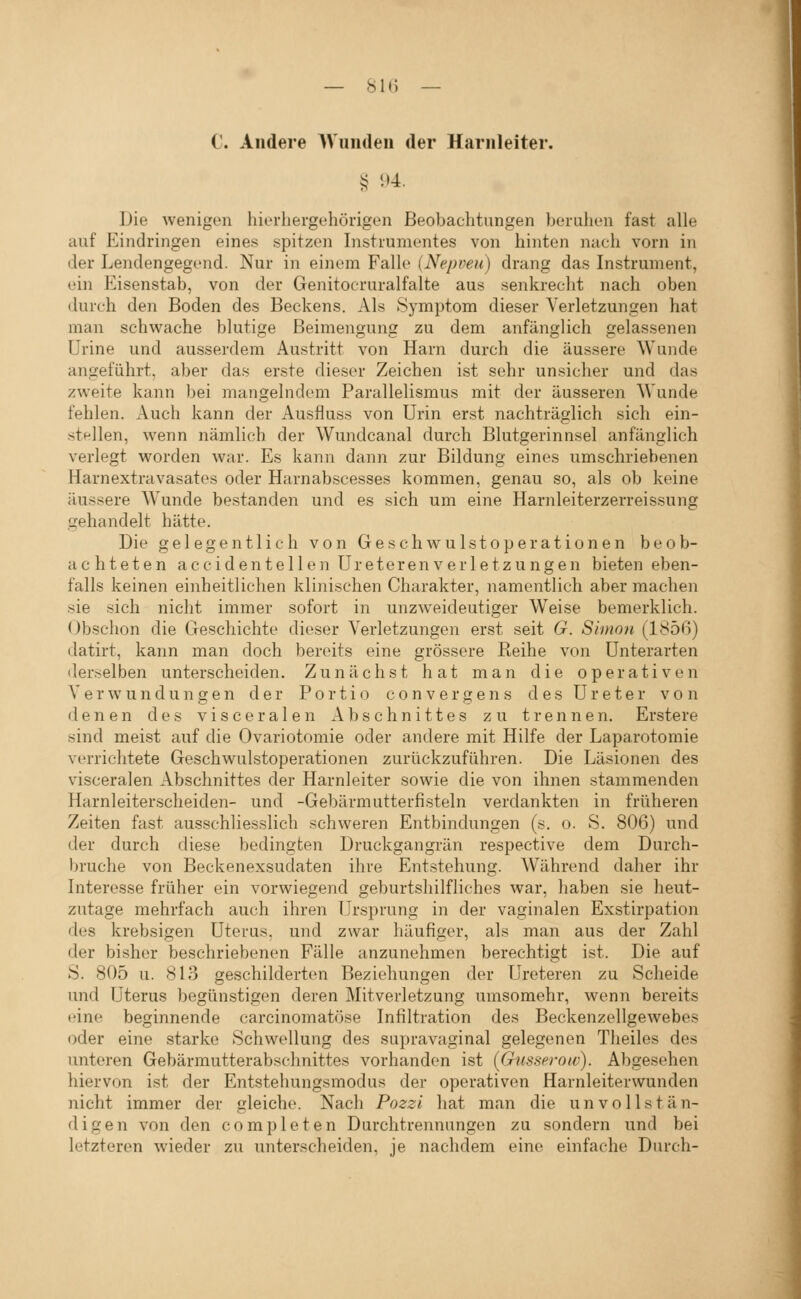 — SU) — C. Andere Wunden der Harnleiter. § 94. Die wenigen hierhergehörigen Beobachtungen beruhen fast alle auf Eindringen eines spitzen Instrumentes von hinten nach vorn in der Lendengegend. Nur in einem Falle (Nepveu) drang das Instrument, ein Eisenstab, von der Genitocruralfalte aus senkrecht nach oben durch den Boden des Beckens. Als Symptom dieser Verletzungen hat man schwache blutisje Beimengung zu dem anfänglich gelassenen ürine und ausserdem Austritt von Harn durch die äussere Wunde angeführt, aber das erste dieser Zeichen ist sehr unsicher und das zweite kann bei mangelndem Parallelismus mit der äusseren Wunde fehlen. Auch kann der Ausfluss von Urin erst nachträglich sich ein- stellen, wenn nämlich der Wundcanal durch Blutgerinnsel anfänglich verlegt worden war. Es kann dann zur Bildung eines umschriebenen Harnextravasates oder Harnabscesses kommen, genau so, als ob keine äussere Wunde bestanden und es sich um eine Harnleiterzerreissung gehandelt hätte. Die gelegentlich von Geschwulstoperationen beob- achteten accidentellen UreterenVerletzungen bieten eben- falls keinen einheitlichen klinischen Charakter, namentlich aber machen sie sich nicht immer sofort in unzweideutiger Weise bemerklich. Obschon die Geschichte dieser Verletzungen erst seit G. Simon (ISöß) datirt, kann man doch bereits eine grössere Reihe von Unterarten derselben unterscheiden. Zunächst hat man die operativen Verwundungen der Portio c o n v e r g e n s des Ureter von denen des visceralen Abschnittes zu trennen. Erstere sind meist auf die Ovariotomie oder andere mit Hilfe der Laparotomie verriclitete Geschwulstoperationen zurückzuführen. Die Läsionen des visceralen Abschnittes der Harnleiter sowie die von ihnen stammenden Harnleiterscheiden- und -Gebärmutterfisteln verdankten in früheren Zeiten fast ausschlies.slich schweren Entbindungen (s. o. S. 806) und der durch diese bedingten Druckgangrän respective dem Durch- bruche von Beckenexsudaten ihre Entstehung. Während daher ihr Interesse früher ein vorwiegend geburtshilfliches war, haben sie heut- zutage mehrfach auch ihren Ursprung in der vaginalen Exstirpation des krebsigen Uterus, und zwar häufiger, als man aus der Zahl der bisher beschriebenen Fälle anzunehmen berechtigt ist. Die auf S. 805 u. 813 geschilderten Beziehuno;en der Ureteren zu Scheide und Uterus begünstigen deren Mitverletzung umsomehr, wenn bereits eine beginnende carcinomatöse Infiltration des Beckenzellgewebes oder eine starke Schwellung des supravaginal gelegenen Theiles des unteren Gebärmutterabschnittes vorhanden ist (Gnsseroiv). Abgesehen hiervon ist der Entstehungsmodus der operativen Harnleiterwunden nicht immer der irleiche. Nach Pozzi hat man die un vollst an- digen von den completen Durchtrennungen zu sondern und bei letzteren wieder zu unterscheiden, je nachdem eine einfache Durch- i