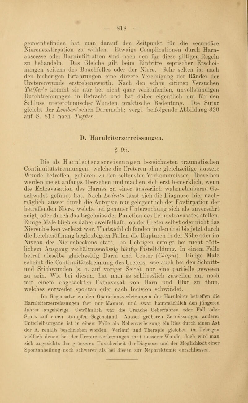 gemeinbeündon hat man darauf den Zeitpunkt für die secundäre Nierenexstirpation zu wählen. Etwaige Complicationen durch Harn- abscesse oder Harninfiltration sind nach den für diese giltigen Regeln zu behandeln. Das Gleiche gilt beim Eintritte septischer Erschei- nungen seitens des Bauchfelles oder der Niere. Sehr selten ist nach den bisherigen Erfahrungen eine directe Vereinigung der Ränder der Ureterenwunde erstrebenswert!!. Nach den schon citirten Versuchen Tuffier's kommt sie nur bei nicht quer verlaufenden, unvollständigen Durchtrennungen in Betracht und hat daher eigentlich nur für den Schluss ureterotomischer AVunden praktische Bedeutung. Die Sutur gleicht der Lembert'Hc-hen Darmnaht: veröl, beifolgende Abbildung; 820 auf S. .^17 nach Tufßer. 1). Hanileiterzerreissiingeii. § 95. Die als Harnleiter zerre issungen bezeichneten traumatischen Continuitätstrennungen, w'elche die Ureteren ohne gleichzeitige äussere Wunde betreifen, gehören zu den seltensten Vorkommnissen Dieselben werden meist anfangs übersehen und machen sich erst bemerklich, wenn die Extravasation des Harnes zu einer äusserlich wahrnehmbaren Ge- schwulst geführt hat. Nach Ledentu lässt sich die Diagnose hier nach- träglich ausser durch die Autopsie nur gelegentlich der Exstirpation der betreffenden Niere, welche bei genauer Untersuchung sich als unversehrt zeigt, oder durch das Ergebniss der Function desUrinextravasates stellen. Einige Male blieb es dabei zweifelhaft, ob der Ureter selbst oder nicht das Nierenbecken verletzt war. Thatsächlicji fanden in den drei bis jetzt durch die Leichenöffnung beglaubigten Fällen die Rupturen in der Nähe oder im Niveau des Nierenbeckens statt. Im Uebrigen erfolgt bei nicht tödt- lichem Ausgang verhältnissmässig häufig Fistelbildung. In einem Falle betraf dieselbe gleichzeitig Darm und Ureter (Cluipni). Einige Male scheint die Continuitätstrennung des Ureters, wie auch bei den Schnitt- und Stichwunden (s. o. auf voriger Seite), nur eine partielle gewesen zu sein. Wie bei diesen, hat man es schliesslich zuweilen nur noch mit einem abgesackten Extravasat von Harn und Blut zu thun, welches entweder spontan oder nach Incision schwindet. Im Gegensatze zu den Operationsverletzungen der Harnleiter betreffen die Harnleiterzerreissungen fast nur Männer, und zwar hauptsächlich den jüngeren Jahren angehörige. Gewöhnlich war die Ursache Ueberfahren oder Fall oder Sturz auf einen stumpfen Gegenstand. Ausser gröberen Zerreissungen anderer ünterleibsorgane ist in einem Falle als Nebenverletzung ein Riss durch einen Ast der A. renalis beschrieben worden. Verlauf und Therapie gleichen im Uebrigen vielfach denen bei den Ureterenverletzungcn mit äusserer Wunde, doch wird man sich angesichts der grösseren Unsicherheit der Diagnose und der Möglichkeit einer Spontanheilung noch schwerer als bei diesen zur Nephrektomie entschliessen.