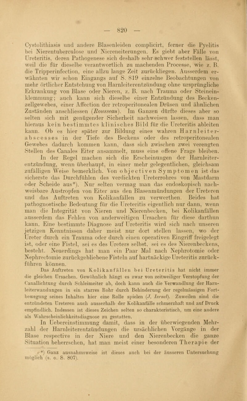 Cystülithiasis und andere Blasenleiden compliciit, ferner die Pyelitis ))ei Nierentuberculose und Niereneiterungen. Es gieht aber Fälle von Ureteritis. deren Pathogenese sich deshalb sehr schwer feststellen lässt, weil die für dieselbe verantwortlich zu maclienden Processe, wie z. B. die Tripperinfection, eine allzu lange Zeit zurückliegen. Ausserdem er- wähnten wir schon Eingangs auf S. 819 einzelne Beobachtungen von mehr (irtlicher Entstehung von Harnleiterentzündung ohne ursprüngliche Erkrankung von Blase oder Nieren, z. B. nach Trauma oder Steinein- klemmung; auch kann sich dieselbe einer Entzündung des Becken- zellgewebes, einer AfPection der retroperitonealen Drüsen und ähnlichen Zuständen anschliessen (Rousseau). Im Ganzen dürfte dieses aber so selten sich mit genügender Sicherheit nachweisen lassen, dass man hieraus kein bestimmtes klinisches Bild für die Ureteritis ableiten kann. Ob es hier später zur Bildung eines wahren Harnleiter- abs c e s s e s in der Tiefe des Beckens oder des retroperitonealen Gewebes dadurch kommen kann, dass sich zwischen zwei verengten Stellen des Canales Eiter ansammelt, muss eine offene Frage bleiben. In der Regel machen sich die Erscheinungen der Harnleiter- entzündung, wenn überhaupt, in einer mehr gelegentlichen, gleichsam zufälligen Weise bemerklich. Von o bjectiven Symptomen ist das sicherste das Durchfühlen des verdickten Ureterrohres von Mastdarm oder Scheide aus*). Nur selten vermag man das endoskopisch nach- weisbare Austropfen von Eiter aus den Blasenmündungen der Ureteren und das Auftreten von Kolikanfällen zu verwerthen. Beides hat pathognostische Bedeutung für die Ureteritis eigentlich nur dann, wenn man die Integrität von Nieren und Nierenbecken, bei Kolikanfällen ausserdem das Fehlen von anderweitigen Ursachen für diese darthun kann. Eine bestimmte Diagnose auf Ureteritis wird sich nach unseren jetzigen Kenntnissen daher meist nur dort stellen lassen, wo der Ureter durch ein Trauma oder durch einen operativen Eingriff freigelegt ist, oder eine Fistel, sei es des Ureters selbst, sei es des Nierenbeckens, besteht. Neuerdings hat man ein Paar Mal nach Nephrotomie oder Nephrectomie zurückgebliebene Fisteln auf hartnäckige Ureteritis zurück- führen können. Das Auftreten von Kolikanf.allen bei Ureteritis hat nicht immer die gleichen Ursachen. Gewöhnlich hängt es zwar von zeitweiliger Verstopfung der Canallichtung durch Schleimeiter ab, doch kann auch die Verwandlung der Harn- leiterwandungen in ein starres Eohr durch Behinderung der regelmässigen Fort- bewegung seines Inhaltes hier eine Rolle spielen {J. Israel). Zuweilen sind die entzündeten Ureteren auch ausserhalb der Kolikanfälle schmerzhaft und auf Druck empfindlich. Indessen ist dieses Zeichen selten so charakteristisch, um eine andere als Wahrscheinlichkeitsdiagnose zu gestatten. In Uebereinstimmung damit, dass in der üljerwiegenden Mehr- zahl der Harnleiterentzündungen die ursächlichen Vorgänge in der Blase respective in der Niere und den Nierenbecken die ganze Situation beherrschen, hat man meist einer besonderen Therapie der f*) Ganz ausnahmsweise ist dieses auch bei der äusseren Untersuchung möglich (s. 0. S. 807).