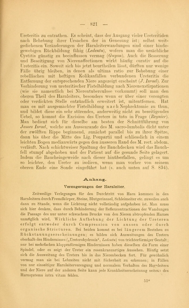 üreteritis zu entrathen. Es scheint, dass der Ausgang vieler Ureteritiden nach Behebung ihrer Ursachen der in Genesung ist; selbst weit- gediohenen Veränderungen der Harnleiterwandungen sind einer binde- gewebigen Rückbildung fähig (Ledentii), wofern man die ursächliche Cystitis günstig zu beeinflussen vermag {Guyon). Auch die Besserung und Beseitigung von Nierenaffectionen wirkt häufig curativ auf die üreteritis ein. Soweit sich bis jetzt beurtheilen lässt, dürften nur wenige Fälle übrig bleiben, in denen als ultima ratio zur Behebung einer rebellischen mit heftigen Kolikanfällen verbundenen üreteritis die Entfernung der entsprechenden Niere angezeigt erscheint {J. Israel). Zur Verhinderung von Ureteritischer Fistelbildung nach Nierenexstirpationen (wie sie namentlich bei Nierentuberculose vorkommt) soll man den oberen Theil des Harnleiters, besonders wenn er über einer verengten oder verdickten Stelle entzündlich erweitert ist, mitentfernen. Hat man es mit ausgemachter Fistelbildung n a c h Nephrektomie zu thun, und bildet diese ein sehr störendes, anderweitig nicht zu beseitiaendes 7 0 O üebel, so kommt die Excision des Ureters in toto in Frage (Reynier). Man bedient sich für dieselbe am besten der Schnittführung von James Israel., welche am Aussenrande des M. sacro-lumbalis dicht unter der zwölften Rippe beginnend, zunächst parallel bis zu ihrer Spitze, dann bis über die Mitte des Lig. Poupartii und schliesslich in einem leichten Bogen medianwärts gegen den äusseren Rand des M. rect. abdom. verläuft. Nach schichtweiser Spaltung der Bauchdecken wird das Bauch- fell stumpf abgehoben und der Patient auf die gesunde Seite gelagert. Indem die Baucheingeweide nach dieser hinüberfallen, gelingt es um so leichter, den Ureter zu isoliren, wenn man vorher von seinem oberen Ende eine Sonde eingeführt hat (s. auch unten auf S. 834), Verengerungen der Harnleiter. Zeitweilige Verlegungen für den Durchtritt von Harn kommen in den Harnleitern durch Fremdkörper, Steine, Blutgerinnsel, Schleimeiter etc. zuweilen auch dann zu Stande, wenn die Lichtung nicht vollständig aufgehoben ist. Man muss sich hier denken, dass durch Behinderung der Reflexcontractionen der Wandungen die Passage des nur unter schwachem Drucke von den Nieren abtropfenden Harnes unmöglich wird. Wirkliche Aufhebung der Lichtung der üreteren erfolgt entweder durch Compression von aussen oder durch organische Stricturen. Bei beiden kommt es bei längerem Bestehen zu Rückstauungserscheinungen; es bilden sich Ausweitungen des Ureters oberhalb des Hindernisses („Ureterohydrosis, Ledentu) von trichterförmiger Gestalt; nur bei mehrfachen klappenförmigen Hindernissen ha])en dieselben die Form einer Spindel, oder es zeigt der Ureter ein rosenkranzartiges Aussehen. Häufig setzt sich die Ausweitung des Ureters bis in das Nierenbecken fort. Für gewöhnlich vermag man sie bei Lebzeiten nicht mit Sicherheit zu erkennen; in Fällen von nur einseitiger Harnleiterverengung und normalem Verhalten des Harnleiters und der Niere auf der anderen Seite kann jede Krankheitserscheinung selten~ des Harnsystems intra vitam fehlen. 53*