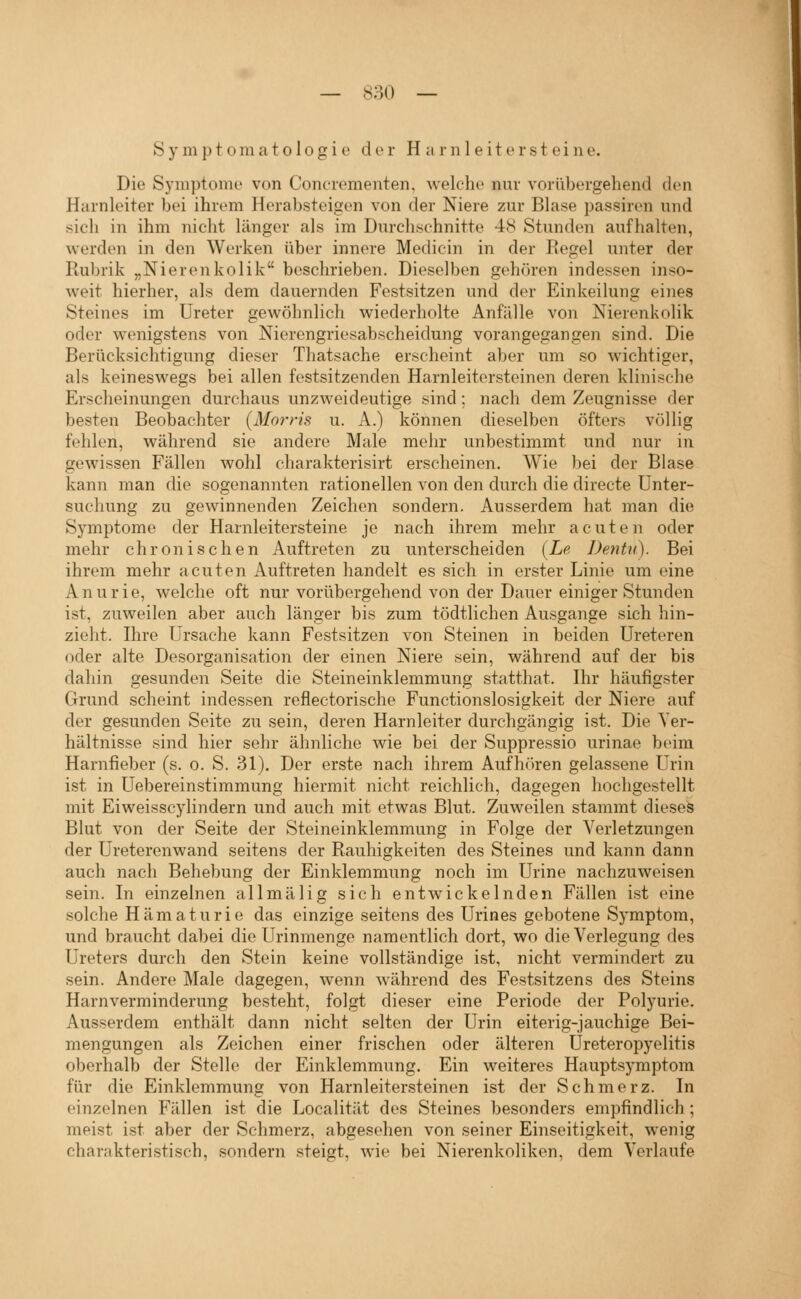 Symptomatologie der H a r n 1 e it e r st ei ne. Die Symptome von Conciementen, welche nuv vorübergehend den Harnleiter bei ihrem Herabsteigen von der Niere zur Blase passiren und sich in ihm nicht länger als im Durchschnitte 48 Stunden aufhalten, werden in den Werken über innere Medicin in der Regel unter der Rubrik „Nierenkolik beschrieben. Dieselben gehören indessen inso- weit hierher, als dem dauernden Festsitzen und der Einkeilung eines Steines im Ureter gewöhnlich wiederholte Anfälle von Nierenkolik oder wenigstens von Nierengriesabscheidung vorangegangen sind. Die Berücksichtigung dieser Thatsache erscheint aber um so wichtiger, als keineswegs bei allen festsitzenden Harnleitersteinen deren klinische Erscheinungen durchaus unzweideutige sind; nach dem Zeugnisse der besten Beobachter {Morris u. A.) können dieselben öfters völlig fehlen, während sie andere Male mehr unbestimmt und nur in gewissen Fällen wohl charakterisirt erscheinen. Wie bei der Blase kann man die sogenannten rationellen von den durch die directe Unter- suchung zu gewinnenden Zeichen sondern. Ausserdem hat man die Symptome der Harnleitersteine je nach ihrem mehr acuten oder mehr chronischen Auftreten zu unterscheiden {Le Dentu). Bei ihrem mehr acuten Auftreten handelt es sich in erster Linie um eine Anurie, welche oft nur vorübergehend von der Dauer einiger Stunden ist, zuweilen aber auch länger bis zum tödtlichen Ausgange sich hin- zieht. Ihre Ursache kann Festsitzen von Steinen in beiden Ureteren oder alte Desorganisation der einen Niere sein, während auf der bis dahin gesunden Seite die Steineinklemmung statthat. Ihr häufigster Grund scheint indessen reflectorische Functionslosigkeit der Niere auf der gesunden Seite zu sein, deren Harnleiter durchgängig ist. Die Ver- hältnisse sind hier sehr ähnliche wie bei der Suppressio urinae beim Harnfieber (s. o. S. 31), Der erste nach ihrem Aufhören gelassene Urin ist in Uebereinstimmung hiermit nicht reichlich, dagegen hochgestellt mit Eiweisscylindern und auch mit etwas Blut. Zuweilen stammt dieseä Blut von der Seite der Steineinklemmung in Folge der Verletzungen der Ureterenwand seitens der Rauhigkeiten des Steines und kann dann auch nach Behebung der Einklemmung noch im Urine nachzuweisen sein. In einzelnen allmälig sich entwickelnden Fällen ist eine solche Hämaturie das einzige seitens des Urines gebotene Symptom, und braucht dabei die Urinmenge namentlich dort, wo die Verlegung des Ureters durch den Stein keine vollständige ist, nicht vermindert zu sein. Andere Male dagegen, wenn während des Fcvstsitzens des Steins Harnverminderung besteht, folgt dieser eine Periode der Polyurie. Ausserdem enthält dann nicht selten der Urin eiterig-jauchige Bei- mengungen als Zeichen einer frischen oder älteren Ureteropyelitis oberhalb der Stelle der Einklemmung. Ein weiteres Hauptsymptom für die Einklemmuna von Harnleitersteinen ist der Schmerz. In einzelnen Fällen ist die Localität des Steines besonders empfindlich; meist ist aber der Schmerz, abgesehen von seiner Einseitigkeit, wenig charakteristisch, sondern steigt, wie bei Nierenkoliken, dem Verlaufe I