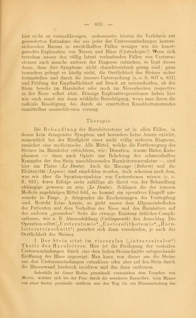 hier nicht zu vernachliissigen, andererseits leisten die Verfahren zur gesonderten Entnahme des aus jeder der Ureterenmündungen heraus- sickernden Harnes in zweifelhaften Fällen weniger wie die kunst- gerechte Exploration von Nieren und Blase (Cystoskopie!) Wenn sich trotzdem ausser den völlig latent verlaufenden Fällen von TJreteren- steinen auch manche anderen der Diagnose entziehen, so liegt dieses darin, dass ihre Symptome nielit charakteristisch genug sind; ganz besonders seiinst es häufig nicht, die Oertlichkeit des Steines sicher festzustellen und durch die äussere Untersuchung (s. o. S. 807 u. 831) und Prüfung der Empfindlichkeit auf Druck zu unterscheiden, ob der Stein bereits im Harnleiter oder noch im Nierenbecken respective in der Niere selbst sitzt. Etwaige Explorativoperationen haben hier wie auch sonst nur dann wirkliche Berechtigung, wenn man ihnen die radicale Beseitigung des durch sie ermittelten Krankheitszustandes unmittelbar anzuschliessen vermag. Therapie. Die Behandlung der- Harnleitersteine ist in allen Fällen, in denen kein drängendes Symptom und besonders keine Anurie existirt, namentlich bei der Häufigkeit einer nicht völlig sicheren Diagnose, zunächst eine medicinische. Alle Mittel, welche die Fortbewegung des Steines im Harnleiter erleichtern, wie: Diuretica, warme Bäder, Kata- plasmen — dann auch Opiate zur Behebung des schmerzhaften Krampfes der den Stein umschliessenden Harnleitermusculatur —, sind hier am Platze {Le Dentu). Auch die Massage (Roberts) und die Elektricität (Legueu) sind empfohlen worden, doch scheinen nach dem, was wir über die Spontanexpulsion von üretersteinen wissen (s. o. S. 831), deren Erfolge mehr zufällige als direct von der Behandlung abhängige gewesen zu sein (Le Dentu). Schlagen die der inneren Medicin angehörigen Mittel fehl, so kommt ein operativer Eingriff um- somehr in Frage, je dringender die Erscheinungen der Verstopfung sind. Besteht keine Anurie, so giebt ausser dem Allgemeinbefinden der Patienten und dem Verhalten der Niere und des Harnleiters auf der anderen „gesunden Seite die etwaige Existenz örtlicher Compli- cationen. wie z. B. Abscessbildung (Cidlingworth) den Ausschlag. Die Operation selbst („ü reterotomie,„Ureterolithotomie,„Harn- leitersteinschnitt) gestaltet sich dann verschieden, je nach der Oertlichkeit des Steines. 1. Der Stein sitzt im visceralen („intra vesicalen) Theile des Harnleiters. Hier ist die Freilegung der vesicalen Ureterenmündungen durch eine dem hohen Steinschnitte entsprechende Eröffnung der Blase angezeigt. Man kann von dieser aus die Steine aus den Ureterenmündungen extrahiren oder aber auf den Stein durch die Blasenwand hindurch incidiren und ihn dann entfernen. Jedenfalls ist dieser Modus procedendi vorzuziehen dem Vorgehen von Morris, welcher sich bei der Frau durch die erweiterte Harnröhre, beim Manne von einer Sectio perinealis urethrae aus den Weg bis zur Blasenmündung des