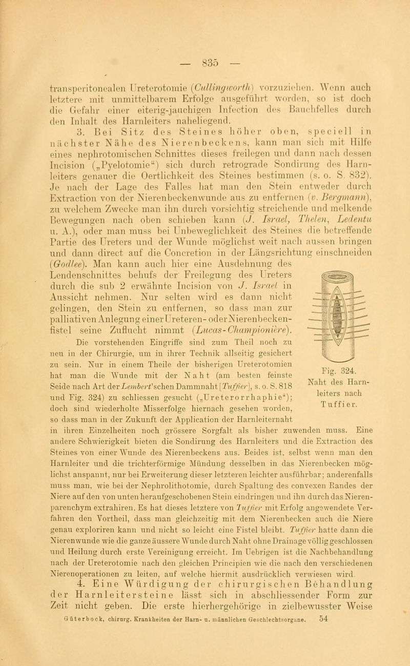 transperitonoalen Uretorotomie (CuUingworth) vorzuzicht-n. Wenn auch letztere mit unmittelbarem Erfolge ausgeführt worden, so ist doch die Gefahr einer eiterig-jauchigen Infection des Banelifelles durch den Inlialt des Harnleiters naiieliegend. 3. Bei Sitz des Steines höher oben, speciell in nächster Nähe des Nierenbeckens, kann man sich mit Hilfe eines nephrotomischen Schnittes dieses freilegen und dann nach dessen Incision („Pyelotomie) sich durch retrograde Sondirung des Harn- leiters genauer die Oertlichkeit des Steines bestimmen (s. o. S. 832). Je nach der Lage des Falles hat man den Stein entweder durch Extraction von der Nierenbeckenwunde aus zu entfernen (v. Bergmann), zu Avelchem Zwecke man ihn durch vorsichtig streichende und melkende Bewegungen nach oben schieben kann (.7. Israel, Thelen, Ledentu u. A.), oder man rauss bei Unbeweglichkeit des Steines die betreffende Partie des Ureters und der Wunde möglichst weit nach aussen bringen und dann direct auf die Concretion in der Längsrichtung einschneiden (God/ee). Man kann auch hier eine Ausdehnung des Lendenschnittes behufs der Freilegung des Ureters durch die sub 2 erwähnte Licision von J. Israel, in Aussicht nehmen. Nur selten wird es dann nicht gelingen, den Stein zu entfernen, so dass man zur palliativen Anlegung einer Ureteren- oder Nierenbecken- fistel seine Zuflucht nimmt (Lucas-Championiere). Die vorstehenden Eingriffe sind zum Theil noch zu neu in der Chirurgie, um in ihrer Technik allseitig gesichert zu sein. Nur in einem Theile der bisherigen Ureterotomien hat man die ^Yunde mit der Naht (am besten feinste Seide nach Art der Lembert^sehen Dammnaht [Tuf/ier], s. o. S. 818 und Fig. 324) zu schliessen gesucht („Ureterorrhaphie); doch sind wiederholte Misserfolge hiernach gesehen worden, so dass man in der Zukunft der Application der Harnleiternaht in ihren Einzelheiten noch grössere Sorgfalt als bisher zuwenden muss. Eine andere Schwierigkeit bieten die Sondirung des Harnleiters und die Extraction des Steines von einer Wunde des Nierenbeckens aus. Beides ist, selbst wenn man den Harnleiter und die trichterförmige Mündung desselben in das Nierenbecken mög- lichst anspannt, nur bei Erweiterung dieser letzteren leichter ausführbar; anderenfalls muss man, wie bei der Nephrolithotomie, durch Spaltung des convexen Randes der Niere auf den von unten heraufgeschobenen Stein eindringen und ihn durch das Nieren- parenchym extrahiren. Es hat dieses letztere von 'lufßer mit Erfolg angewendete Ver- fahx'en den Vortheil, dass man gleichzeitig mit dem Nierenbecken auch die Niere genau exploriren kann und nicht so leicht eine Fistel bleibt. Tufßcr hatte dann die Nierenwunde wie die ganze äussere Wunde durch Naht ohne Drainage völlig geschlossen und Heilung durch erste Vereinigung erreicht. Im Uebrigen ist die Nachbehandlung nach der Ureterotomie nach den gleichen Principien wie die nach den verschiedenen Nierenoperationen zu leiten, auf welche hiermit ausdrücklich verwiesen wird. 4. Eine Würdigung der chirurgischen Behandlung der Harnleiter steine lässt sich in ab.schliessender Form zur Zeit nicht geben. Die erste hierhergehörige in zielbewusster Weise Güterbock, chirarg. Krankheiten der Harn- n. männlichen Geschlechtsorgane. 54 Fig. 324. Naht des Harn- leiters nach Tuffier.