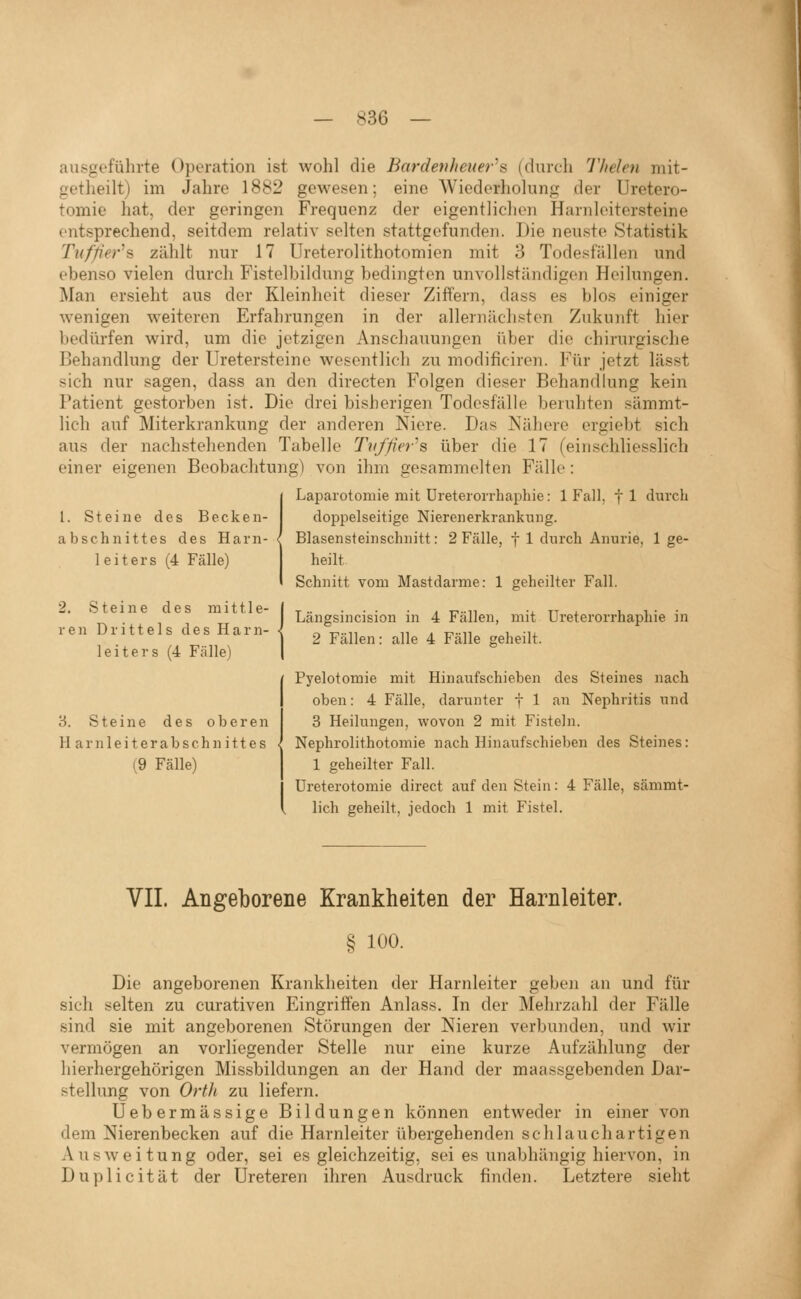 ausgefülu-te Operation ist wohl die Bardenheuer^B (durch Thelen mit- getheilt) im Jahre 1882 gewesen; eine Wiederholung der Uretero- tomie hat, der geringen Frequenz der eigentlichen Harnleitersteine entsprechend, seitdem relativ selten stattgefunden. Die neuste Statistik Tufp'er's zählt nur 17 Ureterolithotomien mit 3 Todesfällen und ebenso vielen durch Fistelbildung bedingten unvollständigen Heilungen. Man ersieht aus der Kleinheit dieser Ziffern, dass es blos einiger wenigen weiteren Erfahrungen in der allernäch.?ten Zukunft hier bedürfen wird, um die jetzigen Anschauungen über die chirurgische Behandlung der Uretersteine wesentlich zu modificiren. Für jetzt lässt sich nur sagen, dass an den directen Folgen dieser Behandlung kein Patient gestorben ist. Die drei bisherigen Todesfälle beruhten sämmt- lich auf Miterkrankung der anderen Niere. Das Nähere ergiebt sich aus der nachstehenden Tabelle Tvf/ier''s über die 17 (einschliesslich einer eigenen Beobachtung) von ihm gesammelten Fälle: Laparotomie mit Ureteiorrhaphie: 1 Fall, fl durch doppelseitige Niereiierkranknng. Blasensteinschnitt: 2 Fälle, f 1 durch Anurie, 1 ge- heilt Schnitt vom Mastdarme: 1 geheilter Fall. 1. Steine des Becken- abschnittes des Harn- < leiters (4 Fälle) 2. Steine des mittle- ren Drittels des Harn- leiters (4 Fälle) '6. Steine des oberen Harnleiterabschnittes • (9 Fälle) Längsincision in 4 Fällen, mit Ureterorrhaphie in 2 Fällen: alle 4 Fälle geheilt. Pyelotomie mit Hinaufschieben des Steines nach oben: 4 Fälle, darunter f 1 an Nephritis und 3 Heilungen, wovon 2 mit Fisteln. Nephrolithotomie nach Hinaufschieben des Steines: 1 geheilter Fall. Ureterotomie direct auf den Stein: 4 Fälle, sämmt- lich geheilt, jedoch 1 mit Fistel. VII. Angeborene Krankheiten der Harnleiter. § 100. Die angeborenen Krankheiten der Harnleiter geben an und für sich selten zu curativen Eingriffen Anlass. In der Mehrzahl der Fälle sind sie mit angeborenen Störungen der Nieren verbunden, und wir vermögen an vorliegender Stelle nur eine kurze Aufzählung der hierhergehörigen Missbildungen an der Hand der maassgebenden Dar- stellung von Orth zu liefern. Uebermässige Bildungen können entweder in einer von dem Nierenbecken auf die Harnleiter übergehenden sc hl au chartigen Ausweitung oder, sei es gleichzeitig, sei es unabhängig hiervon, in Duplicität der üreteren ihren Ausdruck finden. Letztere sieht