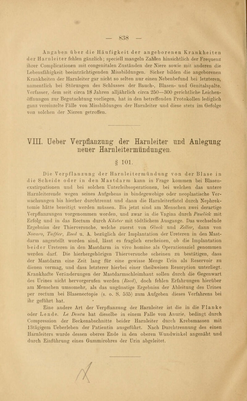 — S38 — Angaben über die Häufigkeit der angeborenen Krankheiten der Harnleiter fehlen gänzlich; speciell mangeln Zahlen hinsichtlich der Frequenz ihrer Complicationen mit congenitalen Zuständen der Niere sowie mit anderen die Lebensfähigkeit beeinträchtigenden Missbildungen. Sicher bilden die angeborenen Krankheiten der Harnleiter gar nicht so selten nur einen Nebenbefund bei letzteren, namentlich bei Störungen des Schlusses der Bauch-, Blasen- und Genitalspalte. Verfasser, dem seit circa 18 Jahren alljährlich circa 250—300 gerichtliche Leichen- ötfnungen zur Begutachtung vorliegen, hat in den betreffenden Protokollen lediglich ganz vereinzelte Fälle von Missbildungen der Harnleiter und diese stets im Gefolge von solchen der Nieren getroffen. VIII. Ueber Verpflanzung der Harnleiter und Anlegung neuer Harnleitermündungen. § 101. Die Verpflanzung der Harnleitermündung von der Blase in die Scheide oder in den Mastdarm kann in Frage kommen bei Blasen- exstirpationen und bei solchen Unterleibsoperationen, bei welchen das untere Harnleiterende wegen seines Aufgehens in bindegewebige oder ncoplastische Ver- wachsungen bis hierher durchtrennt und dann die Harnleiterfistel durch Nephrek- tomie hätte beseitigt werden müssen. Bis jetzt sind am Menschen zwei derartige Verpflanzungen vorgenommen worden, und zwar in die Vagina durch Paiclick mit Erfolg und in das Rectum durch Küster mit tödtlichem Ausgange. Das wechselnde Ergebniss der Thierversuche, welche zuerst von Gluck und Zeller, dann von Novaro, Tutjier, Reed u. A. bezüglich der Implantation der Ureteren in den Mast- darm angestellt woi'den sind, lässt es fraglich erscheinen, ob die Implantation beider Ureteren in den Mastdarm in vivo homine als Operationsziel genommen werden darf. Die hierhergehörigen Thierversuche scheinen zu bestätigen, dass der Mastdarm eine Zeit lang für eine gewisse Menge Urin als Reservoir zu dieneii vermag, und dass letzterer hierbei einer theilweisen Resorption unterliegt. Krankhafte Veränderungen der Mastdarmschleimhaut sollen durch die Gegenwart des Urines nicht hervorgerufen werden {Reed), doch fehlen Erfahrungen hierüber am Menschen umsomehr, als das ungünstige Ergebniss der Ableitung des Urines per rectum bei Blasenectopie (s. o. S. 535) zum Aufgeben dieses Verfahrens bei ihr geführt hat. Eine andere Art der Verpflanzung der Harnleiter ist die in die Flanke oder Lende. Le Dentu hat dieselbe in einem Falle von Anurie, bedingt durch Compression der Beckenabschnitte beider Harnleiter durch Krebsmassen mit 13tägigem Ueberleben der Patientin ausgeführt. Nach Durchtrennimg des einen Harnleiters wurde dessen oberes Ende in den oberen Wundwinkel angenäht und durch Einführung eines Gummirohres der Urin abgeleitet.