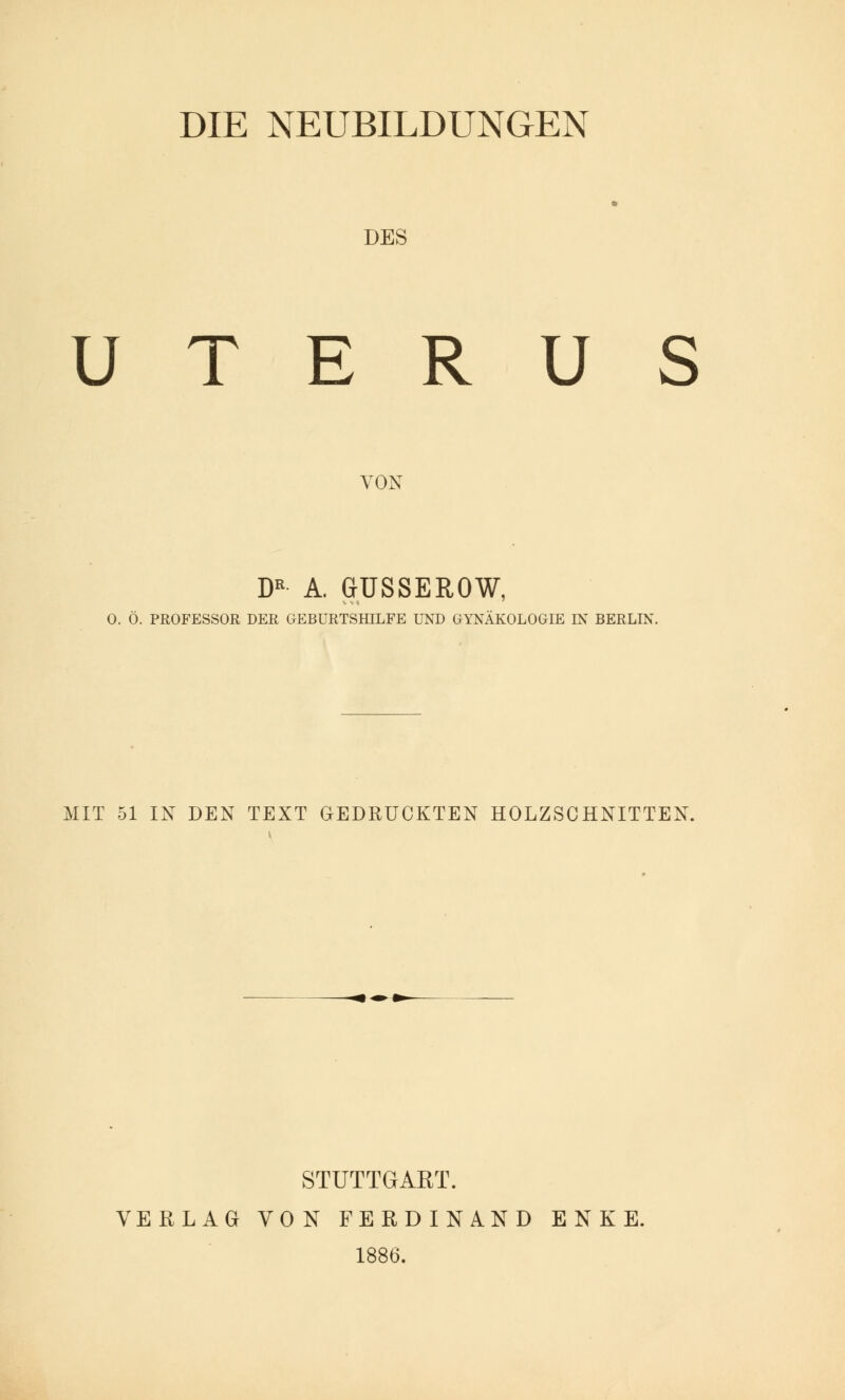 DIE NEUBILDUNGEN DES UTERUS VON DK A. GUSSEROW, 0. Ö. PROFESSOR DER GEBURTSHILFE UND GYNÄKOLOGIE IN BERLIN. MIT 51 IN DEN TEXT GEDRUCKTEN HOLZSCHNITTEN. STUTTGART. VERLAG VON FERDINAND ENKE. 1886.