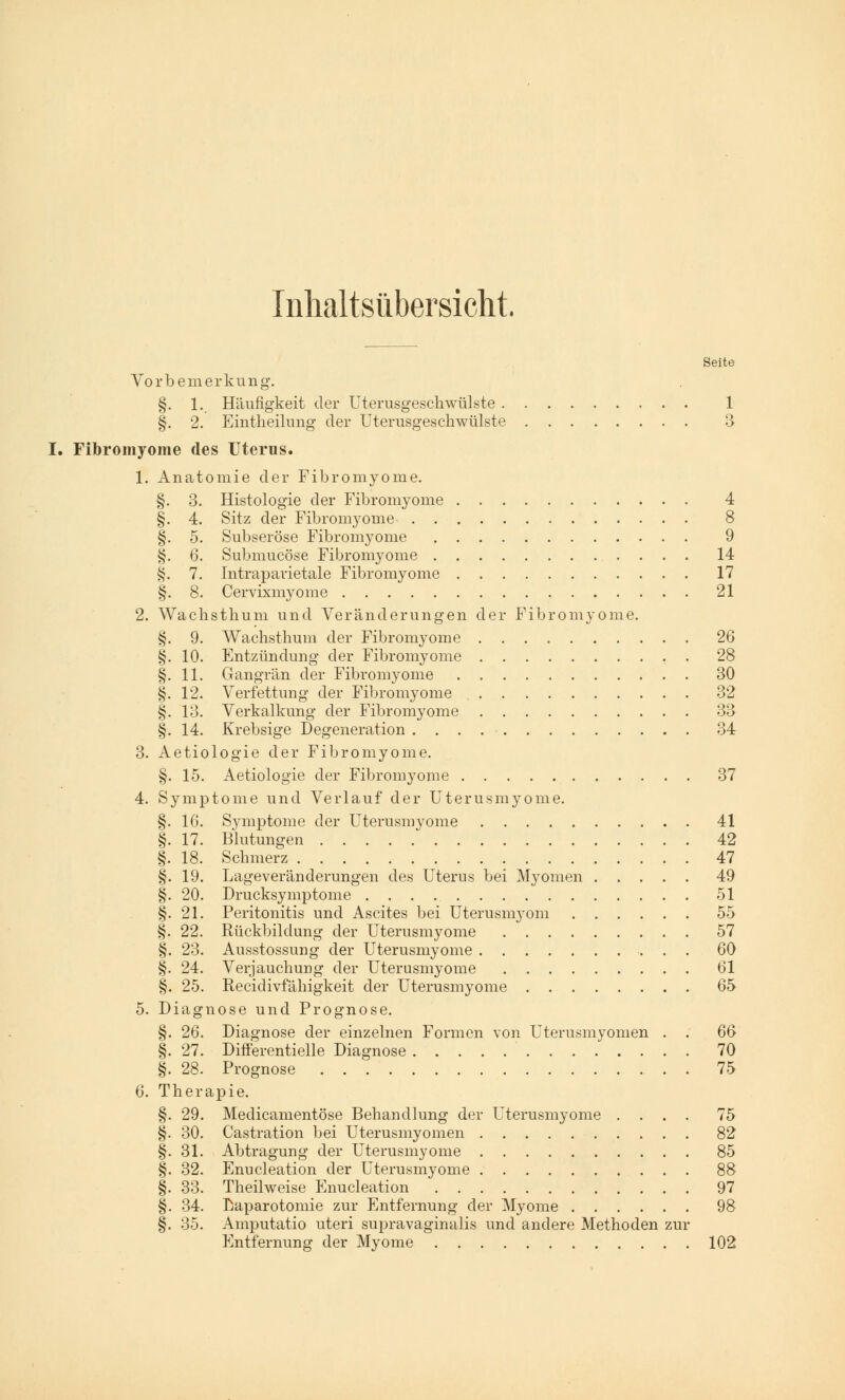 Inhaltsübersicht. Seite Vorbemerkung. §. 1. Häufigkeit der Uterusgeschwülste 1 §. 2. Eintheilung der Uterusgeschwülste 3 Fibromyome des Uterus. 1. Anatomie der Fibromyome. §. 3. Histologie der Fibromyome 4 §. 4. Sitz der Fibromyome 8 §. 5. Subseröse Fibromyome 9 §. 6. Submucöse Fibromyome 14 §. 7. Intraparietale Fibromyome 17 §. 8. Cervixmyome 21 2. Wachsthum und Veränderungen der Fibromyome. §. 9. Wachsthum der Fibromyome 26 §. 10. Entzündung der Fibromyome 28 §. 11. Gangrän der Fibromyome 30 §. 12. Verfettung der Fibromyome 32 §. 13. Verkalkung der Fibromyome 33 §. 14. Krebsige Degeneration 34 3. Aetiologie der Fibromyome. §. 15. Aetiologie der Fibromyome 37 4. Symptome und Verlauf der Uterusmyome. §. 16. Symptome der Uterusmyome 41 §. 17. Blutungen 42 §. 18. Schmerz 47 §. 19. Lageveränderungen des Uterus bei Myomen 49 §. 20. Drucksymptome 51 §. 21. Peritonitis und Ascites bei Uterusnryom 55 §. 22. Rückbildung der Uterusmyome 57 §. 23. Ausstossung der Uterusmyome 60 §. 24. Verjauchung der Uterusmyome 61 §. 25. Recidivfähigkeit der Uterusmyome 65 5. Diagnose und Prognose. §. 26. Diagnose der einzelnen Formen von Uterusmyomen . . 6ß §. 27. Differentielle Diagnose 70 §. 28. Prognose 75 6. Therapie. §. 29. Medicamentöse Behandlung der Uterusmyome .... 75 §. 30. Castration bei Uterusmyomen 82 §. 31. Abtragung der Uterusmyome 85 §. 32. Enucleation der Uterusmyome 88 §. 33. Theilweise Enucleation 97 §. 34. Laparotomie zur Entfernung der Myome 98 §. 35. Amputatio uteri supravaginalis und andere Methoden zur Entfernung der Myome 102