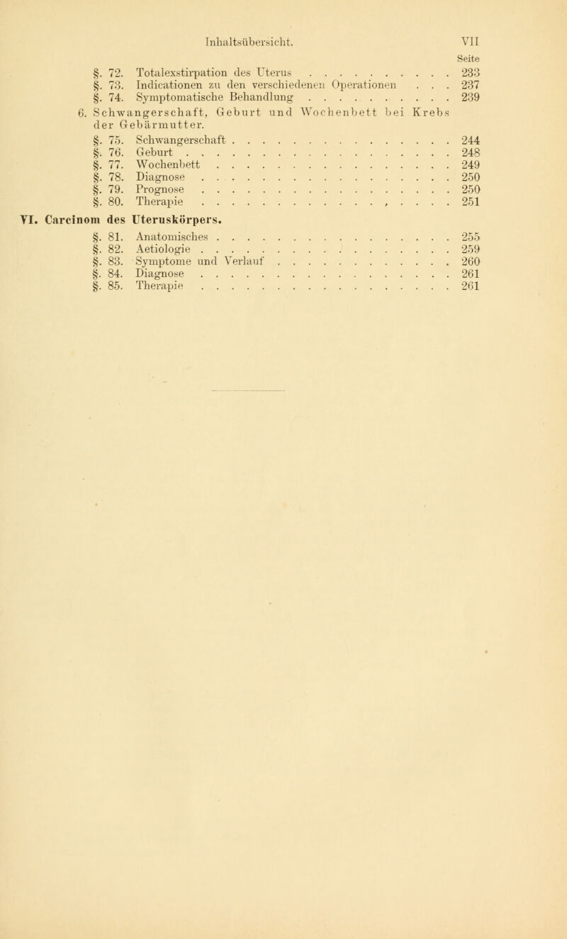 Seite §. 72. Totalexstirpation des Uterus 233 §. 73. Indicationen zu den verschiedenen Operationen . . . 237 §. 74. Symptomatische Behandlung 239 6. Schwangerschaft, Geburt und Wochenbett bei Krebs der Gebärmutter. §. 75. Schwangerschaft 244 §. 76. Geburt 248 §. 77. Wochenbett 249 §. 78. Diagnose 250 §. 79. Prognose 250 §. 80. Therapie , .... 251 VI. Carcinom des Uteruskörpers. §. 81. Anatomisches 255 §. 82. Aetiologie 259 §. 83. Symptome und Verlauf 260 §. 84. Diagnose 261 §. 85. Therapie 261