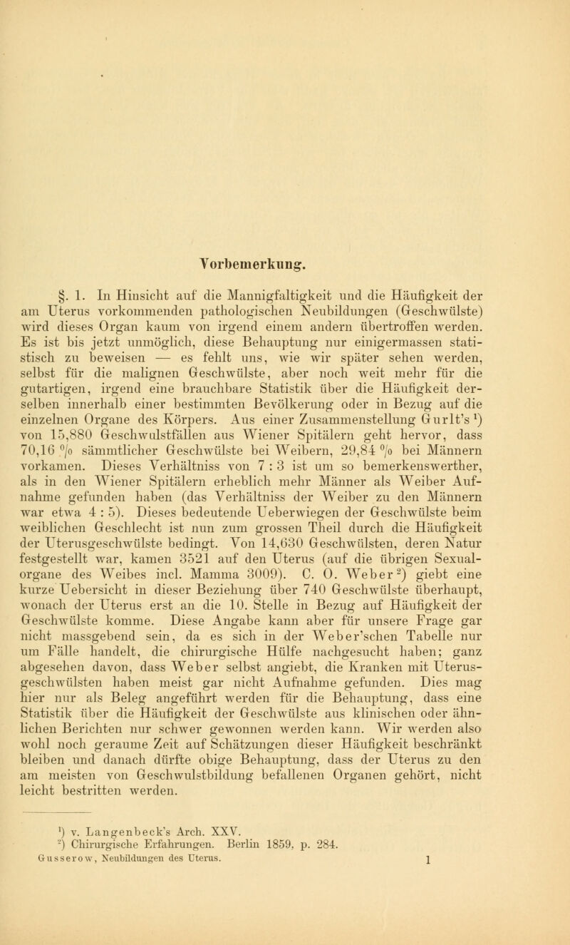 Vorbemerkung. §. 1. In Hinsicht auf die Mannigfaltigkeit und die Häufigkeit der am Uterus vorkommenden pathologischen Neubildungen (Geschwülste) wird dieses Organ kaum von irgend einem andern übertroffen werden. Es ist bis jetzt unmöglich, diese Behauptung nur einigermassen stati- stisch zu beweisen — es fehlt uns, wie wir später sehen werden, selbst für die malignen Geschwülste, aber noch weit mehr für die gutartigen, irgend eine brauchbare Statistik über die Häufigkeit der- selben innerhalb einer bestimmten Bevölkerung oder in Bezug auf die einzelnen Organe des Körpers. Aus einer Zusammenstellung Gurlt's1) von 15,880 Geschwulstfallen aus Wiener Spitälern geht hervor, dass 70,16 °/o sämmtlicher Geschwülste bei Weibern, 29,84 °/o bei Männern vorkamen. Dieses Verhältniss von 7:3 ist um so bemerkenswerther, als in den Wiener Spitälern erheblich mehr Männer als Weiber Auf- nahme gefunden haben (das Verhältniss der Weiber zu den Männern war etwa 4 : 5). Dieses bedeutende Ueberwiegen der Geschwülste beim weiblichen Geschlecht ist nun zum grossen Theil durch die Häufigkeit der Uterusgeschwülste bedingt. Von 14,630 Geschwülsten, deren Natur festgestellt war, kamen 3521 auf den Uterus (auf die übrigen Sexual- organe des Weibes incl. Mamma 3009). C. O. Weber2) giebt eine kurze Uebersicht in dieser Beziehung über 740 Geschwülste überhaupt, wonach der Uterus erst an die 10. Stelle in Bezug auf Häufigkeit der Geschwülste komme. Diese Angabe kann aber für unsere Frage gar nicht massgebend sein, da es sich in der Weber'schen Tabelle nur um Fälle handelt, die chirurgische Hülfe nachgesucht haben; ganz abgesehen davon, dass Weber selbst angiebt, die Kranken mit Uterus- geschwülsten haben meist gar nicht Aufnahme gefunden. Dies mag hier nur als Beleg angeführt werden für die Behauptung, dass eine Statistik über die Häufigkeit der Geschwülste aus klinischen oder ähn- lichen Berichten nur schwer gewonnen werden kann. Wir werden also wohl noch geraume Zeit auf Schätzungen dieser Häufigkeit beschränkt bleiben und danach dürfte obige Behauptung, dass der Uterus zu den am meisten von Geschwulstbildung befallenen Organen gehört, nicht leicht bestritten werden. l) v. Langenbeck's Arch. XXV. -) Chirurgische Erfahrungen. Berlin 1859, p. 284. Gusserow, Neubildungen des Uterus.