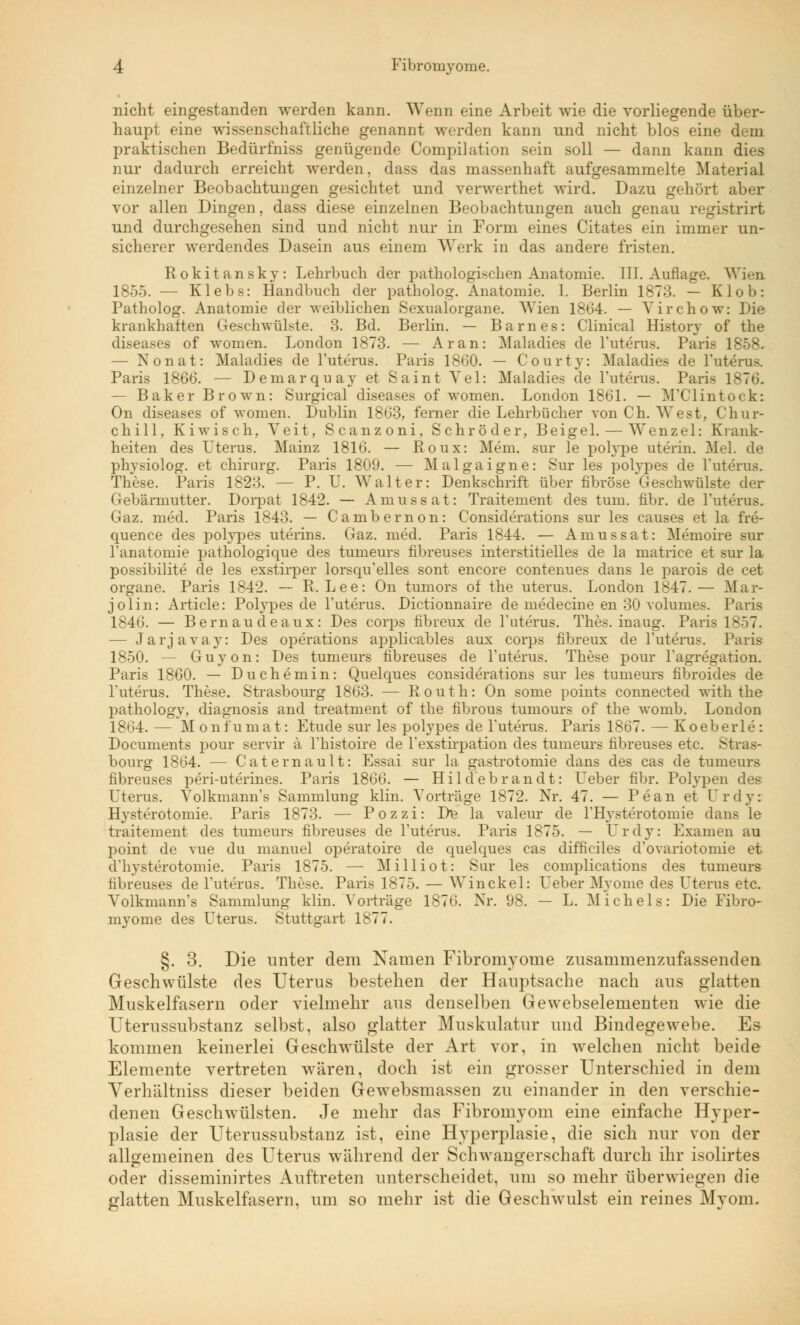 nicht eingestanden werden kann. Wenn eine Arbeit wie die vorliegende über- haupt eine wissenschaftliche genannt werden kann und nicht blos eine dem praktischen Bedürfniss genügende Compilation sein soll — dann kann dies nur dadurch erreicht werden, dass das massenhaft aufgesammelte Material einzelner Beobachtungen gesichtet und verwerthet wird. Dazu gehört aber vor allen Dingen, dass diese einzelnen Beobachtungen auch genau registrirt und durchgesehen sind und nicht nur in Form eines Citates ein immer un- sicherer werdendes Dasein aus einem Werk in das andere fristen. Rokitansky: Lehrbuch der pathologischen Anatomie. III. Auflage. Wien 1855. — Klebs: Handbuch der patholog. Anatomie. 1. Berlin 1873. — Klob: Patholog. Anatomie der weiblichen Sexualorgane. Wien 1864. — Virchow: Die krankhaften Geschwülste. 3. Bd. Berlin. — Barnes: Clinical History of the diseases of women, London 1873. — Ar an: Maladies de Tuterus. Paris 1858. — Nonat: Maladies de Tuterus. Paris 1860. — Courty: Maladies de Tuterus. Paris 1866. — Deinarquay et Saint Vel: Maladies de Tuterus. Paris 1876. — Baker Brown: Surgical diseases of women. London 1861. — M'Clintock: On diseases of women. Dublin 1863, ferner die Lehrbücher von Ch. West, Chur- chill, Kiwisch, Veit, Scanzoni, Schröder, Beigel. — Wenzel: Krank- heiten des Uterus. Mainz 1816. — Roux: Mem. sur le polype uterin. Mel. de physiolog. et Chirurg. Paris 1809. — Malgaigne: Sur les polypes de Tuterus. These. Paris 1823. — P. U. Walter: Denkschrift über fibröse Geschwülste der Gebärmutter. Doi-pat 1842. — Amussat: Traitement des tum. fibr. de Tuterus. Gaz. med. Paris 1843. — Cambernon: Considerations sur les causes et la fre- quence des polypes uterins. Gaz. med. Paris 1844. — Amussat: Memoire sur Tanatomie pathologique des tumeurs fibreuses interstitielles de la matrice et sur la possibilite de les exstirper lorsqu'elles sont encore contenues dans le parois de cet Organe. Paris 1842. — R.Lee: On tumors of the uterus. London 1847.— Mar- jolin: Article: Polypes de Tuterus. Dictionnaire de medecine en 30 volumes. Paris 1846. — Bernaudeaux: Des corps fibreux de Tuterus. Thes. inaug. Paris 1857. — Jarjavay: Des Operations applicables aux corps fibreux de Tuterus. Paris 1850. — Guyon: Des tumeurs fibreuses de Tuterus. These pour Tagregation. Paris 1860. — Duchemin: Quelques considerations sur les tumeurs fibroides de Tuterus. These. Strasbourg 1863. — R o u t h: On some points connected with the pathology, diagnosis and treatment of the fibrous tumours of the womb. London 1864. — Mon f'u mat: Etüde sur les polypes de Tuterus. Paris 1867. — Koeberle : Documents pour servir ä Thistoire de Texstirpation des tumeurs fibreuses etc. Stras- bourg 1864. — Gate mault: Essai sur la gastrotomie dans des cas de tumeurs fibreuses peri-uterines. Paris 1866. — Hildebrandt: Ueber fibr. Polypen des Uterus. Yolkmann's Sammlung klin. Vorträge 1872. Nr. 47. — Pean et CTrdy: Hysterotomie. Paris 1873. — Pozzi: Die la valeur de TTTysterotomie dans le traitement des tumeurs fibreuses de Tuterus. Paris 1875. — Urdy: Examen au point de vue du manuel operatoire de quelques cas difficiles d'ovariotomie et (Hysterotomie. Paris 1875. — Milliot: Sur les complications des tumeurs fibreuses de Tuterus. These. Paris 1875. — Win ekel: Ueber Myome des Uterus etc. VolkmamTs Sammlung klin. Vorträge 1876. Nr. US. — L. Michels: Die Fibro- myome des Uterus. Stuttgart 1877. §. 3. Die unter dem Namen Fibromvome zusammenzufassenden Geschwülste des Uterus bestehen der Hauptsache nach aus glatten Muskelfasern oder vielmehr aus denselben Gewebselementen wie die Uterussubstanz selbst, also glatter Muskulatur und Bindegewebe. Es kommen keinerlei Geschwülste der Art vor, in welchen nicht beide Elemente vertreten wären, doch ist ein grosser Unterschied in dem Verhältniss dieser beiden Gewebsmassen zu einander in den verschie- denen Geschwülsten. Je mehr das Fibromyom eine einfache Hyper- plasie der Uterussubstanz ist, eine Hyperplasie, die sich nur von der allgemeinen des Uterus während der Schwangerschaft durch ihr isolirtes oder disseminirtes Auftreten unterscheidet, um so mehr überwiegen die glatten Muskelfasern, um so mehr ist die Geschwulst ein reines Myom.