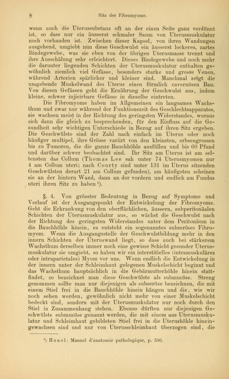 wenn auch die Uterussubstanz oft an der einen Seite ganz verdünnt ist, so dass nur ein äusserst schmaler Saum von Uterusmuskulatur noch vorhanden ist. Zwischen dieser Kapsel, von ihren Wandungen ausgehend, umgiebt nun diese Geschwulst ein äusserst lockeres, zartes Bindegewebe, was sie eben von der übrigen Uterusmasse trennt und ihre Ausschälung sehr erleichtert. Dieses Bindegewebe und noch mehr die darunter liegenden Schichten der Uterusmuskulatur enthalten ge- wöhnlich ziemlich viel Gefässe, besonders starke und grosse Venen, während Arterien spärlicher und kleiner sind. Manchmal zeigt die umgebende Muskelwand des Uterus einen förmlich cavernösen Bau. Von diesen Gefässen geht die Ernährung der Geschwulst aus, indem kleine, schwer injicirbare Gefässe in dieselbe eintreten. Die Fibromyome haben im Allgemeinen ein langsames Wachs- thum und zwar nur während der Funktionszeit des Geschlechtsapparates, sie wachsen meist in der Richtung des geringsten Widerstandes, woraus sich dann die gleich zu besprechenden, für den Einfluss auf die Ge- sundheit sehr wichtigen Unterschiede in Bezug auf ihren Sitz ergeben. Die Geschwülste sind der Zahl nach einfach im Uterus oder noch häufiger multipel, ihre Grösse variirt von den kleinsten, erbsengrossen bis zu Tumoren, die die ganze Bauchhöhle ausfüllen und bis 60 Pfund und darüber schwer beobachtet sind. Ihr Sitz am Uterus ist am sel- tensten das Collum (Thomas Lee sah unter 74 Uterusmyomen nur 4 am Collum uteri; nach Courty sind unter 131 im Uterus sitzenden Geschwülsten derart 21 am Collum gefunden), am häufigsten scheinen sie an der hintern Wand, dann an der vordem und endlich am Fundus uteri ihren Sitz zu haben 1). §. 4. Von grösster Bedeutung in Bezug auf Symptome und Verlauf ist der Ausgangspunkt der Entwickelung der Fibromyome. Geht die Erkrankung von den oberflächlichen, äussern, subperitonäalen Schichten der Uterusmuskulatur aus, so wächst die Geschwulst nach der Richtung des geringsten Widerstandes unter dem Peritonäum in die Bauchhöhle hinein, es entsteht ein sogenanntes subseröses Fibro- myom. Wenn die Ausgangsstelle der Geschwulstbildung mehr in den innern Schichten der Uteruswand liegt, so dass auch bei stärkerem Wachsthum derselben immer noch eine gewisse Schicht gesunder Uterus- muskulatur sie umgiebt, so haben wir ein interstitielles (intramuskuläres oder intraparietales) Myom vor uns. Wenn endlich die Entwickelung in der innern unter der Schleimhaut gelegenen Muskelschicht beginnt und das Wachsthum hauptsächlich in die Gebärmutterhöhle hinein statt- findet, so bezeichnet man diese Geschwülste als submucöse. Streng genommen sollte man nur diejenigen als subseröse bezeichnen, die mit einem Stiel frei in die Bauchhöhle hinein hängen und die, wie wir noch sehen werden, gewöhnlich nicht mehr von einer Muskelschicht bedeckt sind, sondern mit der Uterusmuskulatur nur noch durch den Stiel in Zusammenhang stehen. Ebenso dürften nur diejenigen Ge- schwülste submucöse genannt werden, die mit einem aus Uterusmusku- latur und Schleimhaut gebildeten Stiel frei in die Uterushöhle hinein- gewachsen sind und nur von Uterusschleimhaut überzogen sind, die *) Houel: Manuel d'anatomie pathologique, p. 596.