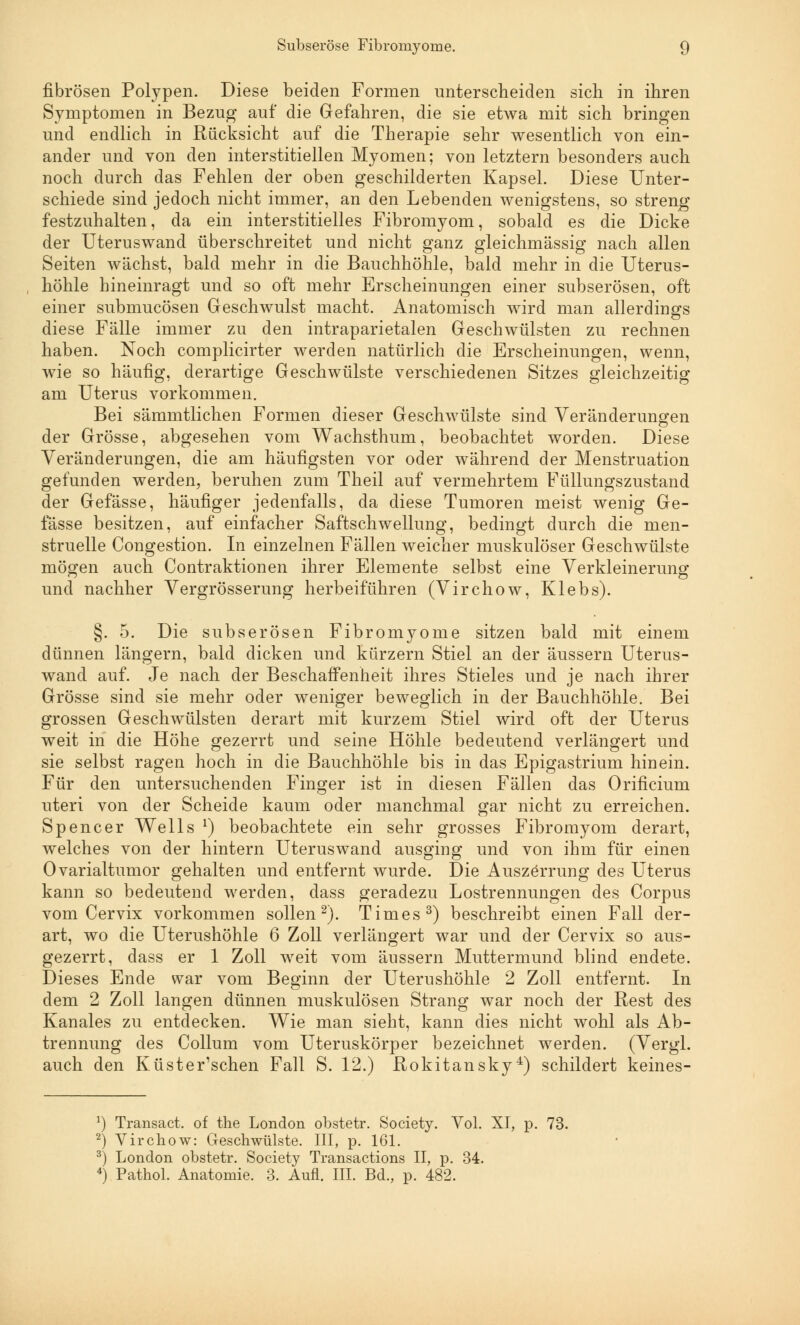 fibrösen Polypen. Diese beiden Formen unterscheiden sich in ihren Symptomen in Bezug auf die Gefahren, die sie etwa mit sich bringen und endlich in Rücksicht auf die Therapie sehr wesentlich von ein- ander und von den interstitiellen Myomen; von letztern besonders auch noch durch das Fehlen der oben geschilderten Kapsel. Diese Unter- schiede sind jedoch nicht immer, an den Lebenden wenigstens, so streng festzuhalten, da ein interstitielles Fibromyom, sobald es die Dicke der Uteruswand überschreitet und nicht ganz gleichmässig nach allen Seiten wächst, bald mehr in die Bauchhöhle, bald mehr in die Uterus- höhle hineinragt und so oft mehr Erscheinungen einer subserösen, oft einer submucösen Geschwulst macht. Anatomisch wird man allerdings diese Fälle immer zu den intraparietalen Geschwülsten zu rechnen haben. Noch complicirter werden natürlich die Erscheinungen, wenn, wie so häufig, derartige Geschwülste verschiedenen Sitzes gleichzeitig am Uteras vorkommen. Bei sämmtlichen Formen dieser Geschwülste sind Veränderungen der Grösse, abgesehen vom Wachsthum, beobachtet worden. Diese Veränderungen, die am häufigsten vor oder während der Menstruation gefunden werden, beruhen zum Theil auf vermehrtem Füllungszustand der Gefässe, häufiger jedenfalls, da diese Tumoren meist wenig Ge- lasse besitzen, auf einfacher Saftschwellung, bedingt durch die men- struelle Congestion. In einzelnen Fällen weicher muskulöser Geschwülste mögen auch Contraktionen ihrer Elemente selbst eine Verkleinerung und nachher Vergrösserung herbeiführen (Virchow, Klebs). §. 5. Die subserösen Fibromyome sitzen bald mit einem dünnen längern, bald dicken und kürzern Stiel an der äussern Uterus- wand auf. Je nach der Beschaffenheit ihres Stieles und je nach ihrer Grösse sind sie mehr oder weniger beweglich in der Bauchhöhle. Bei grossen Geschwülsten derart mit kurzem Stiel wird oft der Uterus weit in die Höhe gezerrt und seine Höhle bedeutend verlängert und sie selbst ragen hoch in die Bauchhöhle bis in das Epigastrium hinein. Für den untersuchenden Finger ist in diesen Fällen das Orificium uteri von der Scheide kaum oder manchmal gar nicht zu erreichen. Spencer Wells l) beobachtete ein sehr grosses Fibromyom derart, welches von der hintern Uteruswand ausging und von ihm für einen Ovarialtumor gehalten und entfernt wurde. Die Auszerrung des Uterus kann so bedeutend werden, dass geradezu Lostrennungen des Corpus vom Cervix vorkommen sollen2). Times3) beschreibt einen Fall der- art, wo die Uterushöhle 6 Zoll verlängert war und der Cervix so aus- gezerrt, dass er 1 Zoll weit vom äussern Muttermund blind endete. Dieses Ende war vom Beginn der Uterushöhle 2 Zoll entfernt. In dem 2 Zoll langen dünnen muskulösen Strang war noch der Rest des Kanales zu entdecken. Wie man sieht, kann dies nicht wohl als Ab- trennung des Collum vom Uteruskörper bezeichnet werden. (Vergl. auch den Küster'schen Fall S. 12.) Rokitansky4) schildert keines- 1) Transact. of the London obstetr. Society. Vol. XI, p. 73. 2) Virchow: Geschwülste. III, p. 161. 3) London obstetr. Society Transactions II, p. 34. 4) Pathol. Anatomie. 3. Aufl. III. Bd., p. 482.