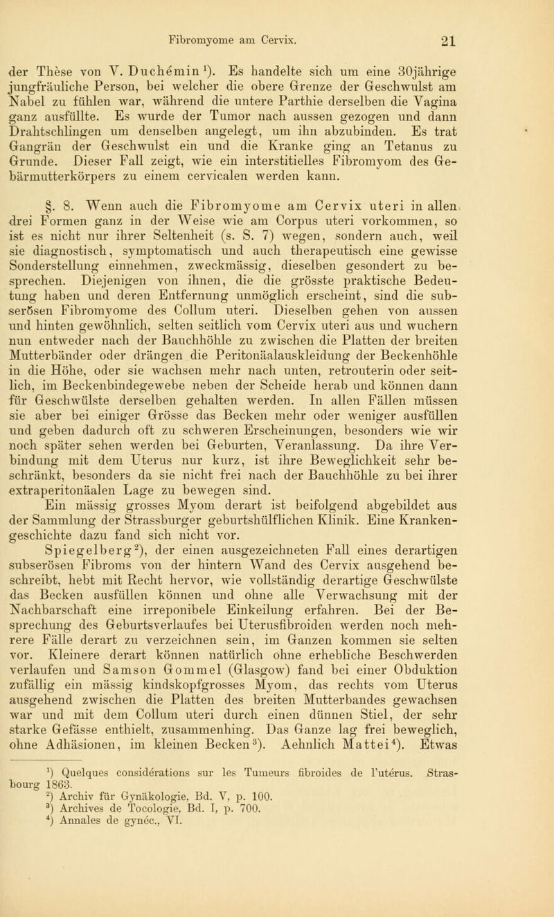 der These von V. Duchemin x). Es handelte sich um eine 30jährige jungfräuliche Person, bei welcher die obere Grenze der Geschwulst am Nabel zu fühlen war, während die untere Parthie derselben die Vagina ganz ausfüllte. Es wurde der Tumor nach aussen gezogen und dann Drahtschlingen um denselben angelegt, um ihn abzubinden. Es trat Gangrän der Geschwulst ein und die Kranke ging an Tetanus zu Grunde. Dieser Fall zeigt, wie ein interstitielles Fibromyom des Ge- bärmutterkörpers zu einem cervicalen werden kann. §. 8. Wenn auch die Fibromyome am Cervix uteri in allen drei Formen ganz in der Weise wie am Corpus uteri vorkommen, so ist es nicht nur ihrer Seltenheit (s. S. 7) wegen, sondern auch, weil sie diagnostisch, symptomatisch und auch therapeutisch eine gewisse Sonderstellung einnehmen, zweckmässig, dieselben gesondert zu be- sprechen. Diejenigen von ihnen, die die grösste praktische Bedeu- tung haben und deren Entfernung unmöglich erscheint, sind die sub- serösen Fibromyome des Collum uteri. Dieselben gehen von aussen und hinten gewöhnlich, selten seitlich vom Cervix uteri aus und wuchern nun entweder nach der Bauchhöhle zu zwischen die Platten der breiten Mutterbänder oder drängen die Peritonäalauskleidung der Beckenhöhle in die Höhe, oder sie wachsen mehr nach unten, retrouterin oder seit- lich, im Beckenbindegewebe neben der Scheide herab und können dann für Geschwülste derselben gehalten werden. In allen Fällen müssen sie aber bei einiger Grösse das Becken mehr oder weniger ausfüllen und geben dadurch oft zu schweren Erscheinungen, besonders wie wir noch später sehen werden bei Geburten, Veranlassung. Da ihre Ver- bindung mit dem Uterus nur kurz, ist ihre Beweglichkeit sehr be- schränkt, besonders da sie nicht frei nach der Bauchhöhle zu bei ihrer extraperitonäalen Lage zu bewegen sind. Ein massig grosses Myom derart ist beifolgend abgebildet aus der Sammlung der Strassburger geburtshülflichen Klinik. Eine Kranken- geschichte dazu fand sich nicht vor. Spiegelberg2), der einen ausgezeichneten Fall eines derartigen subserösen Fibroms von der hintern Wand des Cervix aasgehend be- schreibt, hebt mit Recht hervor, wie vollständig derartige Geschwülste das Becken ausfüllen können und ohne alle Verwachsung mit der Nachbarschaft eine irreponibele Einkeilung erfahren. Bei der Be- sprechung des Geburtsverlaufes bei Uterusfibroiden werden noch meh- rere Fälle derart zu verzeichnen sein, im Ganzen kommen sie selten vor. Kleinere derart können natürlich ohne erhebliche Beschwerden verlaufen und Samson Gommel (Glasgow) fand bei einer Obduktion zufällig ein massig kindskopfgrosses Myom, das rechts vom Uterus ausgehend zwischen die Platten des breiten Mutterbandes gewachsen war und mit dem Collum uteri durch einen dünnen Stiel, der sehr starke Gefässe enthielt, zusammenhing. Das Ganze lag frei beweglich, ohne Adhäsionen, im kleinen Becken3). Aehnlich Matt ei4). Etwas *) Quelques considerations sur les Tumeurs fibroides de l'uterus. Stras- bourg 1863. 2) Archiv für Gynäkologie, Bd. V, p. 100. 3) Archives de Tocologie, Bd. I, p. 700. 4) Annales de gynec., VI.