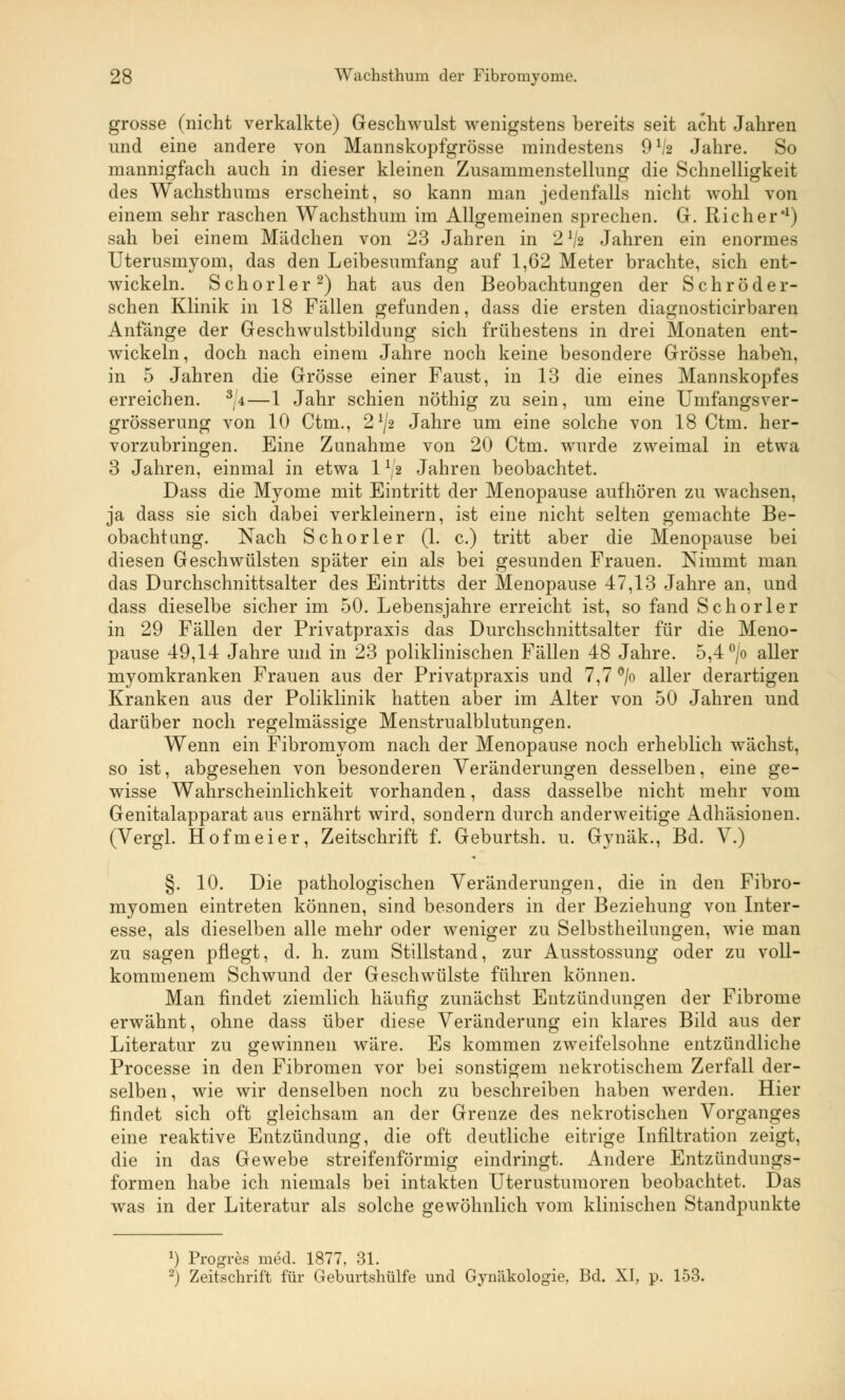 grosse (nicht verkalkte) Geschwulst wenigstens bereits seit acht Jahren und eine andere von Mannskopfgrösse mindestens 9lh Jahre. So mannigfach auch in dieser kleinen Zusammenstellung die Schnelligkeit des Wachsthums erscheint, so kann man jedenfalls nicht wohl von einem sehr raschen Wachsthum im Allgemeinen sprechen. G. Rieh er*1) sah bei einem Mädchen von 23 Jahren in 21/« Jahren ein enormes Uterusmyom, das den Leibesumfang auf 1,62 Meter brachte, sich ent- wickeln. Schorler2) hat aus den Beobachtungen der Schröder- schen Klinik in 18 Fällen gefunden, dass die ersten diagnosticirbaren Anfänge der Geschwulstbildung sich frühestens in drei Monaten ent- wickeln, doch nach einem Jahre noch keine besondere Grösse habeli, in 5 Jahren die Grösse einer Faust, in 13 die eines Mannskopfes erreichen. 3/4—1 Jahr schien nöthig zu sein, um eine Umfangsver- grösserung von 10 Ctm., 21/» Jahre um eine solche von 18 Ctm. her- vorzubringen. Eine Zunahme von 20 Ctm. wurde zweimal in etwa 3 Jahren, einmal in etwa 11I2 Jahren beobachtet. Dass die Myome mit Eintritt der Menopause aufhören zu wachsen, ja dass sie sich dabei verkleinern, ist eine nicht selten gemachte Be- obachtung. Nach Schorler (1. c.) tritt aber die Menopause bei diesen Geschwülsten später ein als bei gesunden Frauen. Nimmt man das Durchschnittsalter des Eintritts der Menopause 47,13 Jahre an, und dass dieselbe sicher im 50. Lebensjahre erreicht ist, so fand Schorler in 29 Fällen der Privatpraxis das Durchschnittsalter für die Meno- pause 49,14 Jahre und in 23 poliklinischen Fällen 48 Jahre. 5,4 °/o aller myomkranken Frauen aus der Privatpraxis und 7,7 °/o aller derartigen Kranken aus der Poliklinik hatten aber im Alter von 50 Jahren und darüber noch regelmässige Menstrualblutungen. Wenn ein Fibromyom nach der Menopause noch erheblich wächst, so ist, abgesehen von besonderen Veränderungen desselben, eine ge- wisse Wahrscheinlichkeit vorhanden, dass dasselbe nicht mehr vom Genitalapparat aus ernährt wird, sondern durch anderweitige Adhäsionen. (Vergl. Hofmeier, Zeitschrift f. Geburtsh. u. Gynäk., Bd. V.) §. 10. Die pathologischen Veränderungen, die in den Fibro- myomen eintreten können, sind besonders in der Beziehung von Inter- esse, als dieselben alle mehr oder weniger zu Selbstheilungen, wie man zu sagen pflegt, d. h. zum Stillstand, zur Ausstossung oder zu voll- kommenem Schwund der Geschwülste führen können. Man findet ziemlich häufig zunächst Entzündungen der Fibrome erwähnt, ohne dass über diese Veränderung ein klares Bild aus der Literatur zu gewinnen wäre. Es kommen zweifelsohne entzündliche Processe in den Fibromen vor bei sonstigem nekrotischem Zerfall der- selben, wie wir denselben noch zu beschreiben haben werden. Hier findet sich oft gleichsam an der Grenze des nekrotischen Vorganges eine reaktive Entzündung, die oft deutliche eitrige Infiltration zeigt, die in das Gewebe streifenförmig eindringt. Andere Entzündungs- formen habe ich niemals bei intakten Uterustumoren beobachtet. Das was in der Literatur als solche gewöhnlich vom klinischen Standpunkte a) Progres med. 1877, 31. 2) Zeitschrift für Geburtshülfe und Gynäkologie, Bd. XI, p. 153.