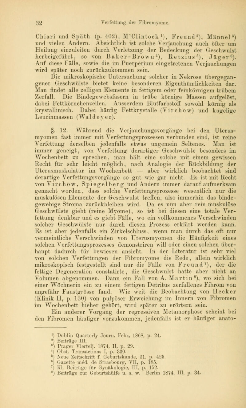 Chiari und Späth (p. 402), M'Clintock x), Freund2), Männel3) und vielen Andern. Absichtlich ist solche Verjauchung auch öfter um Heilung einzuleiten durch Verletzung der Bedeckung der Geschwulst herbeigeführt, so von Baker-Brown4), Retzius5), Jäger6). Auf diese Fälle, sowie die im Puerperium eingetretenen Verjauchungen wird später noch zurückzukommen sein. Die mikroskopische Untersuchung solcher in Nekrose übergegan- gener Geschwülste bietet keine besonderen Eigentümlichkeiten dar. Man findet alle zelligen Elemente in fettigem oder feinkörnigem trübem Zerfall. Die Bindegewebsfasern in trübe körnige Massen aufgelöst, dabei Fettkörnchenzellen. Ausserdem Blutfarbstoff sowohl körnig als krystallinisch. Dabei häufig Fettkrystalle (Virchow) und kugelige Leucinmassen (Waldeyer). §. 12. Während die Verjauchungsvorgänge bei den Uterus- myomen fast immer mit Verfettungsprozessen verbunden sind, ist reine Verfettung derselben jedenfalls etwas ungemein Seltenes. Man ist immer geneigt, von Verfettung derartiger Geschwülste besonders im Wochenbett zu sprechen, man hält eine solche mit einem gewissen Recht für sehr leicht möglich, nach Analogie der Rückbildung der Uterusmuskulatur im Wochenbett — aber wirklich beobachtet sind derartige Verfettungsvorgänge so gut wie gar nicht. Es ist mit Recht von Virchow, Spiegelberg und Andern immer darauf aufmerksam gemacht worden, dass solche Verfettungsprozesse wesentlich nur die muskulösen Elemente der Geschwulst treffen, also immerhin das binde- gewebige Stroma zurückbleiben wird. Da es nun aber rein muskulöse Geschwülste giebt (reine Myome), so ist bei diesen eine totale Ver- fettung denkbar und es giebt Fälle, wo ein vollkommenes Verschwinden solcher Geschwülste nur durch diesen Prozess erklärt werden kann. Es ist aber jedenfalls ein Zirkelschluss, wenn man durch das oft nur vermeintliche Verschwinden von Uterusmyomen die Häufigkeit eines solchen Verfettungsprozesses demonstriren will oder einen solchen über- haupt dadurch für bewiesen ansieht. In der Literatur ist sehr viel von solchen Verfettungen der Fibromyome die Rede, allein wirklich mikroskopisch festgestellt sind nur die Fälle von Freund7), der die fettige Degeneration constatirte, die Geschwulst hatte aber nicht an Volumen abgenommen. Dann ein Fall von A. Martin8), wo sich bei einer Wöchnerin ein zu einem fettigen Detritus zerfallenes Fibrom von ungefähr Faustgrösse fand. Wie weit die Beobachtung von Heck er (Klinik II, p. 130) von pulpöser Erweichung im Innern von Fibromen im Wochenbett hieher gehört, wird später zu erörtern sein. Ein anderer Vorgang der regressiven Metamorphose scheint bei den Fibromen häufiger vorzukommen, jedenfalls ist er häufiger anato- J) Dublin Quarterly Journ. Febr. 1868, p. 24. 2) Beiträge ITI. n Prager Viertelj. 1874, II, p. 29. 4j Obst. Transactions I, p. 330. 5) Neue Zeitschrift f. Geburtskunde, 31, p. 425. i Gazette med. de Strasbourg, VII, p. 185. 7) Kl. Beiträge für Gynäkologie, III, p. 152. 8) Beiträge zur Geburtshülfe u. s. w. Berlin 1874, III, p. 34.