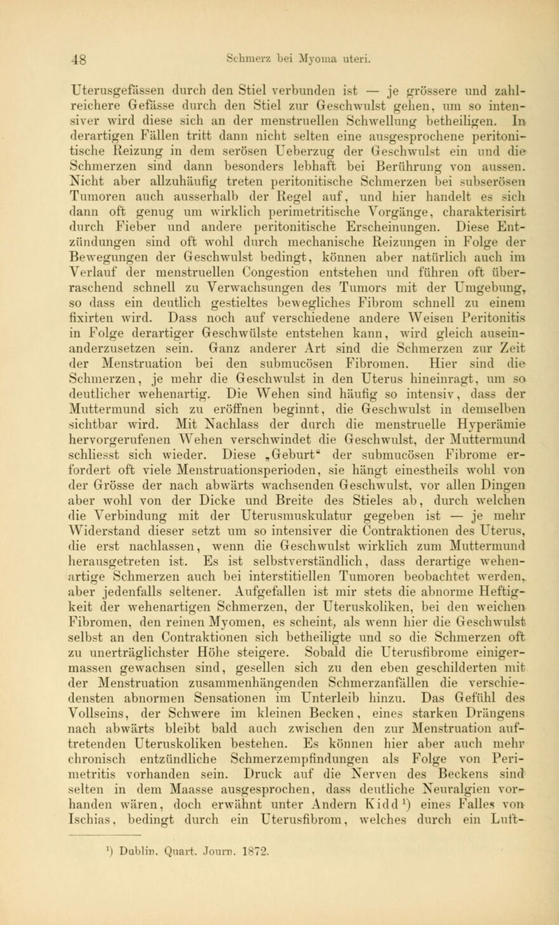 Uterusgefässen durch den Stiel verbunden ist — je grössere und zahl- reichere Gefässe durch den Stiel zur Geschwillst gehen, um so inten- siver wird diese sich an der menstruellen Schwellung betheiligen. In derartigen Fällen tritt dann nicht selten eine ausgesprochene peritoni- tische Reizung in dem serösen Ueberzug der Geschwulst ein und die Schmerzen sind dann besonders lebhaft bei Berührung von aussen. Nicht aber allzuhäufig treten peritonitische Schmerzen bei subserösen Tumoren auch ausserhalb der Regel auf, und hier handelt es sich dann oft genug um wirklich perimetritische Vorgänge, charakterisirt durch Fieber und andere peritonitische Erscheinungen. Diese Ent- zündungen sind oft wohl durch mechanische Reizungen in Folge der Bewegungen der Geschwulst bedingt, können aber natürlich auch im Verlauf der menstruellen Congestion entstehen und führen oft über- raschend schnell zu Verwachsungen des Tumors mit der Umgebung, so dass ein deutlich gestieltes bewegliches Fibrom schnell zu einem fixirten wird. Dass noch auf verschiedene andere Weisen Peritonitis in Folge derartiger Geschwülste entstehen kann, wird gleich ausein- anderzusetzen sein. Ganz anderer Art sind die Schmerzen zur Zeit der Menstruation bei den submucösen Fibromen. Hier sind die Schmerzen, je mehr die Geschwulst in den Uterus hineinragt, um so deutlicher wehenartig. Die Wehen sind häufig so intensiv, dass der Muttermund sich zu eröffnen beginnt, die Geschwulst in demselben sichtbar wird. Mit Nachlass der durch die menstruelle Hyperämie hervorgerufenen Wehen verschwindet die Geschwulst, der Muttermund schliesst sich wieder. Diese „Geburt der submucösen Fibrome er- fordert oft viele Menstruationsperioden, sie hängt einestheils wohl von der Grösse der nach abwärts wachsenden Geschwulst, vor allen Dingen aber wohl von der Dicke und Breite des Stieles ab, durch welchen die Verbindung mit der Uterusmuskulatur gegeben ist — je mehr Widerstand dieser setzt um so intensiver die Contraktionen des Uterus, die erst nachlassen, wenn die Geschwulst wirklich zum Muttermund herausgetreten ist. Es ist selbstverständlich, dass derartige wehen- artige Schmerzen auch bei interstitiellen Tumoren beobachtet werden. aber jedenfalls seltener. Aufgefallen ist mir stets die abnorme Heftig- keit der wehenartigen Schmerzen, der Uteruskoliken, bei den weichen Fibromen, den reinen Myomen, es scheint, als wenn hier die Geschwulst selbst an den Contraktionen sich betheiligte und so die Schmerzen oft zu unerträglichster Höhe steigere. Sobald die Uterusfibrome einiger- massen gewachsen sind, gesellen sich zu den eben geschilderten mit der Menstruation zusammenhängenden Schmerzanfällen die verschie- densten abnormen Sensationen im Unterleib hinzu. Das Gefühl des Vollseins, der Schwere im kleinen Becken, eines starken Drängens nach abwärts bleibt bald auch zwischen den zur Menstruation auf- tretenden Uteruskoliken bestehen. Es können hier aber auch mehr chronisch entzündliche Schmerzempfindungen als Folge von Peri- metritis vorhanden sein. Druck auf die Nerven des Beckens sind selten in dem Maasse ausgesprochen, dass deutliche Neuralgien vor- handen wären, doch erwähnt unter Andern Kidd1) eines Falles von Ischias, bedingt durch ein Uterusfibrom, welches durch ein Luft- l) Dublin. Quart. Joura. 1872.