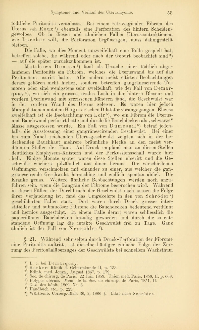 tödtliche Peritonitis veranlasst. Bei einem retrovaginalen Fibrom des Uterus sah Roux1) ebenfalls eine Perforation des hintern Scheiden- gewölbes. Ob in diesen und ähnlichen Fällen Uteruscontraktionen, wie Larcher will, die Perforation begünstigen, muss dahingestellt bleiben. Die Fälle, wo dies Moment unzweifelhaft eine Rolle gespielt hat, betreffen solche, die während oder nach der Geburt beobachtet sind 2) — auf die später zurückzukommen ist. Matthews Duncan3) fand als Ursache einer tödtlich abge- laufenen Peritonitis ein Fibrom, welches die Uteruswand bis auf das Peritonäum usurirt hatte. Alle andern meist citirten Beobachtungen derart gehören nicht hieher, sondern betreffen gangränescirende Tu- moren oder sind wenigstens sehr zweifelhaft, wie der Fall von Demar- quay4), wo sich ein grosses, ovales Loch in der hintern Blasen- und vordem Uterin wand mit zerrissenen Rändern fand, die Geschwulst war in der vordem Wand des Uterus gelegen. Es waren hier jedoch Manipulationen mit dem Huguier'schen Diktator vorangegangen. Ebenso zweifelhaft ist die Beobachtung von Loir5), wo ein Fibrom die Uterus- und Bauchwand perforirt hatte und durch die Bauchdecken als „schwarze Masse ausgestossen wurde. Ein Fall von Dumesnil6) betraf jeden- falls die Ausstossung einer gangränescirenclen Geschwulst. Bei einer bis zum Nabel reichenden Uterusgeschwulst zeigten sich in der be- deckenden Bauchhaut mehrere bräunliche Flecke an den meist ver- dünnten Stellen der Haut. Auf Druck empfand man an diesen Stellen deutliches Emphysem-Knistem und der Perkussionsschall wurde hier hell. Einige Monate später waren diese Stellen ulcerirt und die Ge- schwulst wucherte pilzähnlich aus ihnen heraus. Die verschiedenen Oeffnungen verschmolzen mit einander zu einer, aus welcher die gan- gränescirende Geschwulst heraushing und endlich spontan abfiel. Die Kranke genas. Weitere ähnliche Beobachtungen werden noch anzu- führen sein, wenn die Gangrän der Fibrome besprochen wird. Während in diesen Fällen der Durchbruch der Geschwulst nach aussen die Folge ihrer Verjauchung ist, fand das Umgekehrte in den von Schröder7) geschilderten Fällen statt. Dort waren durch Druck grosser inter- stitieller und submucöser Fibrome die Bauchdecken bedeutend verdünnt und herniös ausgestülpt. In einem Falle derart waren schliesslich die papierdünnen Bauchdecken brandig geworden und durch die so ent- standene Oeffnuug lag die intakte Geschwulst frei zu Tage. Ganz ähnlich ist der Fall von Neuschier8). §. 21. Während sehr selten durch Druck-Perforation der Fibrome eine Peritonitis auftritt, ist dieselbe häufiger einfache Folge der Zer- rung des Peritonäalüberzuges der Geschwülste bei schnellem Wachsthum ') L. c. bei Demarquay. -) Heck er: Klinik d. Geburtskunde II, p. 133. 3) Edinb. med. Journ., August 1867, p. 179. 4) Soc. de Chirurg, de Paris. 22 Juin 1859. Union med. Paris, 1859, II, p. 609. 5) Polypes uterins. Mem. de la Soc. de chirurg. de Paris, 1851, II. 6) Gaz. des höpit. 1869, Nr. 6. 7) Handbuch etc., p. 223. 8) Württemb. Corresp.-Blatt 36, 2, 1866 f- Citat nach Schröder.