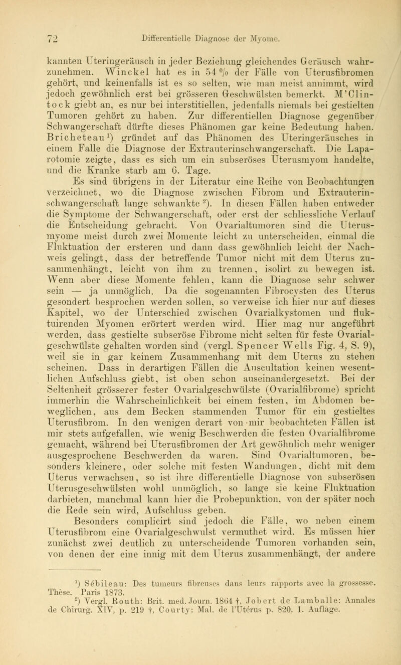 kannten Uteringeräusch in jeder Beziehung gleichendes Geräusch wahr- zunehmen. Winckel hat es in 54°/o der Fälle von Uterusfibromen gehört, und keinenfalls ist es so selten, wie man meist annimmt, wird jedoch gewöhnlich erst bei grösseren Geschwülsten bemerkt. M?Clin- tock giebt an, es nur bei interstitiellen, jedenfalls niemals bei gestielten Tumoren gehört zu haben. Zur differentiellen Diagnose gegenüber Schwangerschaft dürfte dieses Phänomen gar keine Bedeutung haben. Bricheteau1) gründet auf das Phänomen des Uteringeräusches in einem Falle die Diagnose der Extrauterinschwangerschaft. Die Lapa- rotomie zeigte, dass es sich um ein subseröses Uterusmyom handelte, und die Kranke starb am 6. Tage. Es sind übrigens in der Literatur eine Reihe von Beobachtungen verzeichnet, wo die Diagnose zwischen Fibrom und Extrauterin- schwangerschaft lange schwankte 2). In diesen Fällen haben entweder die Symptome der Schwangerschaft, oder erst der schliessliche Verlauf die Entscheidung gebracht. Von Ovarialtumoren sind die Uterus- myome meist durch zwei Momente leicht zu unterscheiden, einmal die Fluktuation der ersteren und dann dass gewöhnlich leicht der Nach- weis gelingt, dass der betreffende Tumor nicht mit dem Uterus zu- sammenhängt, leicht von ihm zu trennen, isolirt zu bewegen ist. Wenn aber diese Momente fehlen, kann die Diagnose sehr schwer sein — ja unmöglich. Da die sogenannten Fibrocysten des Uterus gesondert besprochen wrerden sollen, so verweise ich hier nur auf dieses Kapitel, wo der Unterschied zwischen Ovarialkystomen und fluk- tuirenden Myomen erörtert werden wird. Hier mag nur angeführt werden, dass gestielte subseröse Fibrome nicht selten für feste Ovarial- geschwülste gehalten worden sind (vergl. Spencer Wells Fig. 4, S. 9), weil sie in gar keinem Zusammenhang mit dem Uterus zu stehen scheinen. Dass in derartigen Fällen die Anscultation keinen wesent- lichen Aufschluss giebt, ist oben schon auseinandergesetzt. Bei der Seltenheit grösserer fester Ovarialgeschwülste (Ovarialfibrome) spricht immerhin die Wahrscheinlichkeit bei einem festen, im Abdomen be- weglichen, aus dem Becken stammenden Tumor für ein gestieltes Uterusfibrom. In den wenigen derart von mir beobachteten Fällen ist mir stets aufgefallen, wie wenig Beschwerden die festen Ovarialfibrome gemacht, während bei Uterusfibromen der Art gewöhnlich mehr weniger ausgesprochene Beschwerden da waren. Sind Ovarialtumoren, be- sonders kleinere, oder solche mit festen Wandungen. dicht mit dem Uterus verwachsen, so ist ihre differentielle Diagnose von subserösen Uterusgeschwülsten wohl unmöglich, so lange sie keine Fluktuation darbieten, manchmal kann hier die Probepunktion, von der später noch die Rede sein wird, Aufschluss geben. Besonders complicirt sind jedoch die Fälle, wo neben einem Uterusfibrom eine Ovarialgeschwulst vermuthet wird. Es müssen hier zunächst zwei deutlich zu unterscheidende Tumoren vorhanden sein, von denen der eine innig mit dem Uterus zusammenhängt, der andere 5) Sebileau: Des tumeurs fibreuses (Luis Leura rapports avec La gro . These. Paris 1873. 2) Vergl. Routh: Brit, med. Journ. 18t>4 f. Jobert de Lamballe: Annales