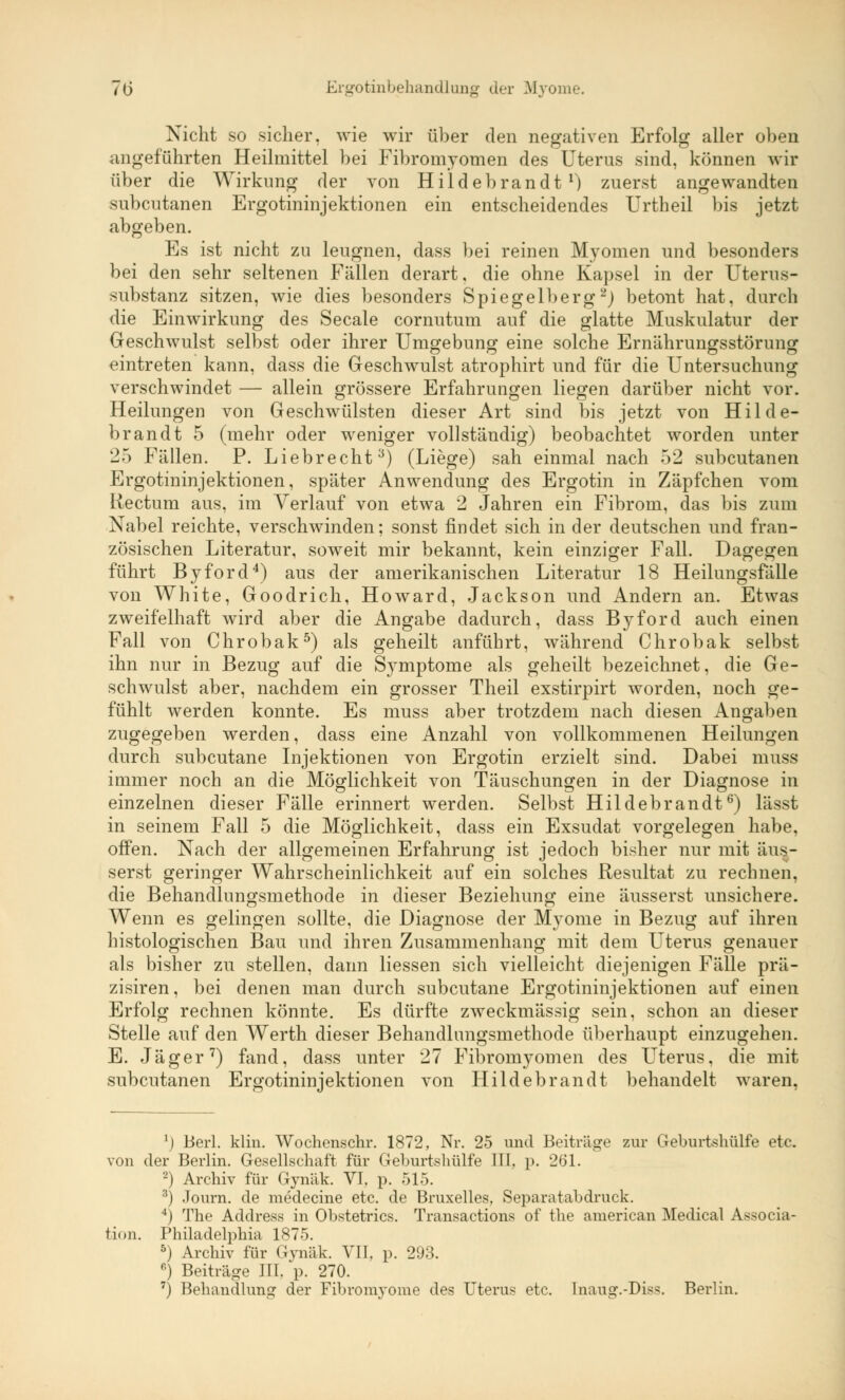 Nicht so sicher, wie wir über den negativen Erfolg aller oben angeführten Heilmittel bei Fibromyomen des Uterus sind, können wir über die Wirkung der von Hildebrandt1) zuerst angewandten subcutanen Ergotininjektionen ein entscheidendes Urtheil bis jetzt abgeben. Es ist nicht zu leugnen, dass bei reinen Myomen und besonders bei den sehr seltenen Fällen derart, die ohne Kapsel in der Uterus- substanz sitzen, wie dies besonders Spiegelberg2) betont hat, durch die Einwirkung des Seeale cornutum auf die glatte Muskulatur der Geschwulst selbst oder ihrer Umgebung eine solche Ernährungsstörung eintreten kann, dass die Geschwulst atrophirt und für die Untersuchung verschwindet — allein grössere Erfahrungen liegen darüber nicht vor. Heilungen von Geschwülsten dieser Art sind bis jetzt von Hilde- brandt 5 (mehr oder weniger vollständig) beobachtet worden unter 25 Fällen. P. Liebrecht3) (Liege) sah einmal nach 52 subcutanen Ergotininjektionen, später Anwendung des Ergotin in Zäpfchen vom Rectum aus, im Verlauf von etwa 2 Jahren ein Fibrom, das bis zum Nabel reichte, verschwinden; sonst findet sich in der deutschen und fran- zösischen Literatur, soweit mir bekannt, kein einziger Fall. Dagegen führt Byford4) aus der amerikanischen Literatur 18 Heilungsfälle von White, Goodrich, Howard, Jackson und Andern an. Etwas zweifelhaft wird aber die Angabe dadurch, dass Byford auch einen Fall von Chrobak5) als geheilt anführt, während Chrobak selbst ihn nur in Bezug auf die Symptome als geheilt bezeichnet, die Ge- schwulst aber, nachdem ein grosser Theil exstirpirt worden, noch ge- fühlt werden konnte. Es muss aber trotzdem nach diesen Angaben zugegeben werden, dass eine Anzahl von vollkommenen Heilungen durch subcutane Injektionen von Ergotin erzielt sind. Dabei muss immer noch an die Möglichkeit von Täuschungen in der Diagnose in einzelnen dieser Fälle erinnert werden. Selbst Hildebrandt6) lässt in seinem Fall 5 die Möglichkeit, dass ein Exsudat vorgelegen habe, offen. Nach der allgemeinen Erfahrung ist jedoch bisher nur mit äus- serst geringer Wahrscheinlichkeit auf ein solches Resultat zu rechnen, die Behandlungsmethode in dieser Beziehung eine äusserst unsichere. Wenn es gelingen sollte, die Diagnose der Myome in Bezug auf ihren histologischen Bau und ihren Zusammenhang mit dem Uterus genauer als bisher zu stellen, dann Hessen sich vielleicht diejenigen Fälle prä- zisiren, bei denen man durch subcutane Ergotininjektionen auf einen Erfolg rechnen könnte. Es dürfte zweckmässig sein, schon an dieser Stelle auf den Werth dieser Behandlungsmethode überhaupt einzugehen. E. Jäger7) fand, dass unter 27 Fibromyomen des Uterus, die mit subcutanen Ergotininjektionen von Hildebrandt behandelt waren, *) Berl. Min. Wochenschr. 1872, Nr. 25 und Beiträge zur Geburtshülfe etc. von der Berlin. Gesellschaft für Geburtshülfe III. p. 261. 2) Archiv für Gyniik. VI. p. 515. 3) Journ. de medecine etc. de Bruxelles. Separatabdruck. 4) The Address in Obstetrics. Transactions of the american Medical Associa- tion. Philadelphia 1875. 5) Archiv für Gynäk. VII. p. 293. 6) Beiträge III. p. 270.