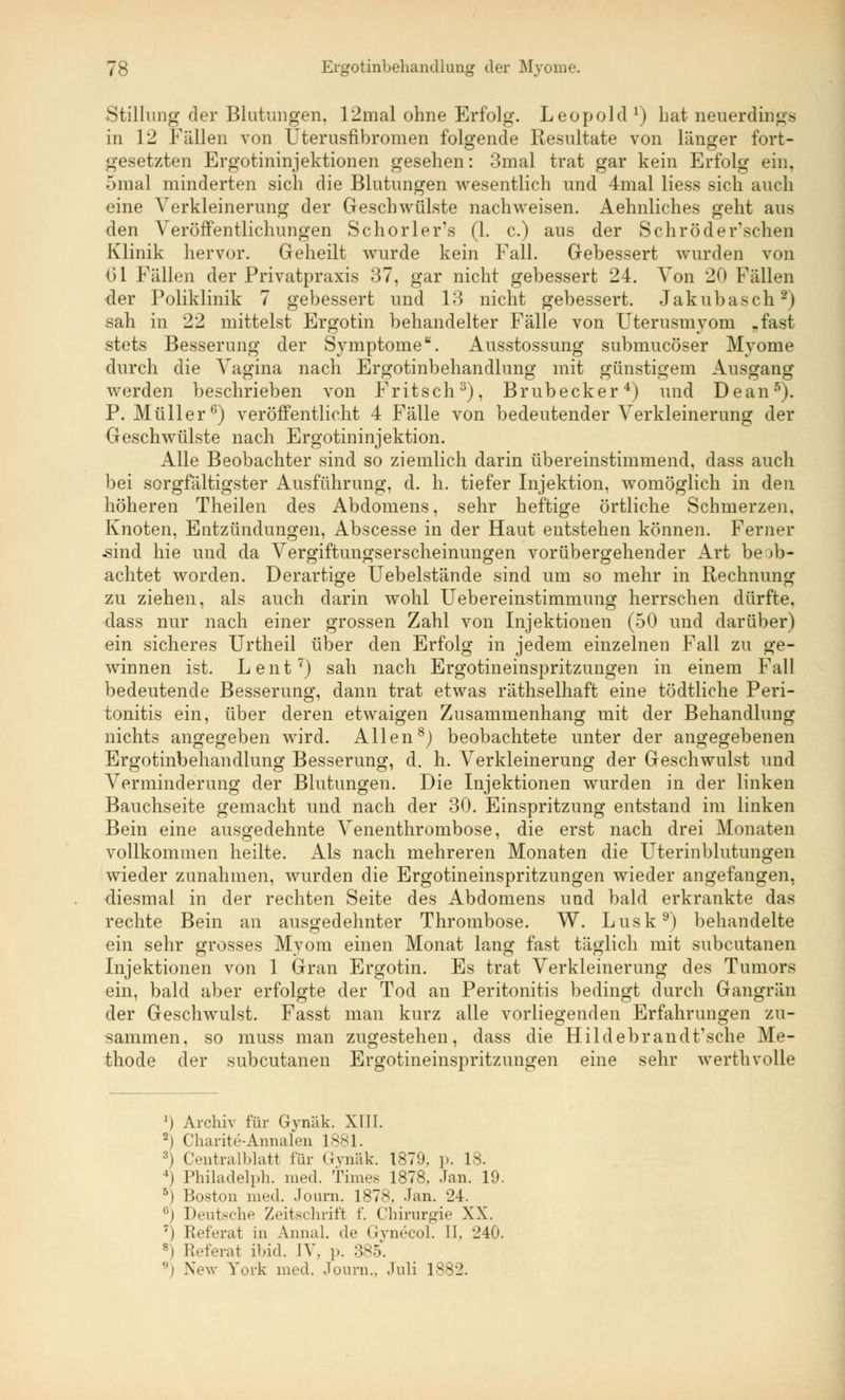Stillung der Blutungen, 12mal ohne Erfolg. Leopold !) Lat neuerdings in 12 Fällen von Uterusfibromen folgende Resultate von länger fort- gesetzten Ergotininjektionen gesehen: 3mal trat gar kein Erfolg ein, 5mal minderten sich die Blutungen wesentlich und 4mal Hess sich auch eine Verkleinerung der Geschwülste nachweisen. Aehnliches geht aus den Veröffentlichungen Schorlers (1. c.) aus der Sehr öd ersehen Klinik hervor. Geheilt wurde kein Fall. Gebessert wurden von 61 Fällen der Privatpraxis 37, gar nicht gebessert 24. Von 20 Fällen der Poliklinik 7 gebessert und 13 nicht gebessert. Jakubasch2) sah in 22 mittelst Ergotin behandelter Fälle von Uterusmyoni „fast stets Besserung der Symptome. Ausstossung submueöser Myome durch die Vagina nach Ergotinbehandlung mit günstigem Ausgang werden beschrieben von Fritsch3), Brubecker4) und Dean5). P.Müller6) veröffentlicht 4 Fälle von bedeutender Verkleinerung der Geschwülste nach Ergotininjektion. Alle Beobachter sind so ziemlich darin übereinstimmend, dass auch bei sorgfältigster Ausführung, d. h. tiefer Injektion, womöglich in den höheren Theilen des Abdomens, sehr heftige örtliche Schmerzen. Knoten, Entzündungen, Abscesse in der Haut entstehen können. Ferner •sind hie und da Vergiftungserscheinungen vorübergehender Art beob- achtet worden. Derartige Uebelstände sind um so mehr in Rechnung zu ziehen, als auch darin wohl Uebereinstimmung herrschen dürfte, dass nur nach einer grossen Zahl von Injektionen (50 und darüber) ein sicheres Urtheil über den Erfolg in jedem einzelnen Fall zu ge- winnen ist. Lent7) sah nach Ergotineinspritzungen in einem Fall bedeutende Besserung, dann trat etwas räthselhaft eine tödtliche Peri- tonitis ein, über deren etwaigen Zusammenhang mit der Behandlung nichts angegeben wird. Allen8) beobachtete unter der angegebenen Ergotinbehandlung Besserung, d. h. Verkleinerung der Geschwulst und Verminderung der Blutungen. Die Injektionen wurden in der linken Bauchseite gemacht und nach der 30. Einspritzung entstand im linken Bein eine ausgedehnte Venenthrombose, die erst nach drei Monaten vollkommen heilte. Als nach mehreren Monaten die Uterinblutungen wieder zunahmen, wurden die Ergotineinspritzungen wieder angefangen, diesmal in der rechten Seite des Abdomens und bald erkrankte das rechte Bein an ausgedehnter Thrombose. W. Lusk9) behandelte ein sehr grosses Mvom einen Monat lang fast täglich mit subcutanen &.. ~~ j „— ~ ~~ -_ —o Injektionen von 1 Gran Ergotin. Es trat Verkleinerung des Tumors ein, bald aber erfolgte der Tod an Peritonitis bedingt durch Gangrän der Geschwulst. Fasst man kurz alle vorliegenden Erfahrungen zu- sammen, so muss man zugestehen, dass die Hildebrandt'sche Me- thode der subcutanen Ergotineinspritzungen eine sehr werthvolle J) Archiv für Gynäk. XIII. 2) Ckarite-Annalen 1881. ;!i Ceiitralblatt für Gynäk. 1879. p. 18. *) Philadelph. med. Times 1878. Jan. 19. 5) Boston med. Journ. 1878, Jan. 24. G) Deutsche Zeitschrift f. Chirurgie XX. ') Referat in Annal. de Gynecol. II. 240. s) Referat ibid. IV, p. 385. fl) New York med. Journ., Juli 1882.