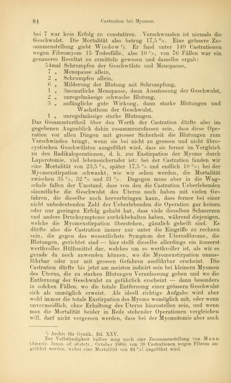 bei 7 war kein Erfolg zu constatiren. Verschwunden ist niemals die- Geschwulst. Die Mortalität also betrug 17,5 °/o. Eine grössere Zu- sammenstellung giebt Wiedow1). Er fand unter 149 Cassationen wegen Fibromyom 15 Todesfalle, also 10 °jo, von 7o' Fällen war ein. genaueres Resultat zu ermitteln gewesen und dasselbe ergab: 54mal Schrumpfen der Geschwülste und Menopause, 7 „ Menopause allein, - „ Schrumpfen allein, <) „ Milderung der Blutung mit Schrumpfung, 1 „ 3monatliche Menopause, dann Ausstossung der Geschwulst, - „ unregelmässige schwache Blutung, •'! „ anfängliche gute Wirkung, dann starke Blutungen und Wachsthum der Geschwulst, 1 j, unregelmässige starke Blutungen. Das Gesammturtheil über den Werth der Castration dürfte also im gegebenen Augenblick dahin zusammenzufassen sein, dass diese Ope- ration vor allen Dingen mit grosser Sicherheit die Blutungen zum Verschwinden bringt, wenn sie bei nicht zu grossen und nicht fibro- cystischen Geschwülsten ausgeführt wird, dass sie ferner im Vergleich zu den Radikaloperationen, d. h. zur Exstirpation der Myome durch Laparotomie, viel lebenssichernder ist: bei der Castration fanden wir eine Mortalität von 23,5 °o, später 17,5 °/o und endlich 10°/o; beider Myom exstirpation schwankt, wie wir sehen werden, die Mortalität zwischen 35 °o, 32 °/o und 31 no. Dagegen muss aber in die Wag- schale fallen der Umstand, dass von den die Castration TJeberlebenden sämmtliche die Geschwulst des Uterus noch haben mit vielen Ge- fahren, die dieselbe noch hervorbringen kann, dass ferner bei einer nicht unbedeutenden Zahl der Ueberlebenden die Operation gar keinen oder nur geringen Erfolg gehabt hat, dass viele dieselben Schmerzen und andere Drucksymptome zurückbehalten haben, während diejenigen, welche die Myom exstirpation überstehen, gänzlich geheilt sind. Es; dürfte also die Castration immer nur unter die Eingriffe zu rechnen sein, die gegen das wesentlichste Symptom der Uterusfibrome, die Blutungen, gerichtet sind — hier stellt dieselbe allerdings ein äusserst werthvolles Hülfsmittel dar. welches um so werthvoller ist, als wir es gerade da noch anwenden können, wo die Myomexstirpation unaus- führbar oder nur mit grossen Gefahren ausführbar erscheint. Die Kastration dürfte bis jetzt am meisten indicirt sein bei kleinern Myomen des Uterus, die zu starken Blutungen Veranlassung geben und wo die Entfernung der Geschwulst zu gel ährlich erscheint — dann besonders in solchen Fällen, wo die totale Entfernung einer grössern Geschwulst sich als unmöglich erweist. Als ideell richtige Aufgabe wird aber wohl immer die totale Exstirpation des Myoms womöglich mit, oder wenn unvermeidlich, ohne Erhaltung des Uterus hinzustellen sein, und wenn man die Mortalität beider in Rede stehender Operationen vergleichen will, darf nicht vergessen werden, dass bei der Myomotomie aber auch i Archiv für Gynäk., Bd. XXV. Der Vollständigkeit halber mag noch eine Zusammenstellung von Mann (Amer-ie. Jomn. of ohstetr., October 188G) von :^8 Cassationen wegen Fibrom an- geführt werden, wobei «ine Mortalität von 24 °o! angeführt wird.