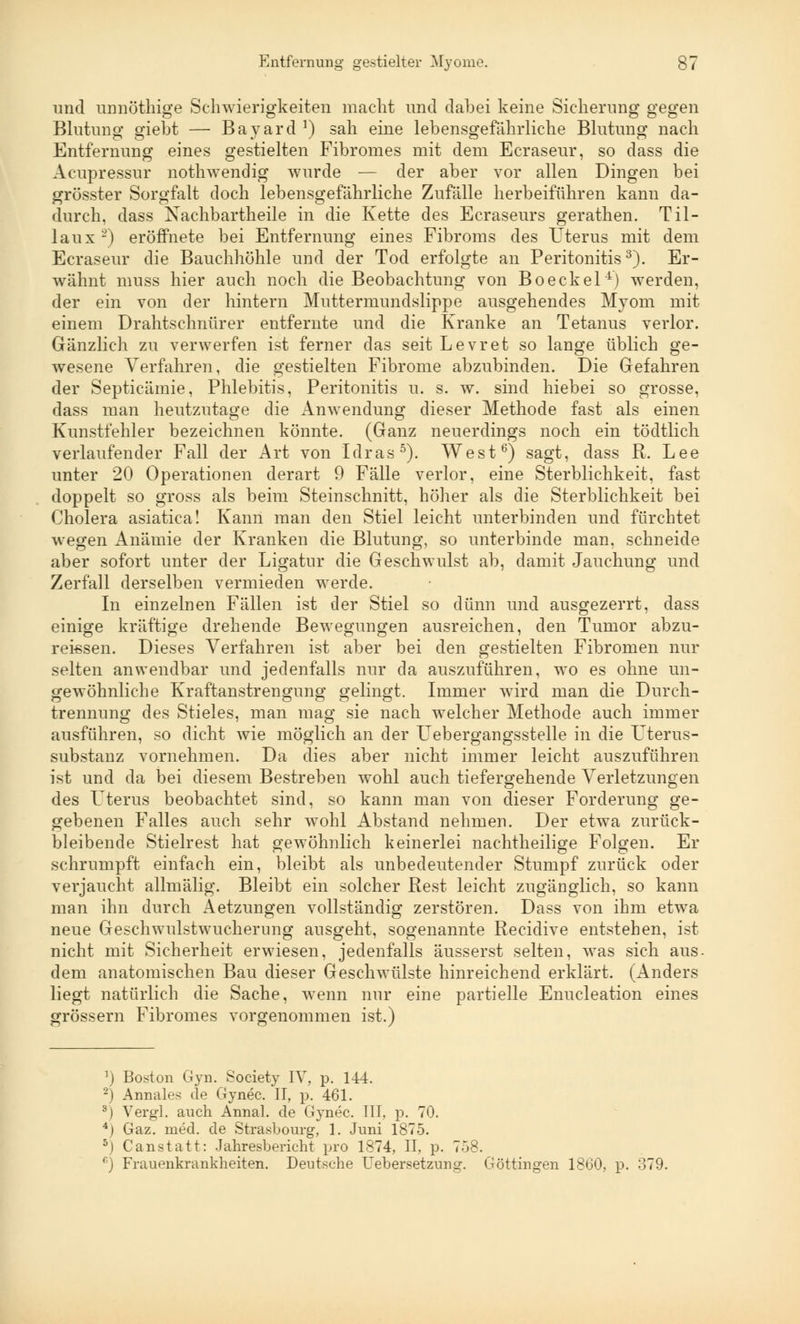 und unnöthige Schwierigkeiten macht und dabei keine Sicherung gegen Blutung giebt — Bayard !) sah eine lebensgefährliche Blutung nach Entfernung eines gestielten Fibromes mit dem Ecraseur, so dass die Acupressur nothwendig wurde — der aber vor allen Dingen bei grösster Sorgfalt doch lebensgefährliche Zufälle herbeiführen kann da- durch, dass Nachbartheile in die Kette des Ecraseurs gerathen. Til- laux2) eröffnete bei Entfernung eines Fibroms des Uterus mit dem Ecraseur die Bauchhöhle und der Tod erfolgte an Peritonitis3). Er- wähnt muss hier auch noch die Beobachtung von Boeckel4) werden, der ein von der hintern Muttermundslippe ausgehendes Myom mit einem Drahtschnürer entfernte und die Kranke an Tetanus verlor. Gänzlich zu verwerfen ist ferner das seit Levret so lange üblich ge- wesene Verfahren, die gestielten Fibrome abzubinden. Die Gefahren der Septicämie, Phlebitis, Peritonitis u. s. w. sind hiebei so grosse, dass man heutzutage die Anwendung dieser Methode fast als einen Kunstfehler bezeichnen könnte. (Ganz neuerdings noch ein tödtlich verlaufender Fall der Art von Idras5). West6) sagt, dass R. Lee unter 20 Operationen derart 9 Fälle verlor, eine Sterblichkeit, fast doppelt so gross als beim Steinschnitt, höher als die Sterblichkeit bei Cholera asiatica! Kann man den Stiel leicht unterbinden und fürchtet wegen Anämie der Kranken die Blutung, so unterbinde man, schneide aber sofort unter der Ligatur die Geschwulst ab, damit Jauchung und Zerfall derselben vermieden werde. In einzelnen Fällen ist der Stiel so dünn und ausgezerrt, dass einige kräftige drehende Bewegungen ausreichen, den Tumor abzu- rei-ssen. Dieses Verfahren ist aber bei den gestielten Fibromen nur selten anwendbar und jedenfalls nur da auszuführen, wo es ohne un- gewöhnliche Kraftanstrengung gelingt. Immer wird man die Durch- trennung des Stieles, man mag sie nach welcher Methode auch immer ausführen, so dicht wie möglich an der Uebergangsstelle in die Uterus- substanz vornehmen. Da dies aber nicht immer leicht auszuführen ist und da bei diesem Bestreben wohl auch tiefergehende Verletzungen des Icterus beobachtet sind, so kann man von dieser Forderung ge- gebenen Falles auch sehr wohl Abstand nehmen. Der etwa zurück- bleibende Stielrest hat gewöhnlich keinerlei nachtheilige Folgen. Er schrumpft einfach ein, bleibt als unbedeutender Stumpf zurück oder verjaucht allmälig. Bleibt ein solcher Best leicht zugänglich, so kann man ihn durch Aetzungen vollständig zerstören. Dass von ihm etwa neue Geschwulstwucherung ausgeht, sogenannte Recidive entstehen, ist nicht mit Sicherheit erwiesen, jedenfalls äusserst selten, was sich aus. dem anatomischen Bau dieser Geschwülste hinreichend erklärt. (Anders liegt natürlich die Sache, wenn nur eine partielle Enucleation eines grössern Fibromes vorgenommen ist.) ') Boston Gyn. Society IV, p. 144. 2) Annales de Gynec. II, p. 461. 3) Vergl. auch Annal. de Gynec. III, p. 70. 4) Gaz. med. de Strasbourg, 1. Juni 1875. 5) Canstatt: Jahresbericht pro 1874, II, p. 758. 6) Frauenkrankheiten. Deutsche Uebersetzung. Göttingen 1860, p. o79.