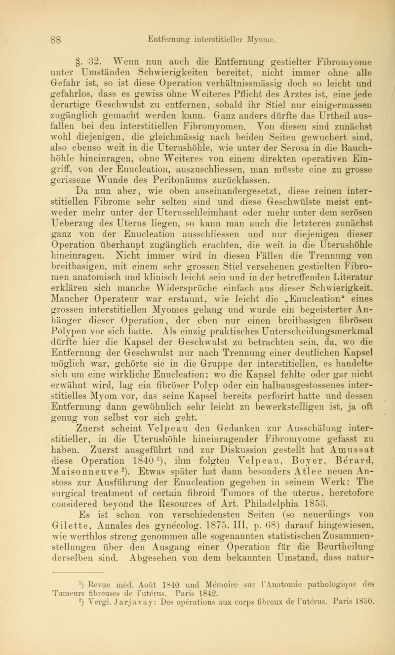 §. 32. Wenn nun auch die Entfernung gestielter Fibromyome unter Umständen Schwierigkeiten bereitet, nicht immer ohne alle Gefahr ist, so ist diese Operation verhältnissmässig doch so leicht und gefahrlos, dass es gewiss ohne Weiteres Pflicht des Arztes ist, eine jede derartige Geschwulst zu entfernen, sobald ihr Stiel nur einigermassen zugänglich gemacht werden kann. Ganz anders dürfte das Urtheil aus- fallen bei den interstitiellen Fibromyomen. Von diesen sind zunächst wohl diejenigen, die gleichmässig nach beiden Seiten gewuchert sind, also ebenso weit in die Uterushöhle, wie unter der Serosa in die Bauch- höhle hineinragen, ohne Weiteres von einem direkten operativen Ein- griff, von der Enucleation, auszuschliessen, man müsste eine zu grosse gerissene Wunde des Peritonäums zurücklassen. Da nun aber, wie oben auseinandergesetzt, diese reinen inter- stitiellen Fibrome sehr selten sind und diese Geschwülste meist ent- weder mehr unter der Uterusschleimhaut oder mehr unter dem serösen Ueberzug des Uterus liegen, so kann man auch die letzteren zunächst ganz von der Enucleation ausschliessen und nur diejenigen dieser Operation überhaupt zugänglich erachten, die weit in die Uterushöhle hineinragen. Nicht immer wird in diesen Fällen die Trennung von breitbasigen, mit einem sehr grossen Stiel versehenen gestielten Fibro- men anatomisch und klinisch leicht sein und in der betreffenden Literatur erklären sich manche Widersprüche einfach aus dieser Schwierigkeit. Mancher Operateur war erstaunt, wie leicht die .Enucleation eines grossen interstitiellen Myomes gelang und wurde ein begeisterter An- hänger dieser Operation, der eben nur einen breitbasigen fibrösen Polypen vor sich hatte. Als einzig praktisches Unterscheidungsmerkmal dürfte hier die Kapsel der Geschwulst zu betrachten sein, da, wo die Entfernung der Geschwulst nur nach Trennung einer deutlichen Kapsel möglich war, gehörte sie in die Gruppe der interstitiellen, es handelte sich um eine wirkliche Enucleation; wo die Kapsel fehlte oder gar nicht erwähnt wird, lag ein fibröser Polyp oder ein halbausgestossenes inter- stitielles Myom vor, das seine Kapsel bereits perforirt hatte und dessen Entfernung dann gewöhnlich sehr leicht zu bewerkstelligen ist, ja oft genug von selbst vor sich geht. Zuerst scheint Yelpeau den Gedanken zur Ausschälung inter- stitieller, in die Uterushöhle hineinragender Fibromyome gefasst zu haben. Zuerst ausgeführt und zur Diskussion gestellt hat Amussat diese Operatiou 1840x), ihm folgten Velpeau, Boyer, Berard, Maisonneuve 2). Etwas später hat dann besonders Atlee neuen An- stoss zur Ausführung der Enucleation gegeben in seinem Werk: The surgical treatment of certain fibroid Tumors of the uterus. heretofore considered beyond the Resources of Art. Philadelphia 18o:>. Es ist schon von verschiedensten Seiten (so neuerdings von Gilette, Annales des gynecolog. 1875. III. p. 6$) darauf hingewiesen, wie werthlos streng genommen alle sogenannten statistischen Zusammen- stellungen über den Ausgang einer Operation für die Beurtheilung derselben sind. Abgesehen von dem bekannten Umstand. da>> natur- l) Revue med. Aoüt 1*40 und Memoire sur L'Anatomie pathologique des Tameurs fibreuses de Tuterus. Paris 1842. -') Vergl. Jarjavay: Des Operations aux Corps fibreux de Puterus. Paris 1850.