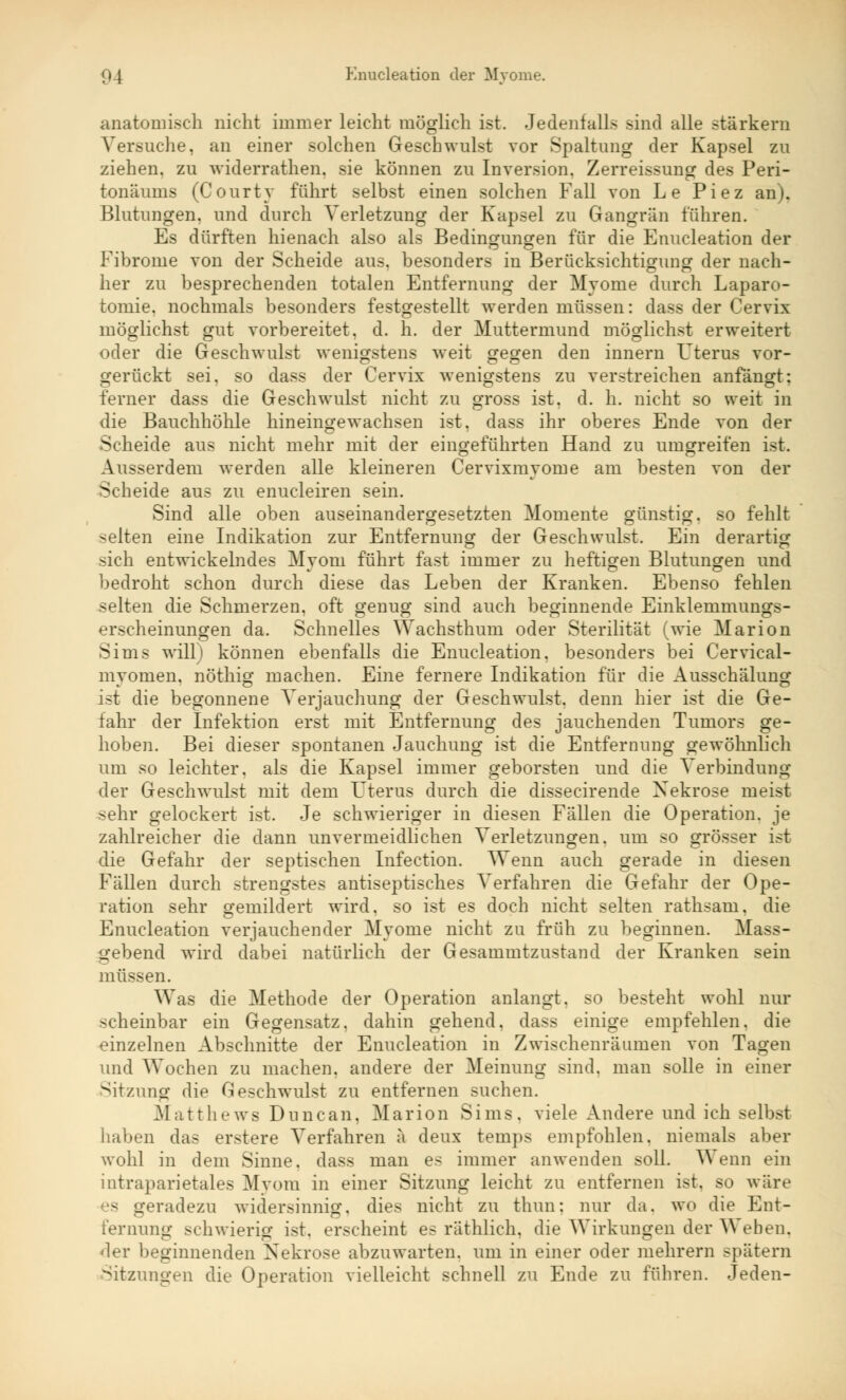 anatomisch nicht immer leicht möglich ist. Jedenfalls sind alle starkem Versuche, an einer solchen Geschwulst vor Spaltung der Kapsel zu ziehen, zu widerrathen. sie können zu Inversion. Zerreissung des Peri- toneums (Courty führt selbst einen solchen Fall von Le Piez an). Blutungen, und durch Verletzung der Kapsel zu Gangrän führen. Es dürften hienach also als Bedingungen für die Enucleation der Fibrome von der Scheide aus, besonders in Berücksichtigung der nach- her zu besprechenden totalen Entfernung der Myome durch Laparo- tomie, nochmals besonders festgestellt werden müssen: dass der Cervix möglichst gut vorbereitet, d. h. der Muttermund möglichst erweitert oder die Geschwulst wenigstens weit gegen den innern Uterus vor- gerückt sei. so dass der Cervix wenigstens zu verstreichen anfängt: ferner dass die Geschwulst nicht zu gross ist. d. h. nicht so weit in die Bauchhöhle hineingewachsen ist, dass ihr oberes Ende von der Scheide aus nicht mehr mit der eingeführten Hand zu umgreifen ist. Ausserdem werden alle kleineren Cervixmvorne am besten von der Scheide aus zu enucleiren sein. Sind alle oben auseinandergesetzten Momente günstig, so fehlt selten eine Indikation zur Entfernung der Geschwulst. Ein derartig sich entwickelndes Myom führt fast immer zu heftigen Blutungen und bedroht schon durch diese das Leben der Kranken. Ebenso fehlen selten die Schmerzen, oft genug sind auch beginnende Einklemmungs- erscheinungen da. Schnelles Wachsthuin oder Sterilität (wie Marion Sims will) können ebenfalls die Enucleation. besonders bei Cervical- myomen. nöthig machen. Eine fernere Indikation für die Ausschälung ist die begonnene Verjauchung der Geschwulst, denn hier ist die Ge- fahr der Infektion erst mit Entfernung des jauchenden Tumors ge- hoben. Bei dieser spontanen Jauchung ist die Entfernung gewöhnlich um so leichter, als die Kapsel immer geborsten und die Verbindung der Geschwulst mit dem Icterus durch die dissecirende Nekrose meist >ehr gelockert ist. Je schwieriger in diesen Fällen die Operation, je zahlreicher die dann unvermeidlichen Verletzungen, um so grösser ist die Gefahr der septischen Infection. Wenn auch gerade in diesen Fällen durch strengstes antiseptisches Verfahren die Gefahr der Ope- ration sehr gemildert wird, so ist es doch nicht selten rathsam. die Enucleation verjauchender Myome nicht zu früh zu beginnen. Mass- gebend wird dabei natürlich der Gesammtzustand der Kranken sein müssen. Was die Methode der Operation anlangt, so besteht wohl nur scheinbar ein Gegensatz, dahin gehend, dass einige empfehlen, die einzelnen Abschnitte der Enucleation in Zwischenräumen von Tagen und Wochen zu machen, andere der Meinung sind, man solle in einer Sitzung die Geschwulst zu entfernen suchen. Matthews Duncan, Marion Sims, viele Andere und ich selbst haben das erstere Verfahren ä deux temps empfohlen, niemals aber wohl in dem Sinne, dass man es immer anwenden soll. Wenn ein intraparietales Myom in einer Sitzung leicht zu entfernen ist. so wäre es geradezu widersinnig, dies nicht zu thun: nur da. wo die Ent- fernung schwierig ist, erscheint es räthlich, die Wirkungen der Weben. 'ler beginnenden Nekrose abzuwarten, um in einer oder mehrern spätem Sitzungen die Operation vielleicht schnell zu Ende zu führen. Jeden-